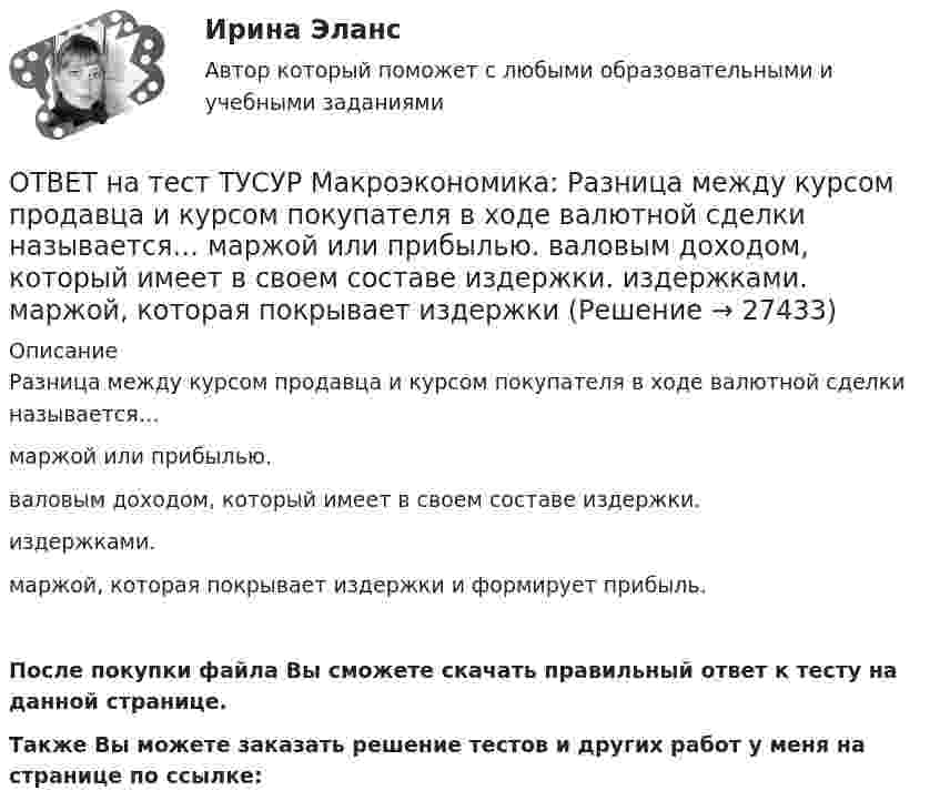     
          Описание
          Разница между курсом продавца и курсом покупателя в ходе валютной сделки называется…маржой или прибылью.валовым доходом, который имеет в своем составе издержки.издержками.маржой, которая покрывает издержки и формирует прибыль.После покупки файла Вы сможете скачать правильный ответ к тесту на данной странице.Также Вы можете заказать решение тестов и других работ у меня на странице по ссылке:  
            
            
            ОТВЕТ на тест ТУСУР Макроэкономика: Размер налога при наличии внешнего отрицательного эффекта должен быть таков, чтобы…  уравнять предельные общественные издержки и предельные общественные выгоды.  предельные общественные издержки превышали ОТВЕТ на тест ТУСУР Макроэкономика: Разница между курсом продавца и курсом покупателя в ходе валютной сделки называется…  маржой или прибылью.  валовым доходом, который имеет в своем составе издержки.  издержками.  маржой, которая покрывает издержкиОТВЕТ на тест ТУСУР Макроэкономика: Рост нормы обязательных резервов, устанавливаемой ЦБ страны, с 4 % до 5 % …  вызывает рост объема кредитных операций, осуществляемых коммерческими банками.  вызывает сокращение объема кредитных операций, ОТВЕТ на тест ТУСУР Макроэкономика: Самые длительные по продолжительности экономические циклы исследовал…  Д. Китчин.  Н. Д. Кондратьев.  Й. Шумпетер.  К. Маркс.ОТВЕТ на тест ТУСУР Макроэкономика: Структурная перестройка российской экономики направлена на…  перелив ресурсов из сельского хозяйства и добывающей промышленности в обрабатывающую промышленность и сферы интеллектуальной деятельности и услуг  рост ОТВЕТ на тест ТУСУР Макроэкономика: Структурными безработными становятся те, кто…  уходит с прежней работы, поскольку не складываются отношения с коллективом  теряет квалификацию в результате внедрения новой техники и технологии  меняет работу в ОТВЕТ на тест ТУСУР Макроэкономика: Суждения и оценки отдельных людей о том, какой должна быть система налогообложения доходов хозяйствующих субъектов, относится к…  нормативному анализу экономических явлений.  методу «при прочих равных условиях».  ОТВЕТ на тест ТУСУР Макроэкономика: На уровень развития цифровой экономики в РФ влияют: доверие общества к национальной валюте наличие эффективного механизма поддержки бизнес-проектов на ранних стадиях объем импорта повседневных товаровОТВЕТ на тест ТУСУР Макроэкономика: Отрицательными результатами приватизации в России считаются:  становление предпринимателей, способных повысить эффективность производства  сокращение персонала ранее функционирующих предприятий  игнорирование ОТВЕТ на тест ТУСУР Макроэкономика: Период, в течение которого происходит демонтаж командной экономики и формирование рыночных отношений, называется…  периодом догоняющего развития. доисторическим периодом.  переходным периодом. периодом цифровизацииОТВЕТ на тест ТУСУР Макроэкономика: Подведение итогов роста добавленной стоимости в отдельных отраслях экономики в текущем году…  основывается на использовании экономических моделей.  основывается на использовании ожиданий ex ante.  составляет суть ОТВЕТ на тест ТУСУР Макроэкономика: По состоянию на декабрь численность рабочей силы в стране равна 60 млн человек, фактический уровень безработицы – 10 %. Если численность фрикционных безработных в возрасте 15 лет и старше составила 1,3 млн человек,ОТВЕТ на тест ТУСУР Макроэкономика: Предоставление актива или услуги одной институциональной единицы другой без получения от нее возмещения в виде актива и услуги может называться:ОТВЕТ на тест ТУСУР Макроэкономика: Предположим, что в экономике страны производятся только две группы товаров. Средняя цена и количество производимого товара по каждой группе представлены в таблице. Наименование Базисный год Текущий год Р Q Р Q 