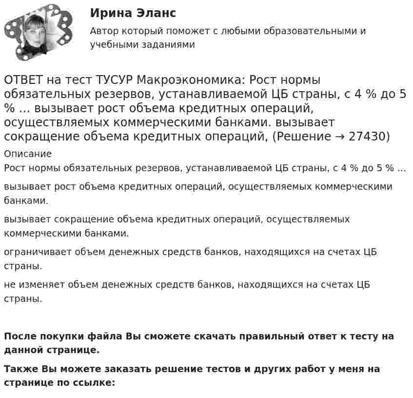     
          Описание
          Рост нормы обязательных резервов, устанавливаемой ЦБ страны, с 4 % до 5 % …вызывает рост объема кредитных операций, осуществляемых коммерческими банками.вызывает сокращение объема кредитных операций, осуществляемых коммерческими банками.ограничивает объем денежных средств банков, находящихся на счетах ЦБ страны.не изменяет объем денежных средств банков, находящихся на счетах ЦБ страны.После покупки файла Вы сможете скачать правильный ответ к тесту на данной странице.Также Вы можете заказать решение тестов и других работ у меня на странице по ссылке:  
            
            
            ОТВЕТ на тест ТУСУР Макроэкономика: Разница между курсом продавца и курсом покупателя в ходе валютной сделки называется…  маржой или прибылью.  валовым доходом, который имеет в своем составе издержки.  издержками.  маржой, которая покрывает издержкиОТВЕТ на тест ТУСУР Макроэкономика: Рост нормы обязательных резервов, устанавливаемой ЦБ страны, с 4 % до 5 % …  вызывает рост объема кредитных операций, осуществляемых коммерческими банками.  вызывает сокращение объема кредитных операций, ОТВЕТ на тест ТУСУР Макроэкономика: Самые длительные по продолжительности экономические циклы исследовал…  Д. Китчин.  Н. Д. Кондратьев.  Й. Шумпетер.  К. Маркс.ОТВЕТ на тест ТУСУР Макроэкономика: Структурная перестройка российской экономики направлена на…  перелив ресурсов из сельского хозяйства и добывающей промышленности в обрабатывающую промышленность и сферы интеллектуальной деятельности и услуг  рост ОТВЕТ на тест ТУСУР Макроэкономика: Структурными безработными становятся те, кто…  уходит с прежней работы, поскольку не складываются отношения с коллективом  теряет квалификацию в результате внедрения новой техники и технологии  меняет работу в ОТВЕТ на тест ТУСУР Макроэкономика: Суждения и оценки отдельных людей о том, какой должна быть система налогообложения доходов хозяйствующих субъектов, относится к…  нормативному анализу экономических явлений.  методу «при прочих равных условиях».  ОТВЕТ на тест ТУСУР Макроэкономика: Темпы развития экономики растут, если… норма обязательных резервов растет. население потребляет больше товаров и услуг и меньше сберегает. население и бизнес берут меньше кредитов. ключевая ставка ЦБ повышаетсяОТВЕТ на тест ТУСУР Макроэкономика: Отрицательными результатами приватизации в России считаются:  становление предпринимателей, способных повысить эффективность производства  сокращение персонала ранее функционирующих предприятий  игнорирование ОТВЕТ на тест ТУСУР Макроэкономика: Период, в течение которого происходит демонтаж командной экономики и формирование рыночных отношений, называется…  периодом догоняющего развития. доисторическим периодом.  переходным периодом. периодом цифровизацииОТВЕТ на тест ТУСУР Макроэкономика: Подведение итогов роста добавленной стоимости в отдельных отраслях экономики в текущем году…  основывается на использовании экономических моделей.  основывается на использовании ожиданий ex ante.  составляет суть ОТВЕТ на тест ТУСУР Макроэкономика: По состоянию на декабрь численность рабочей силы в стране равна 60 млн человек, фактический уровень безработицы – 10 %. Если численность фрикционных безработных в возрасте 15 лет и старше составила 1,3 млн человек,ОТВЕТ на тест ТУСУР Макроэкономика: Предоставление актива или услуги одной институциональной единицы другой без получения от нее возмещения в виде актива и услуги может называться:ОТВЕТ на тест ТУСУР Макроэкономика: Предположим, что в экономике страны производятся только две группы товаров. Средняя цена и количество производимого товара по каждой группе представлены в таблице. Наименование Базисный год Текущий год Р Q Р Q ОТВЕТ на тест ТУСУР Макроэкономика: Разгосударствление – это… понятие более узкое, чем «приватизация» понятие более широкое, чем «приватизация» частичная или полная передача государством функций прямого хозяйственного управления юридическим и