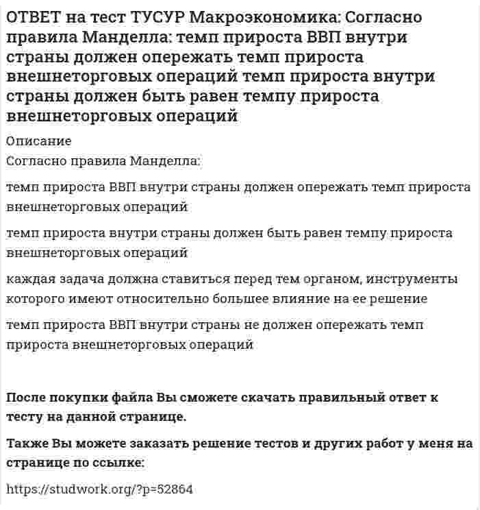      
          Описание
          Создание эффективной монетарной политики осуществил:Д. Юм   М. Фридмен   А. Лаффер   Ф. КенэПосле покупки файла Вы сможете скачать правильный ответ к тесту на данной странице.Также Вы можете заказать решение тестов и других работ у меня на странице по ссылке:   
            
            
            ОТВЕТ на тест ТУСУР Макроэкономика: Создание эффективной монетарной политики осуществил: Д. Юм М. Фридмен А. Лаффер Ф. КенэОТВЕТ на тест ТУСУР Макроэкономика: Спад производства ВВП в России за 1991-1996 гг. составил: более 50% более 60% около 28% около 40%ОТВЕТ на тест ТУСУР Макроэкономика: спользуя данные таблицы, определите страну, в которой отставание объема фактического ВВП от потенциального ВВП является наиболее низким. Показатель Cтрана N Cтрана G Cтрана F Уровень фактическойОТВЕТ на тест ТУСУР Макроэкономика: Спрос трех экономических субъектов представлен в таблице. Определите мультипликатор автономных расходов. Спрос домашних хозяйств Спрос фирм Спрос государства C=50+0.6Y I=10+0.2Y 40ОТВЕТ на тест ТУСУР Макроэкономика: Структурная перестройка российской экономики направлена на… рост энергоемкости продукции внедрение инноваций в технологические процессы снижение затрат природных ресурсов и доли загрязнений в расчете на единицуОТВЕТ на тест ТУСУР Макроэкономика: Сумма доходов, реально получаемых населением с учетом индивидуальных налогов, взимаемых с граждан, отражается в показателе: ЛРД НД ЛД ЧНПОТВЕТ на тест ТУСУР Макроэкономика: Существенное улучшение качественных характеристик рабочей силы, позволяющее добиться прежних результатов с меньшим количеством занятых характерно для: нейтрального технического прогресса трудосберегающегоОТВЕТ на тест ТУСУР Макроэкономика: Сбербанк в течение рабочего дня реализовал 8000 USD и столько же купил американских долларов. Курс покупателя составлял 30.25 руб. за 1USD, а курс продавца – на 20% выше. Валютная маржа в рублях равна…ОТВЕТ на тест ТУСУР Макроэкономика: Сберегательные и срочные депозиты НЕ входят в денежный агрегат: M0 M1 M2 M3ОТВЕТ на тест ТУСУР Макроэкономика: Сделка с валютой, предусматривающая реальную поставку валюты в течение двух дней, называется… «сделка-спот». форвардная сделка. сделка на товарной бирже.ОТВЕТ на тест ТУСУР Макроэкономика: Следствием модели кругооборота является равенство: объемов покупок государством и фирмами объема продаж фирм величине доходов домашних хозяйств объема продаж государством и домашними хозяйствамиОТВЕТ на тест ТУСУР Макроэкономика: Смена собственника в ходе приватизации в России: не позволила перейти объектам собственности в руки лиц, тесно связанных с криминальным миром и бывшей партийно-хозяйственной номенклатурой способствовала притокуОТВЕТ на тест ТУСУР Макроэкономика: Советской экономике были присущи следующие черты: высокая эффективность применяемых ресурсов в производстве продукции низкая эффективность применяемых ресурсов в производстве продукции иерархическая системаОТВЕТ на тест ТУСУР Макроэкономика: Согласно модели Баумоля-Тобина сумма денег, хранимых в банке субъектом, зависит от: величины предложения денег в стране величины депозитного мультипликатора издержек по переводу активов из одной формы в