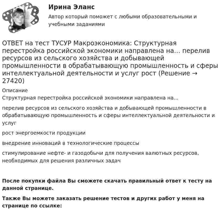     
          Описание
          Структурная перестройка российской экономики направлена на…перелив ресурсов из сельского хозяйства и добывающей промышленности в обрабатывающую промышленность и сферы интеллектуальной деятельности и услугрост энергоемкости продукциивнедрение инноваций в технологические процессыстимулирование нефте- и газодобычи для получения валютных ресурсов, необходимых для решения различных задачПосле покупки файла Вы сможете скачать правильный ответ к тесту на данной странице.Также Вы можете заказать решение тестов и других работ у меня на странице по ссылке:  
            
            
            ОТВЕТ на тест ТУСУР Макроэкономика: Самые длительные по продолжительности экономические циклы исследовал…  Д. Китчин.  Н. Д. Кондратьев.  Й. Шумпетер.  К. Маркс.ОТВЕТ на тест ТУСУР Макроэкономика: Структурная перестройка российской экономики направлена на…  перелив ресурсов из сельского хозяйства и добывающей промышленности в обрабатывающую промышленность и сферы интеллектуальной деятельности и услуг  рост ОТВЕТ на тест ТУСУР Макроэкономика: Структурными безработными становятся те, кто…  уходит с прежней работы, поскольку не складываются отношения с коллективом  теряет квалификацию в результате внедрения новой техники и технологии  меняет работу в ОТВЕТ на тест ТУСУР Макроэкономика: Суждения и оценки отдельных людей о том, какой должна быть система налогообложения доходов хозяйствующих субъектов, относится к…  нормативному анализу экономических явлений.  методу «при прочих равных условиях».  ОТВЕТ на тест ТУСУР Макроэкономика: Темпы развития экономики растут, если… норма обязательных резервов растет. население потребляет больше товаров и услуг и меньше сберегает. население и бизнес берут меньше кредитов. ключевая ставка ЦБ повышаетсяОТВЕТ на тест ТУСУР Макроэкономика: Трициклическую схему, показывающую взаимосвязь разных экономических циклов, создал…  Й. Шумпетер.  К. Маркс.  Д. Китчин.  К. Жюгляр.ОТВЕТ на тест ТУСУР Макроэкономика: Укажите верное утверждение.  Повышение процентных ставок по депозитам под влиянием снижения ключевой ставки ЦБ позволяет вкладчикам больше заработать на размещении своих средств.  Повышение процентных ставок по ОТВЕТ на тест ТУСУР Макроэкономика: Подведение итогов роста добавленной стоимости в отдельных отраслях экономики в текущем году…  основывается на использовании экономических моделей.  основывается на использовании ожиданий ex ante.  составляет суть ОТВЕТ на тест ТУСУР Макроэкономика: По состоянию на декабрь численность рабочей силы в стране равна 60 млн человек, фактический уровень безработицы – 10 %. Если численность фрикционных безработных в возрасте 15 лет и старше составила 1,3 млн человек,ОТВЕТ на тест ТУСУР Макроэкономика: Предоставление актива или услуги одной институциональной единицы другой без получения от нее возмещения в виде актива и услуги может называться:ОТВЕТ на тест ТУСУР Макроэкономика: Предположим, что в экономике страны производятся только две группы товаров. Средняя цена и количество производимого товара по каждой группе представлены в таблице. Наименование Базисный год Текущий год Р Q Р Q ОТВЕТ на тест ТУСУР Макроэкономика: Разгосударствление – это… понятие более узкое, чем «приватизация» понятие более широкое, чем «приватизация» частичная или полная передача государством функций прямого хозяйственного управления юридическим иОТВЕТ на тест ТУСУР Макроэкономика: Размер налога при наличии внешнего отрицательного эффекта должен быть таков, чтобы…  уравнять предельные общественные издержки и предельные общественные выгоды.  предельные общественные издержки превышали ОТВЕТ на тест ТУСУР Макроэкономика: Разница между курсом продавца и курсом покупателя в ходе валютной сделки называется…  маржой или прибылью.  валовым доходом, который имеет в своем составе издержки.  издержками.  маржой, которая покрывает издержки