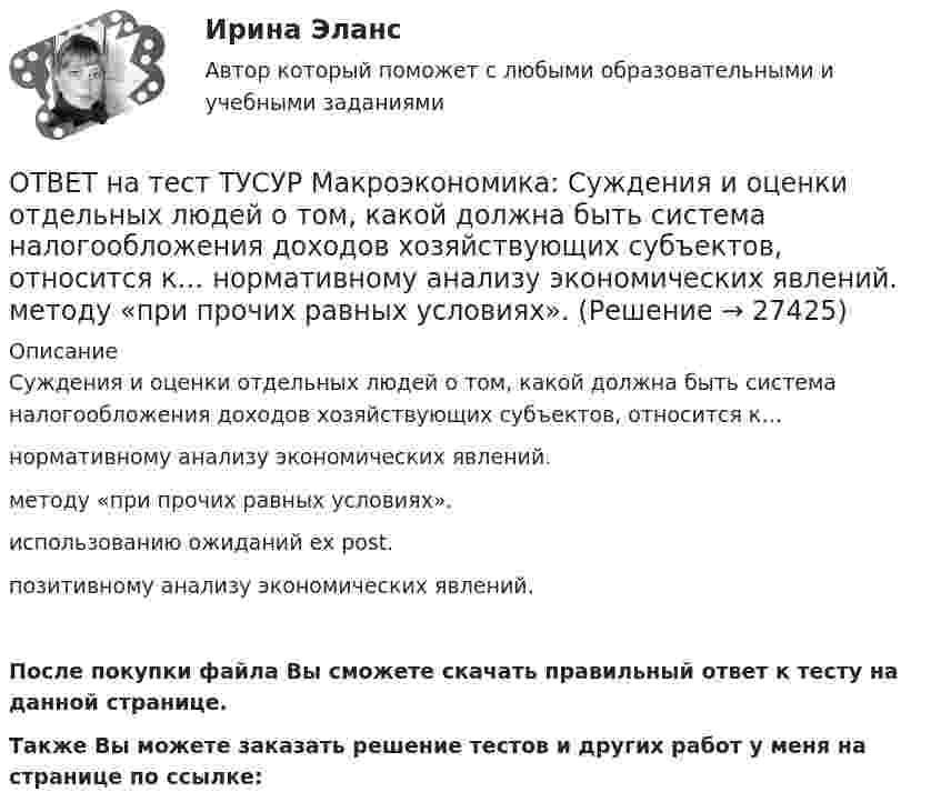     
          Описание
          Суждения и оценки отдельных людей о том, какой должна быть система налогообложения доходов хозяйствующих субъектов, относится к…нормативному анализу экономических явлений.методу «при прочих равных условиях».использованию ожиданий ex post.позитивному анализу экономических явлений.После покупки файла Вы сможете скачать правильный ответ к тесту на данной странице.Также Вы можете заказать решение тестов и других работ у меня на странице по ссылке:  
            
            
            ОТВЕТ на тест ТУСУР Макроэкономика: Структурными безработными становятся те, кто…  уходит с прежней работы, поскольку не складываются отношения с коллективом  теряет квалификацию в результате внедрения новой техники и технологии  меняет работу в ОТВЕТ на тест ТУСУР Макроэкономика: Суждения и оценки отдельных людей о том, какой должна быть система налогообложения доходов хозяйствующих субъектов, относится к…  нормативному анализу экономических явлений.  методу «при прочих равных условиях».  ОТВЕТ на тест ТУСУР Макроэкономика: Темпы развития экономики растут, если… норма обязательных резервов растет. население потребляет больше товаров и услуг и меньше сберегает. население и бизнес берут меньше кредитов. ключевая ставка ЦБ повышаетсяОТВЕТ на тест ТУСУР Макроэкономика: Трициклическую схему, показывающую взаимосвязь разных экономических циклов, создал…  Й. Шумпетер.  К. Маркс.  Д. Китчин.  К. Жюгляр.ОТВЕТ на тест ТУСУР Макроэкономика: Укажите верное утверждение.  Повышение процентных ставок по депозитам под влиянием снижения ключевой ставки ЦБ позволяет вкладчикам больше заработать на размещении своих средств.  Повышение процентных ставок по ОТВЕТ на тест ТУСУР Макроэкономика: Укажите верное утверждение. Повышение процентных ставок по депозитам под влиянием снижения ключевой ставки ЦБ позволяет вкладчикам больше заработать на размещении своих средств. Повышение процентных ставок поОТВЕТ на тест ТУСУР Макроэкономика: Функция потребления является линейной зависимостью. Предельная склонность к потреблению равна 0,7, автономное потребление – 20 ден. ед. Увеличение автономного потребления приведет к смещению кривой потребления С1 вОТВЕТ на тест ТУСУР Макроэкономика: Предоставление актива или услуги одной институциональной единицы другой без получения от нее возмещения в виде актива и услуги может называться:ОТВЕТ на тест ТУСУР Макроэкономика: Предположим, что в экономике страны производятся только две группы товаров. Средняя цена и количество производимого товара по каждой группе представлены в таблице. Наименование Базисный год Текущий год Р Q Р Q ОТВЕТ на тест ТУСУР Макроэкономика: Разгосударствление – это… понятие более узкое, чем «приватизация» понятие более широкое, чем «приватизация» частичная или полная передача государством функций прямого хозяйственного управления юридическим иОТВЕТ на тест ТУСУР Макроэкономика: Размер налога при наличии внешнего отрицательного эффекта должен быть таков, чтобы…  уравнять предельные общественные издержки и предельные общественные выгоды.  предельные общественные издержки превышали ОТВЕТ на тест ТУСУР Макроэкономика: Разница между курсом продавца и курсом покупателя в ходе валютной сделки называется…  маржой или прибылью.  валовым доходом, который имеет в своем составе издержки.  издержками.  маржой, которая покрывает издержкиОТВЕТ на тест ТУСУР Макроэкономика: Рост нормы обязательных резервов, устанавливаемой ЦБ страны, с 4 % до 5 % …  вызывает рост объема кредитных операций, осуществляемых коммерческими банками.  вызывает сокращение объема кредитных операций, ОТВЕТ на тест ТУСУР Макроэкономика: Самые длительные по продолжительности экономические циклы исследовал…  Д. Китчин.  Н. Д. Кондратьев.  Й. Шумпетер.  К. Маркс.