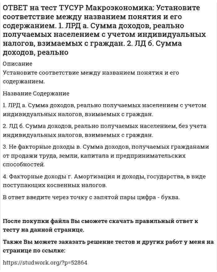    
          Описание
          Установите соответствие между названием экономической школы (направления) и вопросами, разрабатываемыми представителями школ (направлений).Название   Содержание1. Монетаризм   а. Обоснование невмешательства государства в жизнь хозяйствующих субъектов.2. Экономика предложения   б. Проведение активной макроэкономической политики посредством использования бюджетно-налоговой политики.3. Современное неоклассическое направление   в. Широкое использование инструментов монетарной политики для решения макроэкономических проблем.4. Кейнсианство   г. Широкое использование инструментов налоговой политики для расширения предпринимательской активности.В ответ введите через точку с запятой пары цифра - буква.После покупки файла Вы сможете скачать правильный ответ к тесту на данной странице.Также Вы можете заказать решение тестов и других работ у меня на странице по ссылке:   
            
            
            ОТВЕТ на тест ТУСУР Макроэкономика: Установите соответствие между названием экономической школы (направления) и вопросами, разрабатываемыми представителями школ (направлений). 1. Монетаризм а. Обоснование невмешательства государства в жизньОТВЕТ на тест ТУСУР Макроэкономика: Функция инвестиций имеет вид I=56−2.5r (r – в %), функция сбережений – S=−2.5+0.25Y, где, Y – в ден. ед. Выберите верный ответ относительно уравнения кривой IS, выраженного как: r=23.4-0.2Y r=26.5-0.1Y r=24.5-0.2Y ОТВЕТ на тест ТУСУР Макроэкономика: Функция инвестиций имеет вид I=86−2r (r – в %), функция сбережений – S=−4+0.25Y. Определите равновесный выпуск (Y) при r=5%.ОТВЕТ на тест ТУСУР Макроэкономика: Функция потребления имеет вид C=150+0,65Y. Чему будет равна величина средней склонности к потреблению при Y=1000 ден. ед.?ОТВЕТ на тест ТУСУР Макроэкономика: Функция спроса на деньги имеет вид MD=400−20r, предложение денег в краткосрочном периоде равно 60 ден. ед. Равновесная ставка процента равна %.ОТВЕТ на тест ТУСУР Макроэкономика: Целью приватизации провозглашалось: наделение всего населения ваучерами формирование у нового собственника бывшего ранее государственного имущества высокого уровня ответственности и заинтересованности вОТВЕТ на тест ТУСУР Макроэкономика: Чем ниже ставка процента, тем: выше спрос на деньги ниже спрос на деньги выше альтернативная стоимость хранения денег в виде наличности ниже альтернативная стоимость хранения денег в виде наличностиОТВЕТ на тест ТУСУР Макроэкономика: Увеличение денежного предложения возможно в ходе: проведения политики «дорогих денег» проведения политики «дешевых денег» установления более высокой ставки рефинансирования установления более высокой нормыОТВЕТ на тест ТУСУР Макроэкономика: Увеличение коэффициента Джини с 0.3 до 0.4: увеличивает значение децильного коэффициента уменьшает значение децильного коэффициента смещает кривую Лоренца ближе к линии абсолютного равенства удаляет кривую ЛоренцаОТВЕТ на тест ТУСУР Макроэкономика: Увеличение предельной склонности к сбережению при прочих равных условиях обеспечивает: более эластичный вид кривой IS менее эластичный вид кривой IS вертикальный вид кривой IS абсолютно эластичный вид кривой ISОТВЕТ на тест ТУСУР Макроэкономика: Ужесточение бюджетной политики в России в 90-е годы выразилось в: сокращении налоговых льгот расширении налоговых льгот предпринимателям проведении политики «дешевых денег» ужесточении налоговой политикиОТВЕТ на тест ТУСУР Макроэкономика: Укажите утверждения, которые имеют отношение к макроэкономике. Рост цен на товары приводит к увеличению номинального валового внутреннего продукта. Повышение цен на жилищно-коммунальные услуги отразится на ростеОТВЕТ на тест ТУСУР Макроэкономика: Усиление социального неравновесия и напряженности следует считать: закономерностью переходного периода, присущей только России закономерностью переходного периода, присущей бывшим республикам СССРОТВЕТ на тест ТУСУР Макроэкономика: Услуги, предоставляемые вузовской библиотекой студентам, обладают следующими свойствами: