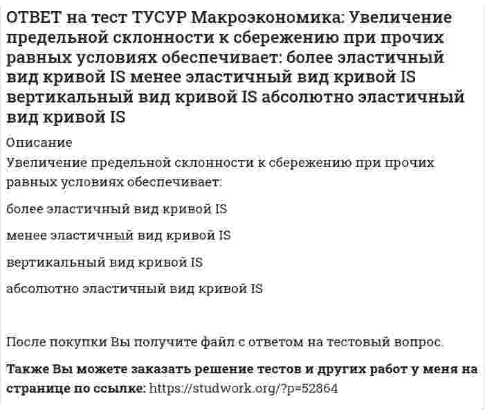      
          Описание
          Ужесточение бюджетной политики в России в 90-е годы выразилось в:сокращении налоговых льгот	расширении налоговых льгот предпринимателям	проведении политики «дешевых денег»	ужесточении налоговой политики	После покупки файла Вы сможете скачать правильный ответ к тесту на данной странице.Также Вы можете заказать решение тестов и других работ у меня на странице по ссылке:   
            
            
            ОТВЕТ на тест ТУСУР Макроэкономика: Ужесточение бюджетной политики в России в 90-е годы выразилось в: сокращении налоговых льгот расширении налоговых льгот предпринимателям проведении политики «дешевых денег» ужесточении налоговой политикиОТВЕТ на тест ТУСУР Макроэкономика: Укажите утверждения, которые имеют отношение к макроэкономике. Рост цен на товары приводит к увеличению номинального валового внутреннего продукта. Повышение цен на жилищно-коммунальные услуги отразится на ростеОТВЕТ на тест ТУСУР Макроэкономика: Усиление социального неравновесия и напряженности следует считать: закономерностью переходного периода, присущей только России закономерностью переходного периода, присущей бывшим республикам СССРОТВЕТ на тест ТУСУР Макроэкономика: Услуги, предоставляемые вузовской библиотекой студентам, обладают следующими свойствами:ОТВЕТ на тест ТУСУР Макроэкономика: Установите соответствие между названием понятия и его содержанием. 1. ЛРД а. Сумма доходов, реально получаемых населением с учетом индивидуальных налогов, взимаемых с граждан. 2. ЛД б. Сумма доходов, реальноОТВЕТ на тест ТУСУР Макроэкономика: Установите соответствие между названием экономической школы (направления) и вопросами, разрабатываемыми представителями школ (направлений). 1. Монетаризм а. Обоснование невмешательства государства в жизньОТВЕТ на тест ТУСУР Макроэкономика: Функция инвестиций имеет вид I=56−2.5r (r – в %), функция сбережений – S=−2.5+0.25Y, где, Y – в ден. ед. Выберите верный ответ относительно уравнения кривой IS, выраженного как: r=23.4-0.2Y r=26.5-0.1Y r=24.5-0.2Y ОТВЕТ на тест ТУСУР Макроэкономика: спользуя данные таблицы, определите страну, в которой отставание объема фактического ВВП от потенциального ВВП является наиболее низким. Показатель Cтрана N Cтрана G Cтрана F Уровень фактическойОТВЕТ на тест ТУСУР Макроэкономика: Спрос трех экономических субъектов представлен в таблице. Определите мультипликатор автономных расходов. Спрос домашних хозяйств Спрос фирм Спрос государства C=50+0.6Y I=10+0.2Y 40ОТВЕТ на тест ТУСУР Макроэкономика: Структурная перестройка российской экономики направлена на… рост энергоемкости продукции внедрение инноваций в технологические процессы снижение затрат природных ресурсов и доли загрязнений в расчете на единицуОТВЕТ на тест ТУСУР Макроэкономика: Сумма доходов, реально получаемых населением с учетом индивидуальных налогов, взимаемых с граждан, отражается в показателе: ЛРД НД ЛД ЧНПОТВЕТ на тест ТУСУР Макроэкономика: Существенное улучшение качественных характеристик рабочей силы, позволяющее добиться прежних результатов с меньшим количеством занятых характерно для: нейтрального технического прогресса трудосберегающегоОТВЕТ на тест ТУСУР Макроэкономика: Увеличение денежного предложения возможно в ходе: проведения политики «дорогих денег» проведения политики «дешевых денег» установления более высокой ставки рефинансирования установления более высокой нормыОТВЕТ на тест ТУСУР Макроэкономика: Увеличение коэффициента Джини с 0.3 до 0.4: увеличивает значение децильного коэффициента уменьшает значение децильного коэффициента смещает кривую Лоренца ближе к линии абсолютного равенства удаляет кривую Лоренца