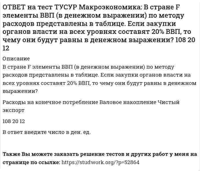     
          Описание
          В стране G элементы ВВП (в денежном выражении) по методу расходов представлены в таблице. Если закупки органов власти на всех уровнях составляют 45% расходов на конечное потребление, то какова их доля в ВВП (в процентах)? Расходы на конечное потребление   Валовое накопление   Чистый экспорт108   20   12Ответ округлите до одного знака после точки. В качестве разделителя целой и дробной части используйте точку.Также Вы можете заказать решение тестов и других работ у меня на странице по ссылке:   
            
            
            ОТВЕТ на тест ТУСУР Макроэкономика: В стране G элементы ВВП (в денежном выражении) по методу расходов представлены в таблице. Если закупки органов власти на всех уровнях составляют 45% расходов на конечное потребление, то какова их доля в ВВПОТВЕТ на тест ТУСУР Макроэкономика: В стране А элементы ВВП (в денежном выражении) по методу расходов представлены в таблице. Если закупки органов власти на всех уровнях составляют 45% расходов на конечное потребление, то какова их доля в ВВП ОТВЕТ на тест ТУСУР Макроэкономика: В структуре ВВП России по источникам доходов в 2011 г. оплата труда наемных работников, включая скрытую оплату труда и смешанные доходы, составляла: от 60% до 70% более 50%, но менее 60% около 40% около 50%ОТВЕТ на тест ТУСУР Макроэкономика: В счете движения капитала фиксируются: все сделки, которые имели место в течение года между резидентами данной страны и других стран платежи, обслуживающие экспортно-импортные операции по товарам результатыОТВЕТ на тест ТУСУР Макроэкономика: В условиях непрогнозируемой инфляции… наблюдается значительный рост реальных налоговых поступлений в бюджет при неизменяющихся номинальных доходах занятого населения. должники богатеют за счет кредиторовОТВЕТ на тест ТУСУР Макроэкономика: В условиях прогнозируемой инфляции: издержки инфляции нельзя измерить должники богатеют за счет кредиторов наблюдается рост налоговых поступлений в бюджет при неизменяющихся доходах занятого населения кредиторыОТВЕТ на тест ТУСУР Макроэкономика: В ХХ веке в развитии макроэкономического направления выдающуюся роль сыграл: К. Маркс Ф. Кенэ Дж. Кейнс А. МаршаллОТВЕТ на тест ТУСУР Макроэкономика: В закрытой экономике существуют три субъекта: домашние хозяйства, фирмы и государство. Предельная склонность к потреблению равна 0,8. Если государство введет паушальный налог в размере 30 ден. ед., то изменение ОТВЕТ на тест ТУСУР Макроэкономика: В коммерческом банке, производящем обмен валюты, … курс продавца выше, чем курс покупателя. курс продавца ниже, чем курс покупателя. курс продавца очень часто равен курсу покупателя.ОТВЕТ на тест ТУСУР Макроэкономика: В модели Лукаса: кривая рыночного спроса на труд имеет положительный наклон индивидуальная функция предложения труда имеет отрицательный наклон кривая рыночного предложения труда является вертикальной линиейОТВЕТ на тест ТУСУР Макроэкономика: В модели Манделла-Флеминга представлена: модель закрытой экономики модель большой открытой экономики, взаимодействующей с внешним миром модель малой открытой экономики, взаимодействующей с внешнимОТВЕТ на тест ТУСУР Макроэкономика: Возобновление роста реального объема производства характерно для: фазы оживления пикового состояния фазы рецессии фазы депрессииОТВЕТ на тест ТУСУР Макроэкономика: В первой половине 90-х годов в России проводилась: политика «дорогих денег» политика «дешевых денег» ужесточение налоговой политики смягчение налоговой политикиОТВЕТ на тест ТУСУР Макроэкономика: В случае абсолютной немобильности капитала между странами кривая внешнего равновесия будет иметь: вид вертикальной линии положительный наклон отрицательный наклон вид горизонтальной линии