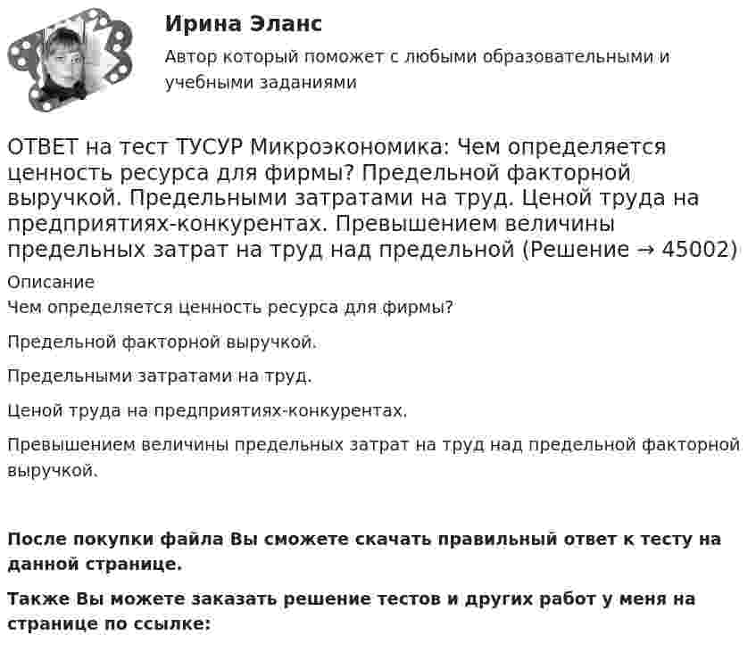     
            Описание
            Чем определяется ценность ресурса для фирмы?Предельной факторной выручкой.Предельными затратами на труд.Ценой труда на предприятиях-конкурентах.Превышением величины предельных затрат на труд над предельной факторной выручкой.После покупки файла Вы сможете скачать правильный ответ к тесту на данной странице.Также Вы можете заказать решение тестов и других работ у меня на странице по ссылке:  
            
            
            ОТВЕТ на тест ТУСУР Микроэкономика: Цена равновесия на рынке земли будет равна ... ден. ед. Ответ дайте в ден. ед. с точностью до целого значения.ОТВЕТ на тест ТУСУР Микроэкономика: Чем определяется ценность ресурса для фирмы?  Предельной факторной выручкой.  Предельными затратами на труд.  Ценой труда на предприятиях-конкурентах.  Превышением величины предельных затрат на труд над предельной ОТВЕТ на тест ТУСУР Микроэкономика: Чем определяется ценность ресурса для фирмы? Предельной факторной выручкой. Предельными затратами на труд. Ценой труда на предприятиях-конкурентах. Превышением величины предельных затрат на труд над предельнойОТВЕТ на тест ТУСУР Микроэкономика: Чему будет равна величина факторного дохода?  Больше 16000, но меньше 25600.  16000.  9600.  25600.ОТВЕТ на тест ТУСУР Микроэкономика: Чему будет равна величина экономической ренты?  9600.  Меньше 10000, но больше 9600.  16000.  Меньше 16000, но больше 10000.ОТВЕТ на тест ТУСУР Микроэкономика: Что позволяет метод познания «восхождение от абстрактного к конкретному»?  Ответить на вопрос: «Что лучше: пропорциональный налог на доходы наемных работников или прогрессивный?».  Выявить внутренние ОТВЕТ на тест ТУСУР Микроэкономика: Что произойдет при росте цены предложения труда в 2 раза?  Равновесное количество работников уменьшится до 30.  Равновесное количество работников уменьшится на 10.  Равновесное количество работников уменьшится ОТВЕТ на тест ТУСУР Микроэкономика: Функция спроса первого покупателя имеет вид Qd1=44−4P, где P – цена товара, ден. ед.; второго покупателя – Qd2=40−2P. Функция рыночного спроса на интервале цен от нуля до 20 ден. ед. имеет вид:ОТВЕТ на тест ТУСУР Микроэкономика: Функция спроса первого покупателя имеет вид Qd1=44−4P, где P – цена товара, ден. ед. Функция спроса второго покупателя Qd2=40−2P. Наклон линии спроса второго покупателя равенОТВЕТ на тест ТУСУР Микроэкономика: Функция спроса покупателя имеет вид Qd=100−2P+0,001I, где P – цена товара, ден. ед.; I – доход, ден. ед. Если доход вырастет с 50 тыс. ден. ед. до 60 тыс. ден. ед., то эластичность спроса по цене при P=50 ден. ед. ОТВЕТ на тест ТУСУР Микроэкономика: Функция спроса покупателя имеет вид Qd=20−2P, функция предложения продавца – Qs=4+0,5P, где P – цена товара, ден. ед. Эластичность спроса по цене при P=4 ден. ед. по абсолютной величине будет…ОТВЕТ на тест ТУСУР Микроэкономика: Функция спроса покупателя имеет вид Qd=20−2P, функция предложения продавца – Qs=4+0,5P, где P   – цена товара, ден. ед. Эластичность спроса при равновесной цене по абсолютной величине будет…ОТВЕТ на тест ТУСУР Микроэкономика: Функция спроса покупателя имеет вид Qdx=20−2Px−0,5PyQdx=20−2Px−0,5Py, где PxPx – цена товара XX, ден. ед.; PyPy – цена товара YY, ден. ед. Если цена товара YY снизится с 10 ден. ед. до 8 ден. ед., то что произойдетОТВЕТ на тест ТУСУР Микроэкономика: Цена на товар при оптимальном выпуске фирмы-монополиста будет равна ... ден. ед.