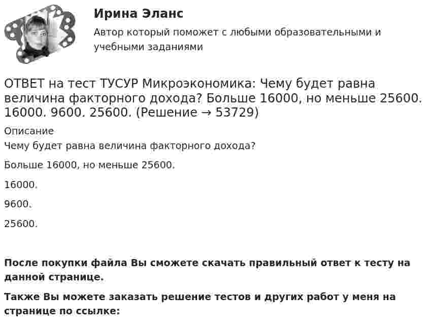     
            Описание
            Чему будет равна величина факторного дохода?Больше 16000, но меньше 25600.16000.9600.25600.После покупки файла Вы сможете скачать правильный ответ к тесту на данной странице.Также Вы можете заказать решение тестов и других работ у меня на странице по ссылке:  
            
            
            ОТВЕТ на тест ТУСУР Микроэкономика: Чем определяется ценность ресурса для фирмы? Предельной факторной выручкой. Предельными затратами на труд. Ценой труда на предприятиях-конкурентах. Превышением величины предельных затрат на труд над предельнойОТВЕТ на тест ТУСУР Микроэкономика: Чему будет равна величина факторного дохода?  Больше 16000, но меньше 25600.  16000.  9600.  25600.ОТВЕТ на тест ТУСУР Микроэкономика: Чему будет равна величина экономической ренты?  9600.  Меньше 10000, но больше 9600.  16000.  Меньше 16000, но больше 10000.ОТВЕТ на тест ТУСУР Микроэкономика: Что позволяет метод познания «восхождение от абстрактного к конкретному»?  Ответить на вопрос: «Что лучше: пропорциональный налог на доходы наемных работников или прогрессивный?».  Выявить внутренние ОТВЕТ на тест ТУСУР Микроэкономика: Что произойдет при росте цены предложения труда в 2 раза?  Равновесное количество работников уменьшится до 30.  Равновесное количество работников уменьшится на 10.  Равновесное количество работников уменьшится ОТВЕТ на тест ТУСУР Микроэкономика: Что такое дифференциальная рента? Добавочный доход, который возникает вследствие ограниченности земли как ресурса. Добавочный доход, который возникает вследствие использования земель лучшего качества. Плата заОТВЕТ на тест ТУСУР Микроэкономика: Что такое земельная рента?  Цена, уплачиваемая за использование ограниченного количества земли.  Доход, получаемый от продажи земли как капитального актива.  Доход, получаемый владельцем земли от арендаторов ОТВЕТ на тест ТУСУР Микроэкономика: Функция спроса покупателя имеет вид Qd=100−2P+0,001I, где P – цена товара, ден. ед.; I – доход, ден. ед. Если доход вырастет с 50 тыс. ден. ед. до 60 тыс. ден. ед., то эластичность спроса по цене при P=50 ден. ед. ОТВЕТ на тест ТУСУР Микроэкономика: Функция спроса покупателя имеет вид Qd=20−2P, функция предложения продавца – Qs=4+0,5P, где P – цена товара, ден. ед. Эластичность спроса по цене при P=4 ден. ед. по абсолютной величине будет…ОТВЕТ на тест ТУСУР Микроэкономика: Функция спроса покупателя имеет вид Qd=20−2P, функция предложения продавца – Qs=4+0,5P, где P   – цена товара, ден. ед. Эластичность спроса при равновесной цене по абсолютной величине будет…ОТВЕТ на тест ТУСУР Микроэкономика: Функция спроса покупателя имеет вид Qdx=20−2Px−0,5PyQdx=20−2Px−0,5Py, где PxPx – цена товара XX, ден. ед.; PyPy – цена товара YY, ден. ед. Если цена товара YY снизится с 10 ден. ед. до 8 ден. ед., то что произойдетОТВЕТ на тест ТУСУР Микроэкономика: Цена на товар при оптимальном выпуске фирмы-монополиста будет равна ... ден. ед.ОТВЕТ на тест ТУСУР Микроэкономика: Цена на товар при оптимальном выпуске фирмы-монополиста будет равна ... ден. ед.ОТВЕТ на тест ТУСУР Микроэкономика: Цена равновесия на рынке земли будет равна ... ден. ед. Ответ дайте в ден. ед. с точностью до целого значения.