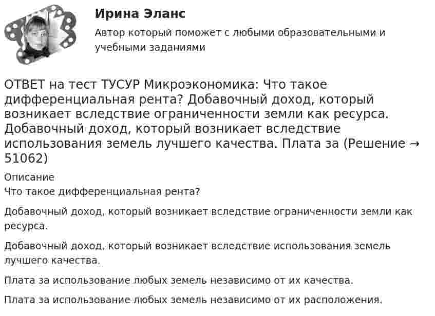     
            Описание
            Что такое дифференциальная рента?Добавочный доход, который возникает вследствие ограниченности земли как ресурса.Добавочный доход, который возникает вследствие использования земель лучшего качества.Плата за использование любых земель независимо от их качества.Плата за использование любых земель независимо от их расположения.  
            
            
            ОТВЕТ на тест ТУСУР Микроэкономика: Что произойдет при росте цены предложения труда в 2 раза?  Равновесное количество работников уменьшится до 30.  Равновесное количество работников уменьшится на 10.  Равновесное количество работников уменьшится ОТВЕТ на тест ТУСУР Микроэкономика: Что такое дифференциальная рента? Добавочный доход, который возникает вследствие ограниченности земли как ресурса. Добавочный доход, который возникает вследствие использования земель лучшего качества. Плата заОТВЕТ на тест ТУСУР Микроэкономика: Что такое земельная рента?  Цена, уплачиваемая за использование ограниченного количества земли.  Доход, получаемый от продажи земли как капитального актива.  Доход, получаемый владельцем земли от арендаторов ОТВЕТ на тест ТУСУР Микроэкономика: Что характерно для расчета цены земли? Прямая пропорциональность цены земли норме ссудного процента. Прямая пропорциональность цены земли приносимой ею земельной ренте. Суммирование дисконтированных рент заОтвет на тест ФДО ТУСУР МакроэкономикаОтвет на тест ФДО ТУСУР МакроэкономикаОТВЕТ на тест ЮУрГУ Макроэкономика: Верно ли следующее утверждение: «Если правительство увеличит величину автономных налогов и государственных расходов на 100 ден. ед., то равновесное значение национального дохода увеличится»? Поясните Ваш ответ.ОТВЕТ на тест ТУСУР Микроэкономика: Цена на товар при оптимальном выпуске фирмы-монополиста будет равна ... ден. ед.ОТВЕТ на тест ТУСУР Микроэкономика: Цена на товар при оптимальном выпуске фирмы-монополиста будет равна ... ден. ед.ОТВЕТ на тест ТУСУР Микроэкономика: Цена равновесия на рынке земли будет равна ... ден. ед. Ответ дайте в ден. ед. с точностью до целого значения.ОТВЕТ на тест ТУСУР Микроэкономика: Чем определяется ценность ресурса для фирмы?  Предельной факторной выручкой.  Предельными затратами на труд.  Ценой труда на предприятиях-конкурентах.  Превышением величины предельных затрат на труд над предельной ОТВЕТ на тест ТУСУР Микроэкономика: Чем определяется ценность ресурса для фирмы? Предельной факторной выручкой. Предельными затратами на труд. Ценой труда на предприятиях-конкурентах. Превышением величины предельных затрат на труд над предельнойОТВЕТ на тест ТУСУР Микроэкономика: Чему будет равна величина факторного дохода?  Больше 16000, но меньше 25600.  16000.  9600.  25600.ОТВЕТ на тест ТУСУР Микроэкономика: Чему будет равна величина экономической ренты?  9600.  Меньше 10000, но больше 9600.  16000.  Меньше 16000, но больше 10000.