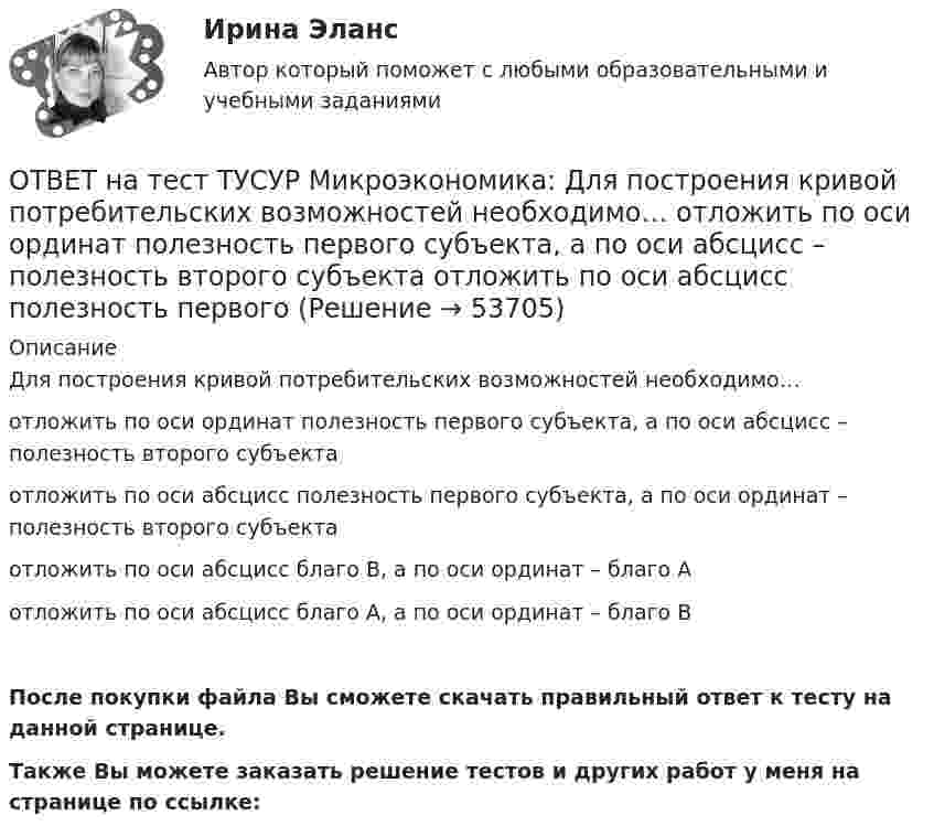     
            Описание
            Для построения кривой потребительских возможностей необходимо…отложить по оси ординат полезность первого субъекта, а по оси абсцисс – полезность второго субъектаотложить по оси абсцисс полезность первого субъекта, а по оси ординат – полезность второго субъектаотложить по оси абсцисс благо В, а по оси ординат – благо Аотложить по оси абсцисс благо А, а по оси ординат – благо ВПосле покупки файла Вы сможете скачать правильный ответ к тесту на данной странице.Также Вы можете заказать решение тестов и других работ у меня на странице по ссылке:  
            
            
            ОТВЕТ на тест ТУСУР Микроэкономика: Для построения кривой потребительских возможностей необходимо…  отложить по оси абсцисс полезность первого субъекта, а по оси ординат – полезность второго субъекта  отложить по оси абсцисс благо В, а по оси ординатОТВЕТ на тест ТУСУР Микроэкономика: Для построения кривой потребительских возможностей необходимо…  отложить по оси ординат полезность первого субъекта, а по оси абсцисс – полезность второго субъекта  отложить по оси абсцисс полезность первогоОТВЕТ на тест ТУСУР Микроэкономика: Если бы покупатели обладали достоверной информацией о качестве стиральных машин, то кривая спроса на «хорошие» стиральные машины… ОТВЕТ на тест ТУСУР Микроэкономика: Если известно, что в 25 случаях из 100 можно получить прибыль в размере 50 тыс. руб., а в остальных случаях – 10 тыс. руб., то…  использован субъективный метод определения вероятности  использован объективный ОТВЕТ на тест ТУСУР Микроэкономика: Если известно, что в 5 случаях из 100 можно получить прибыль в размере 20 тыс. руб., а в остальных случаях – 10 тыс. руб., то вероятность получения низкой прибыли…  ОТВЕТ на тест ТУСУР Микроэкономика: Если микроэкономика служит теоретической основой для прикладных экономических наук, то она выполняет … функцию.  практическую  познавательную  методологическую  прогностическуюОТВЕТ на тест ТУСУР Микроэкономика: Если на рынке совершенной конкуренции установится цена единицы продукции, равная 25 ден. ед., то фирма, имеющая издержки на единицу продукции, представленные на рисунке, будет получать при выпуске q2…ОТВЕТ на тест ТУСУР Микроэкономика: В условиях монопсонии кривая предельных издержек на труд… совпадает с кривой средних издержек на труд. менее эластична, чем кривая предложения труда. имеет такую же эластичность, как и кривая предложенияОТВЕТ на тест ТУСУР Микроэкономика: В условиях совершенной конкуренции…  трудовые ресурсы обладают неограниченной подвижностью  цена труда по величине выше предельных издержек на труд  цена труда равна предельным издержкам на труд  трудовые ресурсы ОТВЕТ на тест ТУСУР Микроэкономика: В условиях совершенной конкуренции… трудовые ресурсы обладают неограниченной подвижностью цена труда по величине выше предельных издержек на труд цена труда равна предельным издержкам на труд трудовые ресурсыОТВЕТ на тест ТУСУР Микроэкономика: Выберите верные утверждения о контрактной кривой.  Все точки, лежащие на кривой производственных контрактов, являются эффективными и равновесными.  Каждая из точек, лежащая на кривой производственных контрактов, ОТВЕТ на тест ТУСУР Микроэкономика: Выберите верные утверждения.  Рыночная неопределенность устранима.  Рыночная неопределенность является причиной неполноты информации.  Неполнота информации существует всегда.  Рыночная неопределенность ОТВЕТ на тест ТУСУР Микроэкономика: Выберите из перечисленных ученых тех, кто изучал систему взаимосвязанных хозяйствующих субъектов, распоряжающихся ресурсами на основе широкого использования математических методов.ОТВЕТ на тест ТУСУР Микроэкономика: Выберите характеристики, присущие информации как ресурсу.  Информация, поступающая субъекту, может быть полностью усвоена.  Восприятие информации субъектом обусловлено особенностями человеческого мышления.  Одно и
