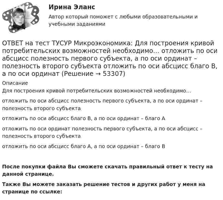     
            Описание
            Для построения кривой потребительских возможностей необходимо…отложить по оси абсцисс полезность первого субъекта, а по оси ординат – полезность второго субъектаотложить по оси абсцисс благо В, а по оси ординат – благо Аотложить по оси ординат полезность первого субъекта, а по оси абсцисс – полезность второго субъектаотложить по оси абсцисс благо А, а по оси ординат – благо ВПосле покупки файла Вы сможете скачать правильный ответ к тесту на данной странице.Также Вы можете заказать решение тестов и других работ у меня на странице по ссылке:  
            
            
            ОТВЕТ на тест ТУСУР Микроэкономика: Выбор в условиях неопределенности – это… игра с неопределенным результатом игра с заранее определенным результатом игра с разными значениями исходовОТВЕТ на тест ТУСУР Микроэкономика: Для построения кривой потребительских возможностей необходимо…  отложить по оси абсцисс полезность первого субъекта, а по оси ординат – полезность второго субъекта  отложить по оси абсцисс благо В, а по оси ординатОТВЕТ на тест ТУСУР Микроэкономика: Для построения кривой потребительских возможностей необходимо…  отложить по оси ординат полезность первого субъекта, а по оси абсцисс – полезность второго субъекта  отложить по оси абсцисс полезность первогоОТВЕТ на тест ТУСУР Микроэкономика: Если бы покупатели обладали достоверной информацией о качестве стиральных машин, то кривая спроса на «хорошие» стиральные машины… ОТВЕТ на тест ТУСУР Микроэкономика: Если известно, что в 25 случаях из 100 можно получить прибыль в размере 50 тыс. руб., а в остальных случаях – 10 тыс. руб., то…  использован субъективный метод определения вероятности  использован объективный ОТВЕТ на тест ТУСУР Микроэкономика: Если известно, что в 5 случаях из 100 можно получить прибыль в размере 20 тыс. руб., а в остальных случаях – 10 тыс. руб., то вероятность получения низкой прибыли…  ОТВЕТ на тест ТУСУР Микроэкономика: Если микроэкономика служит теоретической основой для прикладных экономических наук, то она выполняет … функцию.  практическую  познавательную  методологическую  прогностическуюОТВЕТ на тест ТУСУР Микроэкономика: В условиях монопсонии кривая предельных издержек на труд…   совпадает с кривой средних издержек на труд.    менее эластична, чем кривая предложения труда.    имеет такую же эластичность, как и кривая предложения ОТВЕТ на тест ТУСУР Микроэкономика: В условиях монопсонии кривая предельных издержек на труд… совпадает с кривой средних издержек на труд. менее эластична, чем кривая предложения труда. имеет такую же эластичность, как и кривая предложенияОТВЕТ на тест ТУСУР Микроэкономика: В условиях совершенной конкуренции…  трудовые ресурсы обладают неограниченной подвижностью  цена труда по величине выше предельных издержек на труд  цена труда равна предельным издержкам на труд  трудовые ресурсы ОТВЕТ на тест ТУСУР Микроэкономика: В условиях совершенной конкуренции… трудовые ресурсы обладают неограниченной подвижностью цена труда по величине выше предельных издержек на труд цена труда равна предельным издержкам на труд трудовые ресурсыОТВЕТ на тест ТУСУР Микроэкономика: Выберите верные утверждения о контрактной кривой.  Все точки, лежащие на кривой производственных контрактов, являются эффективными и равновесными.  Каждая из точек, лежащая на кривой производственных контрактов, ОТВЕТ на тест ТУСУР Микроэкономика: Выберите верные утверждения.  Рыночная неопределенность устранима.  Рыночная неопределенность является причиной неполноты информации.  Неполнота информации существует всегда.  Рыночная неопределенность ОТВЕТ на тест ТУСУР Микроэкономика: Выберите из перечисленных ученых тех, кто изучал систему взаимосвязанных хозяйствующих субъектов, распоряжающихся ресурсами на основе широкого использования математических методов.