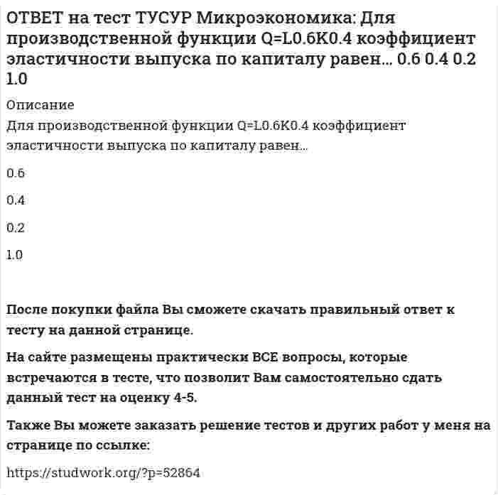      
          Описание
          Если микроэкономика служит теоретической основой для прикладных экономических наук, то она выполняет … функцию.познавательную   практическую   прогностическую   методологическуюПосле покупки файла Вы сможете скачать правильный ответ к тесту на данной странице. На сайте размещены практически ВСЕ вопросы, которые встречаются в тесте, что позволит Вам самостоятельно сдать данный тест на оценку 4-5. Также Вы можете заказать решение тестов и других работ у меня на странице по ссылке:    
            
            
            ОТВЕТ на тест ТУСУР Микроэкономика: Если микроэкономика служит теоретической основой для прикладных экономических наук, то она выполняет … функцию. познавательную практическую прогностическую методологическуюОТВЕТ на тест ТУСУР Микроэкономика: Запретительная цена товара равна 18 ден. ед., а возможный объем спроса при нулевой цене - 40 ед. Функция спроса линейна. Цена при единичной ценовой эластичности будет равна…ОТВЕТ на тест ТУСУР Микроэкономика: Запретительная цена товара равна 25 ден. ед., а возможный объем спроса при нулевой цене – 100 ед. Выберите прямую линейную функцию спроса. P=25–0.4Q P=25–4Q Qd=25–0.4P Qd=100–4P Qd=100–2.5PОТВЕТ на тест ТУСУР Микроэкономика: Используя данные таблицы, определите предельную норму технологического замещения капитала трудом при переходе из точки Б в точку В по модулю.ОТВЕТ на тест ТУСУР Микроэкономика: Количество товара Х, которым потребитель готов пожертвовать ради приобретения одной дополнительной единицы товара Y при сохранении общего уровня удовлетворения неизменным, называется…ОТВЕТ на тест ТУСУР Микроэкономика: Коэффициент k в линейной функции y=kx+b показывает… наклон прямой линии. значение функции в точке пересечения прямой с осью ординат. значение аргумента в точке пересечения прямой с осью абсцисс. возрастаниеОТВЕТ на тест ТУСУР Микроэкономика: Кривая безразличия потребителя имеет комбинации двух благ, представленные точками в таблице. Представьте в графическом виде кривую безразличия. Выберите верный ответ из предложенного списка.ОТВЕТ на тест ТУСУР Макроэкономика: Экономика переходного периода представлена следующими секторами: государственный, мелкотоварный, корпоративный, частный, теневой государственный, корпоративный, частный мелкотоварный, корпоративный, частный,ОТВЕТ на тест ТУСУР Макроэкономика: Экономика условной страны характеризуется следующими данными:Yравн=1800, MPS=0.18 предельная склонность к импорту равна 0.02. Мультипликатор внешней торговли будет равен: 4 5 5.6 50ОТВЕТ на тест ТУСУР Микроэкономика: Выберите верное утверждение из нижеперечисленных. Рыночный механизм способен поддерживать эффективное распределение благ между субъектами, но не учитывает критериев справедливости такого распределения. Рыночный ОТВЕТ на тест ТУСУР Микроэкономика: Выберите из нижеперечисленных факторов, влияющих на величину рентабельности, те, которые НЕ зависят от деятельности предприятия. Уровень управления Производительность труда Спрос на продукцию Наличие конкурентов вОТВЕТ на тест ТУСУР Микроэкономика: Выберите предложение, соответствующее понятию «предельная норма технологического замещения труда капиталом». Уменьшение капитала на n единиц при уменьшении труда на m единиц. Увеличение труда на n единиц приОТВЕТ на тест ТУСУР Микроэкономика: Выберите характеристики, присущие монопсонии на рынке труда. Фирма-монопсонист не может сама устанавливать ставку заработной платы. Работники, предлагающие свой труд на рынке, не имеют высокой мобильности. ФирмаОТВЕТ на тест ТУСУР Микроэкономика: Деятельность фирмы характеризуется следующими показателями, представленными в таблице. Цена на реализуемую продукцию неизменна и равна 18 ден. ед. Определите рентабельность основной деятельности при Q=15 ед.