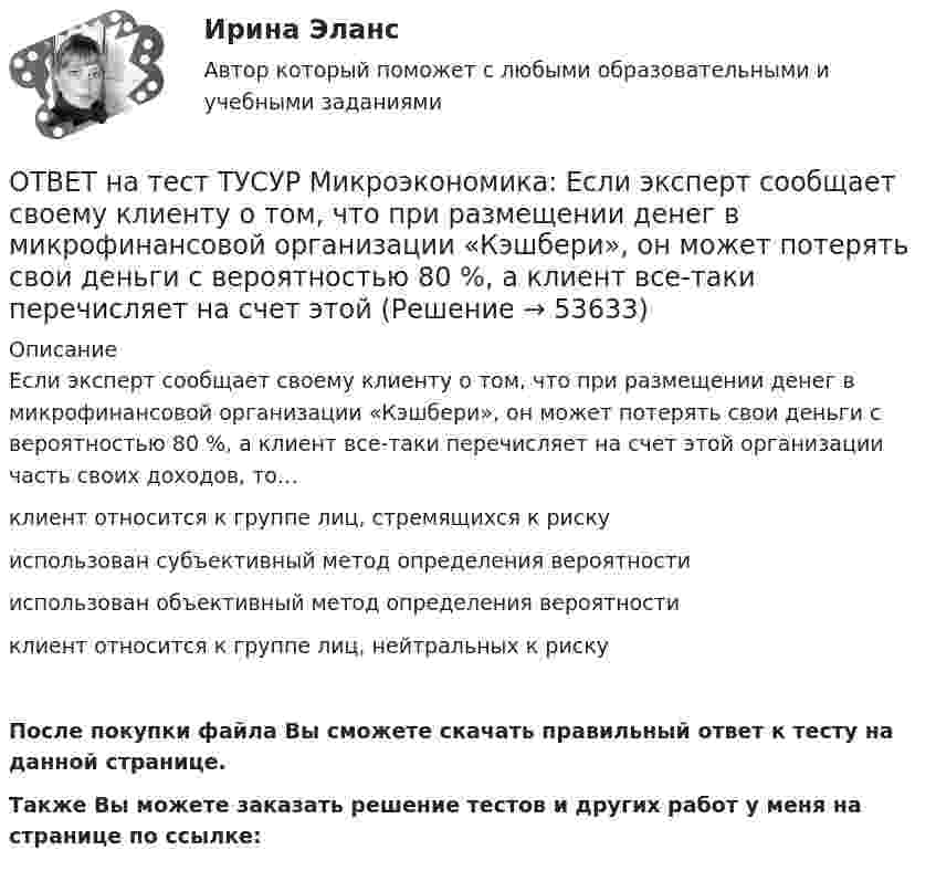     
            Описание
            Если эксперт сообщает своему клиенту о том, что при размещении денег в микрофинансовой организации «Кэшбери», он может потерять свои деньги с вероятностью 80 %, а клиент все-таки перечисляет на счет этой организации часть своих доходов, то…клиент относится к группе лиц, стремящихся к рискуиспользован субъективный метод определения вероятностииспользован объективный метод определения вероятностиклиент относится к группе лиц, нейтральных к рискуПосле покупки файла Вы сможете скачать правильный ответ к тесту на данной странице.Также Вы можете заказать решение тестов и других работ у меня на странице по ссылке:  
            
            
            ОТВЕТ на тест ТУСУР Микроэкономика: Если функция спроса на продукцию монополиста имеет вид Pd=400−0,5Q, а технология производства продукции описывается уравнением Q=8L, то функция предельной доходности труда будет иметь вид…ОТВЕТ на тест ТУСУР Микроэкономика: Если эксперт сообщает своему клиенту о том, что при размещении денег в микрофинансовой организации «Кэшбери», он может потерять свои деньги с вероятностью 80 %, а клиент все-таки перечисляет на счет этой ОТВЕТ на тест ТУСУР Микроэкономика: Значительное неравенство в распределении дохода и богатства порождает … экономическая система.  командная  традиционная  смешанная  рыночнаяОТВЕТ на тест ТУСУР Микроэкономика: Изокванта выпукла к началу координат. Капитал замещают трудом. Если в равновесии предельный продукт труда равен 48 ед., а предельный продукт капитала – 12 ед., то цена труда…  ОТВЕТ на тест ТУСУР Микроэкономика: Какие из проблем изучаются в курсе микроэкономики?  Почему роль государства в условиях рыночной экономики снижается? Почему валовой внутренний продукт на душу велик в одной стране и является низким в другой? ПочемуОТВЕТ на тест ТУСУР Микроэкономика: Какие из проблем изучаются в курсе микроэкономики? Чем объяснить более высокие цены на товары, производимые монополиями? Почему уровень безработицы в стране растет? Почему полезность каждойОТВЕТ на тест ТУСУР Микроэкономика: Какие характеристики из перечисленных относятся к индустриальному типу экономических систем? Информация Промышленность Капитал Сфера услуг Земля Сельское хозяйствоОТВЕТ на тест ТУСУР Микроэкономика: Если бы покупатели обладали достоверной информацией о качестве стиральных машин, то кривая спроса на «хорошие» стиральные машины… ОТВЕТ на тест ТУСУР Микроэкономика: Если известно, что в 25 случаях из 100 можно получить прибыль в размере 50 тыс. руб., а в остальных случаях – 10 тыс. руб., то…  использован субъективный метод определения вероятности  использован объективный ОТВЕТ на тест ТУСУР Микроэкономика: Если известно, что в 5 случаях из 100 можно получить прибыль в размере 20 тыс. руб., а в остальных случаях – 10 тыс. руб., то вероятность получения низкой прибыли…  ОТВЕТ на тест ТУСУР Микроэкономика: Если микроэкономика служит теоретической основой для прикладных экономических наук, то она выполняет … функцию.  практическую  познавательную  методологическую  прогностическуюОТВЕТ на тест ТУСУР Микроэкономика: Если на рынке совершенной конкуренции установится цена единицы продукции, равная 25 ден. ед., то фирма, имеющая издержки на единицу продукции, представленные на рисунке, будет получать при выпуске q2…ОТВЕТ на тест ТУСУР Микроэкономика: Если происходит передача сигналов, заслуживающих доверия, между сторонами, участвующими в сделке, то…  реализуется принцип труднодоступной подделки.  не реализуется принцип труднодоступной подделки.  реализуются ОТВЕТ на тест ТУСУР Микроэкономика: Если ставка процента по альтернативным вложениям равна 12,5 %, то коэффициент дисконтирования для второго года равен…  0,909.  0,79.  0,88.  0,826.