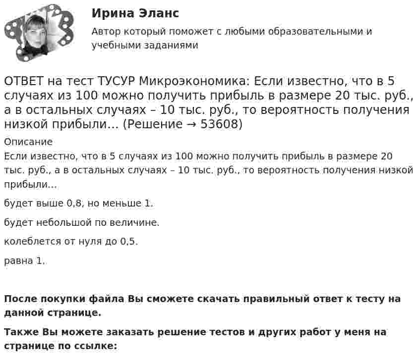     
            Описание
            Если известно, что в 5 случаях из 100 можно получить прибыль в размере 20 тыс. руб., а в остальных случаях – 10 тыс. руб., то вероятность получения низкой прибыли…будет выше 0,8, но меньше 1.будет небольшой по величине.колеблется от нуля до 0,5.равна 1.После покупки файла Вы сможете скачать правильный ответ к тесту на данной странице.Также Вы можете заказать решение тестов и других работ у меня на странице по ссылке:  
            
            
            ОТВЕТ на тест ТУСУР Микроэкономика: Если известно, что в 25 случаях из 100 можно получить прибыль в размере 50 тыс. руб., а в остальных случаях – 10 тыс. руб., то…  использован субъективный метод определения вероятности  использован объективный ОТВЕТ на тест ТУСУР Микроэкономика: Если известно, что в 5 случаях из 100 можно получить прибыль в размере 20 тыс. руб., а в остальных случаях – 10 тыс. руб., то вероятность получения низкой прибыли…  ОТВЕТ на тест ТУСУР Микроэкономика: Если микроэкономика служит теоретической основой для прикладных экономических наук, то она выполняет … функцию.  практическую  познавательную  методологическую  прогностическуюОТВЕТ на тест ТУСУР Микроэкономика: Если на рынке совершенной конкуренции установится цена единицы продукции, равная 25 ден. ед., то фирма, имеющая издержки на единицу продукции, представленные на рисунке, будет получать при выпуске q2…ОТВЕТ на тест ТУСУР Микроэкономика: Если происходит передача сигналов, заслуживающих доверия, между сторонами, участвующими в сделке, то…  реализуется принцип труднодоступной подделки.  не реализуется принцип труднодоступной подделки.  реализуются ОТВЕТ на тест ТУСУР Микроэкономика: Если ставка процента по альтернативным вложениям равна 12,5 %, то коэффициент дисконтирования для второго года равен…  0,909.  0,79.  0,88.  0,826.ОТВЕТ на тест ТУСУР Микроэкономика: Если ставка ссудного процента составляет 20 %, а предполагаемая земельная рента – 60 ден. ед., то цена земли в долгосрочном периоде будет равнаОТВЕТ на тест ТУСУР Микроэкономика: Выберите верные утверждения о контрактной кривой.  Все точки, лежащие на кривой производственных контрактов, являются эффективными и равновесными.  Каждая из точек, лежащая на кривой производственных контрактов, ОТВЕТ на тест ТУСУР Микроэкономика: Выберите верные утверждения.  Рыночная неопределенность устранима.  Рыночная неопределенность является причиной неполноты информации.  Неполнота информации существует всегда.  Рыночная неопределенность ОТВЕТ на тест ТУСУР Микроэкономика: Выберите из перечисленных ученых тех, кто изучал систему взаимосвязанных хозяйствующих субъектов, распоряжающихся ресурсами на основе широкого использования математических методов.ОТВЕТ на тест ТУСУР Микроэкономика: Выберите характеристики, присущие информации как ресурсу.  Информация, поступающая субъекту, может быть полностью усвоена.  Восприятие информации субъектом обусловлено особенностями человеческого мышления.  Одно иОТВЕТ на тест ТУСУР Микроэкономика: Выбор в условиях неопределенности – это… игра с неопределенным результатом игра с заранее определенным результатом игра с разными значениями исходовОТВЕТ на тест ТУСУР Микроэкономика: Для построения кривой потребительских возможностей необходимо…  отложить по оси абсцисс полезность первого субъекта, а по оси ординат – полезность второго субъекта  отложить по оси абсцисс благо В, а по оси ординатОТВЕТ на тест ТУСУР Микроэкономика: Для построения кривой потребительских возможностей необходимо…  отложить по оси ординат полезность первого субъекта, а по оси абсцисс – полезность второго субъекта  отложить по оси абсцисс полезность первого
