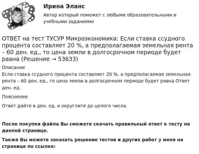     
            Описание
            Если ставка ссудного процента составляет 20 %, а предполагаемая земельная рента – 60 ден. ед., то цена земли в долгосрочном периоде будет равна Ответ ден. ед.Пояснение:Ответ дайте в ден. ед. и округлите до целого числа.После покупки файла Вы сможете скачать правильный ответ к тесту на данной странице.Также Вы можете заказать решение тестов и других работ у меня на странице по ссылке:  
            
            
            ОТВЕТ на тест ТУСУР Микроэкономика: Если ставка процента по альтернативным вложениям равна 12,5 %, то коэффициент дисконтирования для второго года равен…  0,909.  0,79.  0,88.  0,826.ОТВЕТ на тест ТУСУР Микроэкономика: Если ставка ссудного процента составляет 20 %, а предполагаемая земельная рента – 60 ден. ед., то цена земли в долгосрочном периоде будет равнаОТВЕТ на тест ТУСУР Микроэкономика: Если функция спроса на продукцию монополиста имеет вид Pd=400−0,5Q, а технология производства продукции описывается уравнением Q=8L, то функция предельной доходности труда будет иметь вид…ОТВЕТ на тест ТУСУР Микроэкономика: Если эксперт сообщает своему клиенту о том, что при размещении денег в микрофинансовой организации «Кэшбери», он может потерять свои деньги с вероятностью 80 %, а клиент все-таки перечисляет на счет этой ОТВЕТ на тест ТУСУР Микроэкономика: Значительное неравенство в распределении дохода и богатства порождает … экономическая система.  командная  традиционная  смешанная  рыночнаяОТВЕТ на тест ТУСУР Микроэкономика: Изокванта выпукла к началу координат. Капитал замещают трудом. Если в равновесии предельный продукт труда равен 48 ед., а предельный продукт капитала – 12 ед., то цена труда…  ОТВЕТ на тест ТУСУР Микроэкономика: Какие из проблем изучаются в курсе микроэкономики?  Почему роль государства в условиях рыночной экономики снижается? Почему валовой внутренний продукт на душу велик в одной стране и является низким в другой? ПочемуОТВЕТ на тест ТУСУР Микроэкономика: Для построения кривой потребительских возможностей необходимо…  отложить по оси абсцисс полезность первого субъекта, а по оси ординат – полезность второго субъекта  отложить по оси абсцисс благо В, а по оси ординатОТВЕТ на тест ТУСУР Микроэкономика: Для построения кривой потребительских возможностей необходимо…  отложить по оси ординат полезность первого субъекта, а по оси абсцисс – полезность второго субъекта  отложить по оси абсцисс полезность первогоОТВЕТ на тест ТУСУР Микроэкономика: Если бы покупатели обладали достоверной информацией о качестве стиральных машин, то кривая спроса на «хорошие» стиральные машины… ОТВЕТ на тест ТУСУР Микроэкономика: Если известно, что в 25 случаях из 100 можно получить прибыль в размере 50 тыс. руб., а в остальных случаях – 10 тыс. руб., то…  использован субъективный метод определения вероятности  использован объективный ОТВЕТ на тест ТУСУР Микроэкономика: Если известно, что в 5 случаях из 100 можно получить прибыль в размере 20 тыс. руб., а в остальных случаях – 10 тыс. руб., то вероятность получения низкой прибыли…  ОТВЕТ на тест ТУСУР Микроэкономика: Если микроэкономика служит теоретической основой для прикладных экономических наук, то она выполняет … функцию.  практическую  познавательную  методологическую  прогностическуюОТВЕТ на тест ТУСУР Микроэкономика: Если на рынке совершенной конкуренции установится цена единицы продукции, равная 25 ден. ед., то фирма, имеющая издержки на единицу продукции, представленные на рисунке, будет получать при выпуске q2…
