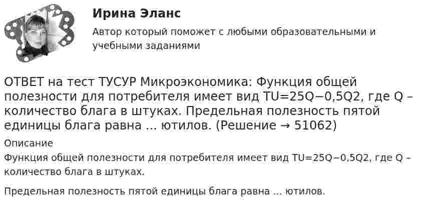     
            Описание
            Функция общей полезности для потребителя имеет вид TU=25Q−0,5Q2, где Q – количество блага в штуках.Предельная полезность пятой единицы блага равна ... ютилов.  
            
            
            ОТВЕТ на тест ТУСУР Микроэкономика: Установите соответствия между экономическими терминами и их содержанием.  Отношение дохода, полученного при помещении определенной суммы денег в банк, к величине этих денег, выраженное в процентах.  Коэффициент, ОТВЕТ на тест ТУСУР Микроэкономика: Функция общей полезности для потребителя имеет вид TU=25Q−0,5Q2, где Q – количество блага в штуках. Предельная полезность пятой единицы блага равна ... ютилов.ОТВЕТ на тест ТУСУР Микроэкономика: Функция общей полезности для потребителя имеет вид TU=40Q−4Q2TU=40Q−4Q2, где QQ – количество блага в штуках. Предельная полезность (в ютилах) пятой единицы блага будет…  ОТВЕТ на тест ТУСУР Микроэкономика: Функция общей полезности набора, состоящего из двух благ, для потребителя имеет вид TU=2xyTU=2xy, где xx – количество яблок, yy – количество груш. Цена 1 яблока равна 5 ден. ед., а 1 груши – 4 ден. ед.  ОТВЕТ на тест ТУСУР Микроэкономика: Функция общих издержек имеет вид TC=120+5Q+2,5Q2, где Q – количество произведенной продукции. Средние переменные издержки при выпуске 40 ед. продукции равны ... ден. ед.ОТВЕТ на тест ТУСУР Микроэкономика: Функция общих издержек имеет вид TC=160+4Q+1,5Q2, где Q – количество произведенной продукции. Средние постоянные издержки при выпуске 10 ед. продукции…  ниже средних переменных издержек на 5 ден. ед.  ниже средних ОТВЕТ на тест ТУСУР Микроэкономика: Функция общих издержек имеет вид TC=160+4Q+1,5Q2, где Q – количество произведенной продукции. Средние постоянные издержки при выпуске 10 ед. продукции… ниже средних переменных издержек на 5 ден. ед. ниже среднихОТВЕТ на тест ТУСУР Микроэкономика: Установите соответствие между терминами и их содержанием.  Сокращение работников на предприятии снижает расходы на оплату сотрудников и уменьшает долю оплаты труда в общих расходах.  Повышение возраста выхода ОТВЕТ на тест ТУСУР Микроэкономика: Установите соответствие между терминами и их содержанием.  Упрощенное представление реальной действительности  Принятие рациональных решений на основе сопоставления издержек и выгод  Устойчивые, прочные, ОТВЕТ на тест ТУСУР Микроэкономика: Установите соответствия между видами информации и их содержанием.  В сжатой форме без несущественных деталей раскрывает суть происходящего.  Информация, которая не понадобится.  Одно и то же сообщение можно ОТВЕТ на тест ТУСУР Микроэкономика: Установите соответствия между названием и содержанием каждого термина.  Покупка киоска для продажи овощей за 300 тыс. руб. и приобретение 100 мешков грецких орехов в Китае.    Покупка в сентябре на Губернаторском ОТВЕТ на тест ТУСУР Микроэкономика: Установите соответствия между подходами к определению справедливости в распределении благ и их содержанием.  Благосостояние повышается, если те, кто выигрывает, оценивают свои доходы выше убытков потерпевших.   ОТВЕТ на тест ТУСУР Микроэкономика: Установите соответствия между подходами к определению справедливости в распределении благ и их содержанием.  Справедливым является такое распределение благ, при котором максимизируется благосостояние наименее ОТВЕТ на тест ТУСУР Микроэкономика: Установите соответствия между процессами и их содержанием.  Денежное возмещение износа основных фондов путем включения части их стоимости в затраты на выпуск продукции    Определение будущей стоимости денег, 