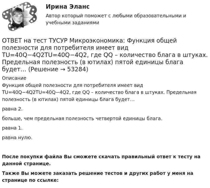     
            Описание
            Функция общей полезности для потребителя имеет вид TU=40Q−4Q2TU=40Q−4Q2, где QQ – количество блага в штуках. Предельная полезность (в ютилах) пятой единицы блага будет…равна 2.больше, чем предельная полезность четвертой единицы блага.равна 1.равна нулю.После покупки файла Вы сможете скачать правильный ответ к тесту на данной странице.Также Вы можете заказать решение тестов и других работ у меня на странице по ссылке:  
            
            
            ОТВЕТ на тест ТУСУР Микроэкономика: Функция общей полезности для потребителя имеет вид TU=25Q−0,5Q2, где Q – количество блага в штуках. Предельная полезность пятой единицы блага равна ... ютилов.ОТВЕТ на тест ТУСУР Микроэкономика: Функция общей полезности для потребителя имеет вид TU=40Q−4Q2TU=40Q−4Q2, где QQ – количество блага в штуках. Предельная полезность (в ютилах) пятой единицы блага будет…  ОТВЕТ на тест ТУСУР Микроэкономика: Функция общей полезности набора, состоящего из двух благ, для потребителя имеет вид TU=2xyTU=2xy, где xx – количество яблок, yy – количество груш. Цена 1 яблока равна 5 ден. ед., а 1 груши – 4 ден. ед.  ОТВЕТ на тест ТУСУР Микроэкономика: Функция общих издержек имеет вид TC=120+5Q+2,5Q2, где Q – количество произведенной продукции. Средние переменные издержки при выпуске 40 ед. продукции равны ... ден. ед.ОТВЕТ на тест ТУСУР Микроэкономика: Функция общих издержек имеет вид TC=160+4Q+1,5Q2, где Q – количество произведенной продукции. Средние постоянные издержки при выпуске 10 ед. продукции…  ниже средних переменных издержек на 5 ден. ед.  ниже средних ОТВЕТ на тест ТУСУР Микроэкономика: Функция общих издержек имеет вид TC=160+4Q+1,5Q2, где Q – количество произведенной продукции. Средние постоянные издержки при выпуске 10 ед. продукции… ниже средних переменных издержек на 5 ден. ед. ниже среднихОТВЕТ на тест ТУСУР Микроэкономика: Функция общих издержек имеет вид TC=200+4Q+1,5Q2, где Q – количество произведенной продукции. Линия средних переменных издержек…  располагается круче линии предельных издержек.  является более пологой, чем линия ОТВЕТ на тест ТУСУР Микроэкономика: Установите соответствие между терминами и их содержанием.  Упрощенное представление реальной действительности  Принятие рациональных решений на основе сопоставления издержек и выгод  Устойчивые, прочные, ОТВЕТ на тест ТУСУР Микроэкономика: Установите соответствия между видами информации и их содержанием.  В сжатой форме без несущественных деталей раскрывает суть происходящего.  Информация, которая не понадобится.  Одно и то же сообщение можно ОТВЕТ на тест ТУСУР Микроэкономика: Установите соответствия между названием и содержанием каждого термина.  Покупка киоска для продажи овощей за 300 тыс. руб. и приобретение 100 мешков грецких орехов в Китае.    Покупка в сентябре на Губернаторском ОТВЕТ на тест ТУСУР Микроэкономика: Установите соответствия между подходами к определению справедливости в распределении благ и их содержанием.  Благосостояние повышается, если те, кто выигрывает, оценивают свои доходы выше убытков потерпевших.   ОТВЕТ на тест ТУСУР Микроэкономика: Установите соответствия между подходами к определению справедливости в распределении благ и их содержанием.  Справедливым является такое распределение благ, при котором максимизируется благосостояние наименее ОТВЕТ на тест ТУСУР Микроэкономика: Установите соответствия между процессами и их содержанием.  Денежное возмещение износа основных фондов путем включения части их стоимости в затраты на выпуск продукции    Определение будущей стоимости денег, ОТВЕТ на тест ТУСУР Микроэкономика: Установите соответствия между терминами и их содержанием.  Обеспечение оптимального по издержкам и по структуре предпочтений потребителей выпуска.  Распределение благ, при котором не существует способов 