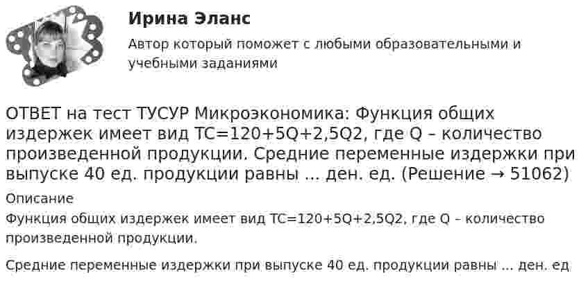     
            Описание
            Функция общих издержек имеет вид TC=120+5Q+2,5Q2, где Q – количество произведенной продукции.Средние переменные издержки при выпуске 40 ед. продукции равны ... ден. ед  
            
            
            ОТВЕТ на тест ТУСУР Микроэкономика: Функция общей полезности набора, состоящего из двух благ, для потребителя имеет вид TU=2xyTU=2xy, где xx – количество яблок, yy – количество груш. Цена 1 яблока равна 5 ден. ед., а 1 груши – 4 ден. ед.  ОТВЕТ на тест ТУСУР Микроэкономика: Функция общих издержек имеет вид TC=120+5Q+2,5Q2, где Q – количество произведенной продукции. Средние переменные издержки при выпуске 40 ед. продукции равны ... ден. ед.ОТВЕТ на тест ТУСУР Микроэкономика: Функция общих издержек имеет вид TC=160+4Q+1,5Q2, где Q – количество произведенной продукции. Средние постоянные издержки при выпуске 10 ед. продукции…  ниже средних переменных издержек на 5 ден. ед.  ниже средних ОТВЕТ на тест ТУСУР Микроэкономика: Функция общих издержек имеет вид TC=160+4Q+1,5Q2, где Q – количество произведенной продукции. Средние постоянные издержки при выпуске 10 ед. продукции… ниже средних переменных издержек на 5 ден. ед. ниже среднихОТВЕТ на тест ТУСУР Микроэкономика: Функция общих издержек имеет вид TC=200+4Q+1,5Q2, где Q – количество произведенной продукции. Линия средних переменных издержек…  располагается круче линии предельных издержек.  является более пологой, чем линия ОТВЕТ на тест ТУСУР Микроэкономика: Функция переменных издержек имеет вид VC=12Q+0,5Q2VC=12Q+0,5Q2, где QQ – количество произведенной продукции. Средние переменные издержки при выпуске 10 ед. продукции…ОТВЕТ на тест ТУСУР Микроэкономика: Функция переменных издержек имеет вид VC=2Q+0,05Q2VC=2Q+0,05Q2, где QQ – количество произведенной продукции. Средние постоянные издержки при выпуске 100 ед. продукции составили 5 ден. ед.  Общие издержки при ОТВЕТ на тест ТУСУР Микроэкономика: Установите соответствия между названием и содержанием каждого термина.  Покупка киоска для продажи овощей за 300 тыс. руб. и приобретение 100 мешков грецких орехов в Китае.    Покупка в сентябре на Губернаторском ОТВЕТ на тест ТУСУР Микроэкономика: Установите соответствия между подходами к определению справедливости в распределении благ и их содержанием.  Благосостояние повышается, если те, кто выигрывает, оценивают свои доходы выше убытков потерпевших.   ОТВЕТ на тест ТУСУР Микроэкономика: Установите соответствия между подходами к определению справедливости в распределении благ и их содержанием.  Справедливым является такое распределение благ, при котором максимизируется благосостояние наименее ОТВЕТ на тест ТУСУР Микроэкономика: Установите соответствия между процессами и их содержанием.  Денежное возмещение износа основных фондов путем включения части их стоимости в затраты на выпуск продукции    Определение будущей стоимости денег, ОТВЕТ на тест ТУСУР Микроэкономика: Установите соответствия между терминами и их содержанием.  Обеспечение оптимального по издержкам и по структуре предпочтений потребителей выпуска.  Распределение благ, при котором не существует способов ОТВЕТ на тест ТУСУР Микроэкономика: Установите соответствия между экономическими терминами и их содержанием.  Отношение дохода, полученного при помещении определенной суммы денег в банк, к величине этих денег, выраженное в процентах.  Коэффициент, ОТВЕТ на тест ТУСУР Микроэкономика: Функция общей полезности для потребителя имеет вид TU=25Q−0,5Q2, где Q – количество блага в штуках. Предельная полезность пятой единицы блага равна ... ютилов.