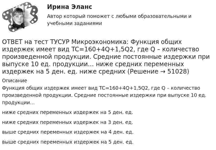     
            Описание
            Функция общих издержек имеет вид TC=160+4Q+1,5Q2, где Q – количество произведенной продукции. Средние постоянные издержки при выпуске 10 ед. продукции…ниже средних переменных издержек на 5 ден. ед.ниже средних переменных издержек на 3 ден. ед.выше средних переменных издержек на 4 ден. ед.выше средних переменных издержек на 5 ден. ед.  
            
            
            ОТВЕТ на тест ТУСУР Микроэкономика: Функция общих издержек имеет вид TC=160+4Q+1,5Q2, где Q – количество произведенной продукции. Средние постоянные издержки при выпуске 10 ед. продукции…  ниже средних переменных издержек на 5 ден. ед.  ниже средних ОТВЕТ на тест ТУСУР Микроэкономика: Функция общих издержек имеет вид TC=160+4Q+1,5Q2, где Q – количество произведенной продукции. Средние постоянные издержки при выпуске 10 ед. продукции… ниже средних переменных издержек на 5 ден. ед. ниже среднихОТВЕТ на тест ТУСУР Микроэкономика: Функция общих издержек имеет вид TC=200+4Q+1,5Q2, где Q – количество произведенной продукции. Линия средних переменных издержек…  располагается круче линии предельных издержек.  является более пологой, чем линия ОТВЕТ на тест ТУСУР Микроэкономика: Функция переменных издержек имеет вид VC=12Q+0,5Q2VC=12Q+0,5Q2, где QQ – количество произведенной продукции. Средние переменные издержки при выпуске 10 ед. продукции…ОТВЕТ на тест ТУСУР Микроэкономика: Функция переменных издержек имеет вид VC=2Q+0,05Q2VC=2Q+0,05Q2, где QQ – количество произведенной продукции. Средние постоянные издержки при выпуске 100 ед. продукции составили 5 ден. ед.  Общие издержки при ОТВЕТ на тест ТУСУР Микроэкономика: Функция предельной полезности для потребителя имеет вид MU=20−Q, где Q – количество блага в штуках.  Общая полезность при потреблении четырех благ составит ... ютилов.ОТВЕТ на тест ТУСУР Микроэкономика: Функция предельной полезности для потребителя имеет вид MU=24−3QMU=24−3Q, где QQ – количество блага в штуках. Чему равна общая полезность (в ютилах) при потреблении четырех благ?ОТВЕТ на тест ТУСУР Микроэкономика: Установите соответствия между подходами к определению справедливости в распределении благ и их содержанием.  Справедливым является такое распределение благ, при котором максимизируется благосостояние наименее ОТВЕТ на тест ТУСУР Микроэкономика: Установите соответствия между процессами и их содержанием.  Денежное возмещение износа основных фондов путем включения части их стоимости в затраты на выпуск продукции    Определение будущей стоимости денег, ОТВЕТ на тест ТУСУР Микроэкономика: Установите соответствия между терминами и их содержанием.  Обеспечение оптимального по издержкам и по структуре предпочтений потребителей выпуска.  Распределение благ, при котором не существует способов ОТВЕТ на тест ТУСУР Микроэкономика: Установите соответствия между экономическими терминами и их содержанием.  Отношение дохода, полученного при помещении определенной суммы денег в банк, к величине этих денег, выраженное в процентах.  Коэффициент, ОТВЕТ на тест ТУСУР Микроэкономика: Функция общей полезности для потребителя имеет вид TU=25Q−0,5Q2, где Q – количество блага в штуках. Предельная полезность пятой единицы блага равна ... ютилов.ОТВЕТ на тест ТУСУР Микроэкономика: Функция общей полезности для потребителя имеет вид TU=40Q−4Q2TU=40Q−4Q2, где QQ – количество блага в штуках. Предельная полезность (в ютилах) пятой единицы блага будет…  ОТВЕТ на тест ТУСУР Микроэкономика: Функция общей полезности набора, состоящего из двух благ, для потребителя имеет вид TU=2xyTU=2xy, где xx – количество яблок, yy – количество груш. Цена 1 яблока равна 5 ден. ед., а 1 груши – 4 ден. ед.  