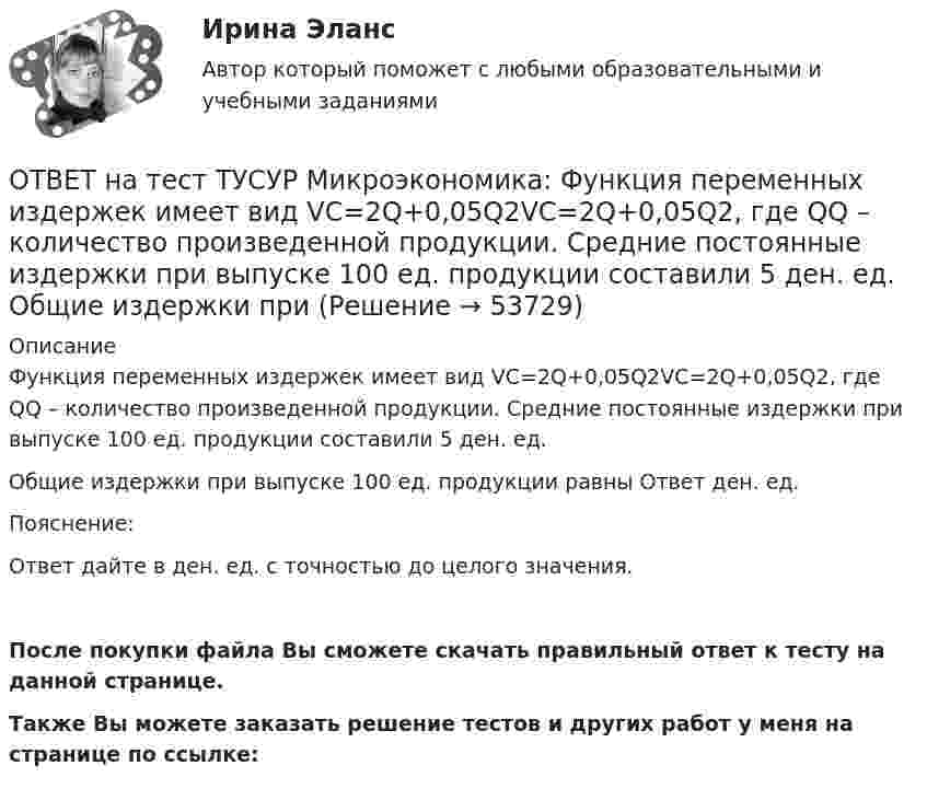     
            Описание
            Функция переменных издержек имеет вид VC=2Q+0,05Q2VC=2Q+0,05Q2, где QQ – количество произведенной продукции. Средние постоянные издержки при выпуске 100 ед. продукции составили 5 ден. ед.Общие издержки при выпуске 100 ед. продукции равны Ответ ден. ед.Пояснение:Ответ дайте в ден. ед. с точностью до целого значения.После покупки файла Вы сможете скачать правильный ответ к тесту на данной странице.Также Вы можете заказать решение тестов и других работ у меня на странице по ссылке:  
            
            
            ОТВЕТ на тест ТУСУР Микроэкономика: Функция переменных издержек имеет вид VC=12Q+0,5Q2VC=12Q+0,5Q2, где QQ – количество произведенной продукции. Средние переменные издержки при выпуске 10 ед. продукции…ОТВЕТ на тест ТУСУР Микроэкономика: Функция переменных издержек имеет вид VC=2Q+0,05Q2VC=2Q+0,05Q2, где QQ – количество произведенной продукции. Средние постоянные издержки при выпуске 100 ед. продукции составили 5 ден. ед.  Общие издержки при ОТВЕТ на тест ТУСУР Микроэкономика: Функция предельной полезности для потребителя имеет вид MU=20−Q, где Q – количество блага в штуках.  Общая полезность при потреблении четырех благ составит ... ютилов.ОТВЕТ на тест ТУСУР Микроэкономика: Функция предельной полезности для потребителя имеет вид MU=24−3QMU=24−3Q, где QQ – количество блага в штуках. Чему равна общая полезность (в ютилах) при потреблении четырех благ?ОТВЕТ на тест ТУСУР Микроэкономика: Функция предельной полезности для потребителя имеет вид MU=24−3Q, где Q – количество блага в штуках. Чему равна общая полезность (в ютилах) при потреблении четырех благ?ОТВЕТ на тест ТУСУР Микроэкономика: Функция предложения услуг электромобилей (капитала) в столице имеет вид Ks=−4+2PKs=−4+2P, функция спроса – Kd=76−2PKd=76−2P, где PP – цена аренды электромобиля за один час, ден. ед.  Расходы туристов на осмотр ОТВЕТ на тест ТУСУР Микроэкономика: Функция рыночного спроса в отрасли имеет вид Qd=161−PQd=161−P. Общие издержки монополиста представлены функцией TC=4000+Q+0,25Q2TC=4000+Q+0,25Q2, где QQ измеряется в единицах.  Производитель, стремящий к ОТВЕТ на тест ТУСУР Микроэкономика: Установите соответствия между экономическими терминами и их содержанием.  Отношение дохода, полученного при помещении определенной суммы денег в банк, к величине этих денег, выраженное в процентах.  Коэффициент, ОТВЕТ на тест ТУСУР Микроэкономика: Функция общей полезности для потребителя имеет вид TU=25Q−0,5Q2, где Q – количество блага в штуках. Предельная полезность пятой единицы блага равна ... ютилов.ОТВЕТ на тест ТУСУР Микроэкономика: Функция общей полезности для потребителя имеет вид TU=40Q−4Q2TU=40Q−4Q2, где QQ – количество блага в штуках. Предельная полезность (в ютилах) пятой единицы блага будет…  ОТВЕТ на тест ТУСУР Микроэкономика: Функция общей полезности набора, состоящего из двух благ, для потребителя имеет вид TU=2xyTU=2xy, где xx – количество яблок, yy – количество груш. Цена 1 яблока равна 5 ден. ед., а 1 груши – 4 ден. ед.  ОТВЕТ на тест ТУСУР Микроэкономика: Функция общих издержек имеет вид TC=120+5Q+2,5Q2, где Q – количество произведенной продукции. Средние переменные издержки при выпуске 40 ед. продукции равны ... ден. ед.ОТВЕТ на тест ТУСУР Микроэкономика: Функция общих издержек имеет вид TC=160+4Q+1,5Q2, где Q – количество произведенной продукции. Средние постоянные издержки при выпуске 10 ед. продукции…  ниже средних переменных издержек на 5 ден. ед.  ниже средних ОТВЕТ на тест ТУСУР Микроэкономика: Функция общих издержек имеет вид TC=160+4Q+1,5Q2, где Q – количество произведенной продукции. Средние постоянные издержки при выпуске 10 ед. продукции… ниже средних переменных издержек на 5 ден. ед. ниже средних