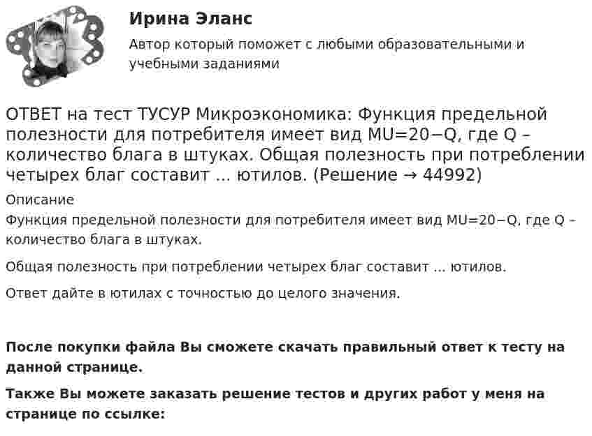     
            Описание
            Функция предельной полезности для потребителя имеет вид MU=20−Q, где Q – количество блага в штуках.Общая полезность при потреблении четырех благ составит ... ютилов.Ответ дайте в ютилах с точностью до целого значения.После покупки файла Вы сможете скачать правильный ответ к тесту на данной странице.Также Вы можете заказать решение тестов и других работ у меня на странице по ссылке:  
            
            
            ОТВЕТ на тест ТУСУР Микроэкономика: Функция переменных издержек имеет вид VC=2Q+0,05Q2VC=2Q+0,05Q2, где QQ – количество произведенной продукции. Средние постоянные издержки при выпуске 100 ед. продукции составили 5 ден. ед.  Общие издержки при ОТВЕТ на тест ТУСУР Микроэкономика: Функция предельной полезности для потребителя имеет вид MU=20−Q, где Q – количество блага в штуках.  Общая полезность при потреблении четырех благ составит ... ютилов.ОТВЕТ на тест ТУСУР Микроэкономика: Функция предельной полезности для потребителя имеет вид MU=24−3QMU=24−3Q, где QQ – количество блага в штуках. Чему равна общая полезность (в ютилах) при потреблении четырех благ?ОТВЕТ на тест ТУСУР Микроэкономика: Функция предельной полезности для потребителя имеет вид MU=24−3Q, где Q – количество блага в штуках. Чему равна общая полезность (в ютилах) при потреблении четырех благ?ОТВЕТ на тест ТУСУР Микроэкономика: Функция предложения услуг электромобилей (капитала) в столице имеет вид Ks=−4+2PKs=−4+2P, функция спроса – Kd=76−2PKd=76−2P, где PP – цена аренды электромобиля за один час, ден. ед.  Расходы туристов на осмотр ОТВЕТ на тест ТУСУР Микроэкономика: Функция рыночного спроса в отрасли имеет вид Qd=161−PQd=161−P. Общие издержки монополиста представлены функцией TC=4000+Q+0,25Q2TC=4000+Q+0,25Q2, где QQ измеряется в единицах.  Производитель, стремящий к ОТВЕТ на тест ТУСУР Микроэкономика: Функция рыночного спроса в отрасли имеет вид Qd=20−2P, функция рыночного предложения – Qs=4+0,5P. Общие издержки одного из производителей в отрасли, где существует совершенная конкуренция, представлены функциейОТВЕТ на тест ТУСУР Микроэкономика: Функция общей полезности для потребителя имеет вид TU=25Q−0,5Q2, где Q – количество блага в штуках. Предельная полезность пятой единицы блага равна ... ютилов.ОТВЕТ на тест ТУСУР Микроэкономика: Функция общей полезности для потребителя имеет вид TU=40Q−4Q2TU=40Q−4Q2, где QQ – количество блага в штуках. Предельная полезность (в ютилах) пятой единицы блага будет…  ОТВЕТ на тест ТУСУР Микроэкономика: Функция общей полезности набора, состоящего из двух благ, для потребителя имеет вид TU=2xyTU=2xy, где xx – количество яблок, yy – количество груш. Цена 1 яблока равна 5 ден. ед., а 1 груши – 4 ден. ед.  ОТВЕТ на тест ТУСУР Микроэкономика: Функция общих издержек имеет вид TC=120+5Q+2,5Q2, где Q – количество произведенной продукции. Средние переменные издержки при выпуске 40 ед. продукции равны ... ден. ед.ОТВЕТ на тест ТУСУР Микроэкономика: Функция общих издержек имеет вид TC=160+4Q+1,5Q2, где Q – количество произведенной продукции. Средние постоянные издержки при выпуске 10 ед. продукции…  ниже средних переменных издержек на 5 ден. ед.  ниже средних ОТВЕТ на тест ТУСУР Микроэкономика: Функция общих издержек имеет вид TC=160+4Q+1,5Q2, где Q – количество произведенной продукции. Средние постоянные издержки при выпуске 10 ед. продукции… ниже средних переменных издержек на 5 ден. ед. ниже среднихОТВЕТ на тест ТУСУР Микроэкономика: Функция общих издержек имеет вид TC=200+4Q+1,5Q2, где Q – количество произведенной продукции. Линия средних переменных издержек…  располагается круче линии предельных издержек.  является более пологой, чем линия 