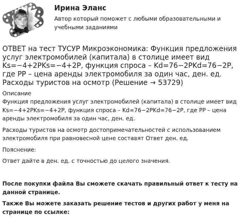     
            Описание
            Функция предложения услуг электромобилей (капитала) в столице имеет вид Ks=−4+2PKs=−4+2P, функция спроса – Kd=76−2PKd=76−2P, где PP – цена аренды электромобиля за один час, ден. ед.Расходы туристов на осмотр достопримечательностей с использованием электромобиля при равновесной цене составят Ответ ден. ед.Пояснение:Ответ дайте в ден. ед. с точностью до целого значения.После покупки файла Вы сможете скачать правильный ответ к тесту на данной странице.Также Вы можете заказать решение тестов и других работ у меня на странице по ссылке:  
            
            
            ОТВЕТ на тест ТУСУР Микроэкономика: Функция предельной полезности для потребителя имеет вид MU=24−3Q, где Q – количество блага в штуках. Чему равна общая полезность (в ютилах) при потреблении четырех благ?ОТВЕТ на тест ТУСУР Микроэкономика: Функция предложения услуг электромобилей (капитала) в столице имеет вид Ks=−4+2PKs=−4+2P, функция спроса – Kd=76−2PKd=76−2P, где PP – цена аренды электромобиля за один час, ден. ед.  Расходы туристов на осмотр ОТВЕТ на тест ТУСУР Микроэкономика: Функция рыночного спроса в отрасли имеет вид Qd=161−PQd=161−P. Общие издержки монополиста представлены функцией TC=4000+Q+0,25Q2TC=4000+Q+0,25Q2, где QQ измеряется в единицах.  Производитель, стремящий к ОТВЕТ на тест ТУСУР Микроэкономика: Функция рыночного спроса в отрасли имеет вид Qd=20−2P, функция рыночного предложения – Qs=4+0,5P. Общие издержки одного из производителей в отрасли, где существует совершенная конкуренция, представлены функциейОТВЕТ на тест ТУСУР Микроэкономика: Функция рыночного спроса в отрасли имеет вид Qd=20−2P, функция рыночного предложения – Qs=4+0,5P. Общие издержки одного из производителей в отрасли, где существует совершенная конкуренция, представлены функцией ОТВЕТ на тест ТУСУР Микроэкономика: Функция рыночного спроса имеет вид Qd=40–0,25PQd=40–0,25P, где PP – цена товара, ден. ед.; функция рыночного предложения – Qs=4+0,5PQs=4+0,5P. После вхождения еще одного продавца с функцией Qs1=0,25PQs1=0,25P на ОТВЕТ на тест ТУСУР Микроэкономика: Функция рыночного спроса имеет вид Qd=40–0,25PQd=40–0,25P, где PP – цена товара, ден. ед.; функция рыночного предложения – Qs=4+0,5PQs=4+0,5P. После вхождения еще одного продавца с функцией Qs1=0,25PQs1=0,25P на ОТВЕТ на тест ТУСУР Микроэкономика: Функция общих издержек имеет вид TC=120+5Q+2,5Q2, где Q – количество произведенной продукции. Средние переменные издержки при выпуске 40 ед. продукции равны ... ден. ед.ОТВЕТ на тест ТУСУР Микроэкономика: Функция общих издержек имеет вид TC=160+4Q+1,5Q2, где Q – количество произведенной продукции. Средние постоянные издержки при выпуске 10 ед. продукции…  ниже средних переменных издержек на 5 ден. ед.  ниже средних ОТВЕТ на тест ТУСУР Микроэкономика: Функция общих издержек имеет вид TC=160+4Q+1,5Q2, где Q – количество произведенной продукции. Средние постоянные издержки при выпуске 10 ед. продукции… ниже средних переменных издержек на 5 ден. ед. ниже среднихОТВЕТ на тест ТУСУР Микроэкономика: Функция общих издержек имеет вид TC=200+4Q+1,5Q2, где Q – количество произведенной продукции. Линия средних переменных издержек…  располагается круче линии предельных издержек.  является более пологой, чем линия ОТВЕТ на тест ТУСУР Микроэкономика: Функция переменных издержек имеет вид VC=12Q+0,5Q2VC=12Q+0,5Q2, где QQ – количество произведенной продукции. Средние переменные издержки при выпуске 10 ед. продукции…ОТВЕТ на тест ТУСУР Микроэкономика: Функция переменных издержек имеет вид VC=2Q+0,05Q2VC=2Q+0,05Q2, где QQ – количество произведенной продукции. Средние постоянные издержки при выпуске 100 ед. продукции составили 5 ден. ед.  Общие издержки при ОТВЕТ на тест ТУСУР Микроэкономика: Функция предельной полезности для потребителя имеет вид MU=20−Q, где Q – количество блага в штуках.  Общая полезность при потреблении четырех благ составит ... ютилов.