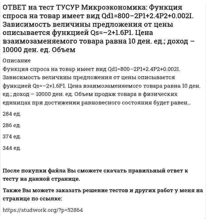      
          Описание
          Функция спроса на товар имеет вид Qd=25–0.4P, а функция предложения – Qs=–3+0.1P. Определите излишек потребителей.Ответ дайте в ден. ед. с точностью до двух цифр после десятичной точки.После покупки файла Вы сможете скачать правильный ответ к тесту на данной странице. На сайте размещены практически ВСЕ вопросы, которые встречаются в тесте, что позволит Вам самостоятельно сдать данный тест на оценку 4-5. Также Вы можете заказать решение тестов и других работ у меня на странице по ссылке:    
            
            
            ОТВЕТ на тест ТУСУР Микроэкономика: Функция спроса на товар имеет вид Qd=25–0.4P, а функция предложения – Qs=–3+0.1P. Определите излишек потребителей.ОТВЕТ на тест ТУСУР Микроэкономика: Цена единицы капитала составляет 10 долл., цена единицы труда составляет 20 долл. Оптимальное сочетание факторов производства достигается тогда, когда предельная норма замещения труда капиталом (MRTS) составит…ОТВЕТ на тест ТУСУР Микроэкономика: Чем является модель дуополии Курно? Количественной олигополией Разновидностью некооперативного поведения фирм Разновидностью кооперативного поведения фирмОТВЕТ на тест ТУСУР Микроэкономика: Что предложил использовать Парето в своей экономической теории благосостояния? Основные положения порядковой теории полезности Межперсональные сравнения уровней полезности благ Ранжирование индивидами собственныхОТВЕТ на тест ТУСУР Экономика: Величина предельных общественных выгод определяется как: разность между общими частными выгодами и частными предельными выгодами сумма частных предельных выгод и предельных внешних выгод разность между частными ОТВЕТ на тест ТУСУР Экономика: Величина частных предельных выгод равна 220 ден. ед., а величина внешних предельных выгод – 26 ден. ед. Найдите общественные предельные выгоды.ОТВЕТ на тест ТУСУР Экономика: В закрытой экономике потребительские и инвестиционные расходы домашних хозяйств и фирм описываются следующими функциями: C=220+0.75Y и I=90+0.15Y. Найдите величину равновесного дохода.ОТВЕТ на тест ТУСУР Микроэкономика: Установите соответствие между подходом к определению справедливости в распределении благ и его содержанием. Подход СодержаниеОТВЕТ на тест ТУСУР Микроэкономика: Установите соответствие между принципом и его содержанием. Принцип Содержание 1) экономического атомизма а. Принимать решения независимо от других. 2) экономического рационализма б. Выявлять силы, способствующие ОТВЕТ на тест ТУСУР Микроэкономика: Установите соответствие между разновидностями заработной платы и их содержанием.ОТВЕТ на тест ТУСУР Микроэкономика: Установите соответствие между рыночной структурой и её характеристикой. Рыночная структура Характеристика 1. Совершенная конкуренция а. Имеются препятствия для входа в отрасль. 2. Монополия б. Вход в отрасль ОТВЕТ на тест ТУСУР Микроэкономика: Установите соответствие между термином и его содержанием. Термин Содержание 1. Рыночная неопределенность а. Неравномерное распределение информации между участниками рынка. 2. Асимметрия информацииОТВЕТ на тест ТУСУР Микроэкономика: Установите соответствие между ученым и его вкладом в разработку вопросов экономической теории. Автор Вклад 1. Т. Веблен а. Предложил отказаться от краткосрочной денежной политики и заменить ее долгосрочнойОТВЕТ на тест ТУСУР Микроэкономика: Фирма, обладающая властью монопсонии, привлекает … заработную плату, чем фирма, работающая в условиях совершенной конкуренции. меньше труда, но выплачивает более высокую больше труда и выплачивает более высокую