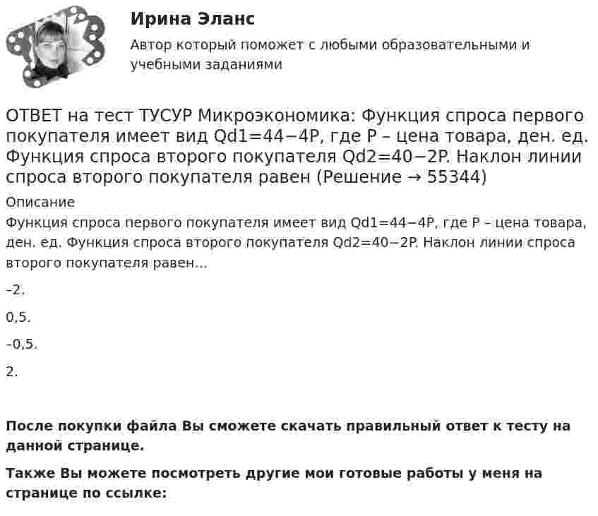     
            Описание
            Функция спроса первого покупателя имеет вид Qd1=44−4P, где P – цена товара, ден. ед. Функция спроса второго покупателя Qd2=40−2P. Наклон линии спроса второго покупателя равен…–2.0,5.–0,5.2.После покупки файла Вы сможете скачать правильный ответ к тесту на данной странице.Также Вы можете посмотреть другие мои готовые работы у меня на странице по ссылке:   
            
            
            ОТВЕТ на тест ТУСУР Микроэкономика: Функция спроса первого покупателя имеет вид Qd1=44−4P, где P – цена товара, ден. ед.; второго покупателя – Qd2=40−2P. Функция рыночного спроса на интервале цен от нуля до 20 ден. ед. имеет вид:ОТВЕТ на тест ТУСУР Микроэкономика: Функция спроса первого покупателя имеет вид Qd1=44−4P, где P – цена товара, ден. ед. Функция спроса второго покупателя Qd2=40−2P. Наклон линии спроса второго покупателя равенОТВЕТ на тест ТУСУР Микроэкономика: Функция спроса покупателя имеет вид Qd=100−2P+0,001I, где P – цена товара, ден. ед.; I – доход, ден. ед. Если доход вырастет с 50 тыс. ден. ед. до 60 тыс. ден. ед., то эластичность спроса по цене при P=50 ден. ед. ОТВЕТ на тест ТУСУР Микроэкономика: Функция спроса покупателя имеет вид Qd=20−2P, функция предложения продавца – Qs=4+0,5P, где P – цена товара, ден. ед. Эластичность спроса по цене при P=4 ден. ед. по абсолютной величине будет…ОТВЕТ на тест ТУСУР Микроэкономика: Функция спроса покупателя имеет вид Qd=20−2P, функция предложения продавца – Qs=4+0,5P, где P   – цена товара, ден. ед. Эластичность спроса при равновесной цене по абсолютной величине будет…ОТВЕТ на тест ТУСУР Микроэкономика: Функция спроса покупателя имеет вид Qdx=20−2Px−0,5PyQdx=20−2Px−0,5Py, где PxPx – цена товара XX, ден. ед.; PyPy – цена товара YY, ден. ед. Если цена товара YY снизится с 10 ден. ед. до 8 ден. ед., то что произойдетОТВЕТ на тест ТУСУР Микроэкономика: Цена на товар при оптимальном выпуске фирмы-монополиста будет равна ... ден. ед.ОТВЕТ на тест ТУСУР Микроэкономика: Функция рыночного спроса имеет вид Qd=40–0,25PQd=40–0,25P, где PP – цена товара, ден. ед.; функция рыночного предложения – Qs=4+0,5PQs=4+0,5P. После вхождения еще одного продавца с функцией Qs1=0,25PQs1=0,25P на ОТВЕТ на тест ТУСУР Микроэкономика: Функция рыночного спроса имеет вид Qd=40−0,25PQd=40−0,25P, где PP – цена товара, ден. ед.; функция рыночного предложения – Qs=4+0,5PQs=4+0,5P.  Равновесная цена равнаОТВЕТ на тест ТУСУР Микроэкономика: Функция рыночного спроса на товар X имеет вид Qd=400−2P, где P – цена товара, ден. ед. После снижения доходов в условиях кризиса объем спроса снизился на 20 %. Новая функция рыночного спроса приняла вид:ОТВЕТ на тест ТУСУР Микроэкономика: Функция спроса на продукцию монополиста имеет вид Pd=88−0,2Q. Технология производства продукции описывается уравнением Q=5L. В этой ситуации спрос на труд будет описываться функцией…  PL=44−L.  PL=440−2L.ОТВЕТ на тест ТУСУР Микроэкономика: Функция спроса на продукцию фирмы на рынке, где существует монополистическая конкуренция, имеет вид Qd=105−PQd=105−P. Предельные издержки фирмы представлены функцией MC=5+3QMC=5+3Q, где QQ измеряется в единицах.ОТВЕТ на тест ТУСУР Микроэкономика: Функция спроса на продукцию фирмы на рынке, где существует монополистическая конкуренция, имеет вид Qd=124−P. Средние издержки фирмы представлены функцией ATC=50/Q+4+2Q, где Q измеряется в единицах.  Производитель,ОТВЕТ на тест ТУСУР Микроэкономика: Функция спроса на продукцию фирмы на рынке, где существует монополистическая конкуренция, имеет вид Qd=124−P. Средние издержки фирмы представлены функцией ATC=50/Q+4+2Q, где Q измеряется в единицах. Производитель,