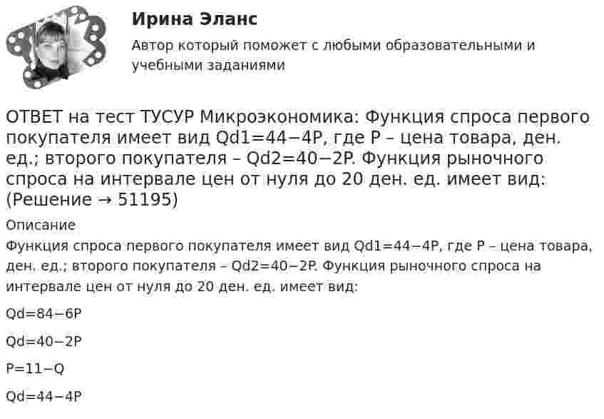     
            Описание
            Функция спроса первого покупателя имеет вид Qd1=44−4P, где P – цена товара, ден. ед.; второго покупателя – Qd2=40−2P. Функция рыночного спроса на интервале цен от нуля до 20 ден. ед. имеет вид:Qd=84−6PQd=40−2PP=11−QQd=44−4P  
            
            
            ОТВЕТ на тест ТУСУР Микроэкономика: Функция спроса первого покупателя имеет вид Qd1=44−4PQd1=44−4P, где PP – цена товара, ден. ед. Функция спроса второго покупателя Qd2=40−2PQd2=40−2P. Наклон линии спроса второго покупателя равен…ОТВЕТ на тест ТУСУР Микроэкономика: Функция спроса первого покупателя имеет вид Qd1=44−4P, где P – цена товара, ден. ед.; второго покупателя – Qd2=40−2P. Функция рыночного спроса на интервале цен от нуля до 20 ден. ед. имеет вид:ОТВЕТ на тест ТУСУР Микроэкономика: Функция спроса первого покупателя имеет вид Qd1=44−4P, где P – цена товара, ден. ед. Функция спроса второго покупателя Qd2=40−2P. Наклон линии спроса второго покупателя равенОТВЕТ на тест ТУСУР Микроэкономика: Функция спроса покупателя имеет вид Qd=100−2P+0,001I, где P – цена товара, ден. ед.; I – доход, ден. ед. Если доход вырастет с 50 тыс. ден. ед. до 60 тыс. ден. ед., то эластичность спроса по цене при P=50 ден. ед. ОТВЕТ на тест ТУСУР Микроэкономика: Функция спроса покупателя имеет вид Qd=20−2P, функция предложения продавца – Qs=4+0,5P, где P – цена товара, ден. ед. Эластичность спроса по цене при P=4 ден. ед. по абсолютной величине будет…ОТВЕТ на тест ТУСУР Микроэкономика: Функция спроса покупателя имеет вид Qd=20−2P, функция предложения продавца – Qs=4+0,5P, где P   – цена товара, ден. ед. Эластичность спроса при равновесной цене по абсолютной величине будет…ОТВЕТ на тест ТУСУР Микроэкономика: Функция спроса покупателя имеет вид Qdx=20−2Px−0,5PyQdx=20−2Px−0,5Py, где PxPx – цена товара XX, ден. ед.; PyPy – цена товара YY, ден. ед. Если цена товара YY снизится с 10 ден. ед. до 8 ден. ед., то что произойдетОТВЕТ на тест ТУСУР Микроэкономика: Функция рыночного спроса имеет вид Qd=40–0,25PQd=40–0,25P, где PP – цена товара, ден. ед.; функция рыночного предложения – Qs=4+0,5PQs=4+0,5P. После вхождения еще одного продавца с функцией Qs1=0,25PQs1=0,25P на ОТВЕТ на тест ТУСУР Микроэкономика: Функция рыночного спроса имеет вид Qd=40–0,25PQd=40–0,25P, где PP – цена товара, ден. ед.; функция рыночного предложения – Qs=4+0,5PQs=4+0,5P. После вхождения еще одного продавца с функцией Qs1=0,25PQs1=0,25P на ОТВЕТ на тест ТУСУР Микроэкономика: Функция рыночного спроса имеет вид Qd=40−0,25PQd=40−0,25P, где PP – цена товара, ден. ед.; функция рыночного предложения – Qs=4+0,5PQs=4+0,5P.  Равновесная цена равнаОТВЕТ на тест ТУСУР Микроэкономика: Функция рыночного спроса на товар X имеет вид Qd=400−2P, где P – цена товара, ден. ед. После снижения доходов в условиях кризиса объем спроса снизился на 20 %. Новая функция рыночного спроса приняла вид:ОТВЕТ на тест ТУСУР Микроэкономика: Функция спроса на продукцию монополиста имеет вид Pd=88−0,2Q. Технология производства продукции описывается уравнением Q=5L. В этой ситуации спрос на труд будет описываться функцией…  PL=44−L.  PL=440−2L.ОТВЕТ на тест ТУСУР Микроэкономика: Функция спроса на продукцию фирмы на рынке, где существует монополистическая конкуренция, имеет вид Qd=105−PQd=105−P. Предельные издержки фирмы представлены функцией MC=5+3QMC=5+3Q, где QQ измеряется в единицах.ОТВЕТ на тест ТУСУР Микроэкономика: Функция спроса на продукцию фирмы на рынке, где существует монополистическая конкуренция, имеет вид Qd=124−P. Средние издержки фирмы представлены функцией ATC=50/Q+4+2Q, где Q измеряется в единицах.  Производитель,
