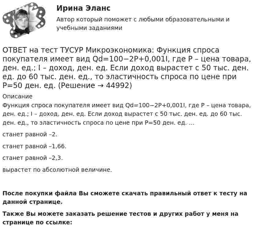     
            Описание
            Функция спроса покупателя имеет вид Qd=100−2P+0,001I, где P – цена товара, ден. ед.; I – доход, ден. ед. Если доход вырастет с 50 тыс. ден. ед. до 60 тыс. ден. ед., то эластичность спроса по цене при P=50 ден. ед. …станет равной –2.станет равной –1,66.станет равной –2,3.вырастет по абсолютной величине.После покупки файла Вы сможете скачать правильный ответ к тесту на данной странице.Также Вы можете заказать решение тестов и других работ у меня на странице по ссылке:  
            
            
            ОТВЕТ на тест ТУСУР Микроэкономика: Функция спроса первого покупателя имеет вид Qd1=44−4P, где P – цена товара, ден. ед. Функция спроса второго покупателя Qd2=40−2P. Наклон линии спроса второго покупателя равенОТВЕТ на тест ТУСУР Микроэкономика: Функция спроса покупателя имеет вид Qd=100−2P+0,001I, где P – цена товара, ден. ед.; I – доход, ден. ед. Если доход вырастет с 50 тыс. ден. ед. до 60 тыс. ден. ед., то эластичность спроса по цене при P=50 ден. ед. ОТВЕТ на тест ТУСУР Микроэкономика: Функция спроса покупателя имеет вид Qd=20−2P, функция предложения продавца – Qs=4+0,5P, где P – цена товара, ден. ед. Эластичность спроса по цене при P=4 ден. ед. по абсолютной величине будет…ОТВЕТ на тест ТУСУР Микроэкономика: Функция спроса покупателя имеет вид Qd=20−2P, функция предложения продавца – Qs=4+0,5P, где P   – цена товара, ден. ед. Эластичность спроса при равновесной цене по абсолютной величине будет…ОТВЕТ на тест ТУСУР Микроэкономика: Функция спроса покупателя имеет вид Qdx=20−2Px−0,5PyQdx=20−2Px−0,5Py, где PxPx – цена товара XX, ден. ед.; PyPy – цена товара YY, ден. ед. Если цена товара YY снизится с 10 ден. ед. до 8 ден. ед., то что произойдетОТВЕТ на тест ТУСУР Микроэкономика: Цена на товар при оптимальном выпуске фирмы-монополиста будет равна ... ден. ед.ОТВЕТ на тест ТУСУР Микроэкономика: Цена на товар при оптимальном выпуске фирмы-монополиста будет равна ... ден. ед.ОТВЕТ на тест ТУСУР Микроэкономика: Функция рыночного спроса имеет вид Qd=40−0,25PQd=40−0,25P, где PP – цена товара, ден. ед.; функция рыночного предложения – Qs=4+0,5PQs=4+0,5P.  Равновесная цена равнаОТВЕТ на тест ТУСУР Микроэкономика: Функция рыночного спроса на товар X имеет вид Qd=400−2P, где P – цена товара, ден. ед. После снижения доходов в условиях кризиса объем спроса снизился на 20 %. Новая функция рыночного спроса приняла вид:ОТВЕТ на тест ТУСУР Микроэкономика: Функция спроса на продукцию монополиста имеет вид Pd=88−0,2Q. Технология производства продукции описывается уравнением Q=5L. В этой ситуации спрос на труд будет описываться функцией…  PL=44−L.  PL=440−2L.ОТВЕТ на тест ТУСУР Микроэкономика: Функция спроса на продукцию фирмы на рынке, где существует монополистическая конкуренция, имеет вид Qd=105−PQd=105−P. Предельные издержки фирмы представлены функцией MC=5+3QMC=5+3Q, где QQ измеряется в единицах.ОТВЕТ на тест ТУСУР Микроэкономика: Функция спроса на продукцию фирмы на рынке, где существует монополистическая конкуренция, имеет вид Qd=124−P. Средние издержки фирмы представлены функцией ATC=50/Q+4+2Q, где Q измеряется в единицах.  Производитель,ОТВЕТ на тест ТУСУР Микроэкономика: Функция спроса на продукцию фирмы на рынке, где существует монополистическая конкуренция, имеет вид Qd=124−P. Средние издержки фирмы представлены функцией ATC=50/Q+4+2Q, где Q измеряется в единицах. Производитель,ОТВЕТ на тест ТУСУР Микроэкономика: Функция спроса первого покупателя имеет вид Qd1=44−4PQd1=44−4P, где PP – цена товара, ден. ед. Функция спроса второго покупателя Qd2=40−2PQd2=40−2P. Наклон линии спроса второго покупателя равен…