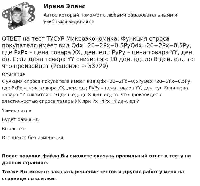     
            Описание
            Функция спроса покупателя имеет вид Qdx=20−2Px−0,5PyQdx=20−2Px−0,5Py, где PxPx – цена товара XX, ден. ед.; PyPy – цена товара YY, ден. ед. Если цена товара YY снизится с 10 ден. ед. до 8 ден. ед., то что произойдет с эластичностью спроса товара XX при Px=4Px=4 ден. ед.?Уменьшится.Будет равна –1.Вырастет.Останется без изменения.После покупки файла Вы сможете скачать правильный ответ к тесту на данной странице.Также Вы можете заказать решение тестов и других работ у меня на странице по ссылке:  
            
            
            ОТВЕТ на тест ТУСУР Микроэкономика: Функция спроса покупателя имеет вид Qd=20−2P, функция предложения продавца – Qs=4+0,5P, где P   – цена товара, ден. ед. Эластичность спроса при равновесной цене по абсолютной величине будет…ОТВЕТ на тест ТУСУР Микроэкономика: Функция спроса покупателя имеет вид Qdx=20−2Px−0,5PyQdx=20−2Px−0,5Py, где PxPx – цена товара XX, ден. ед.; PyPy – цена товара YY, ден. ед. Если цена товара YY снизится с 10 ден. ед. до 8 ден. ед., то что произойдетОТВЕТ на тест ТУСУР Микроэкономика: Цена на товар при оптимальном выпуске фирмы-монополиста будет равна ... ден. ед.ОТВЕТ на тест ТУСУР Микроэкономика: Цена на товар при оптимальном выпуске фирмы-монополиста будет равна ... ден. ед.ОТВЕТ на тест ТУСУР Микроэкономика: Цена равновесия на рынке земли будет равна ... ден. ед. Ответ дайте в ден. ед. с точностью до целого значения.ОТВЕТ на тест ТУСУР Микроэкономика: Чем определяется ценность ресурса для фирмы?  Предельной факторной выручкой.  Предельными затратами на труд.  Ценой труда на предприятиях-конкурентах.  Превышением величины предельных затрат на труд над предельной ОТВЕТ на тест ТУСУР Микроэкономика: Чем определяется ценность ресурса для фирмы? Предельной факторной выручкой. Предельными затратами на труд. Ценой труда на предприятиях-конкурентах. Превышением величины предельных затрат на труд над предельнойОТВЕТ на тест ТУСУР Микроэкономика: Функция спроса на продукцию фирмы на рынке, где существует монополистическая конкуренция, имеет вид Qd=105−PQd=105−P. Предельные издержки фирмы представлены функцией MC=5+3QMC=5+3Q, где QQ измеряется в единицах.ОТВЕТ на тест ТУСУР Микроэкономика: Функция спроса на продукцию фирмы на рынке, где существует монополистическая конкуренция, имеет вид Qd=124−P. Средние издержки фирмы представлены функцией ATC=50/Q+4+2Q, где Q измеряется в единицах.  Производитель,ОТВЕТ на тест ТУСУР Микроэкономика: Функция спроса на продукцию фирмы на рынке, где существует монополистическая конкуренция, имеет вид Qd=124−P. Средние издержки фирмы представлены функцией ATC=50/Q+4+2Q, где Q измеряется в единицах. Производитель,ОТВЕТ на тест ТУСУР Микроэкономика: Функция спроса первого покупателя имеет вид Qd1=44−4PQd1=44−4P, где PP – цена товара, ден. ед. Функция спроса второго покупателя Qd2=40−2PQd2=40−2P. Наклон линии спроса второго покупателя равен…ОТВЕТ на тест ТУСУР Микроэкономика: Функция спроса первого покупателя имеет вид Qd1=44−4P, где P – цена товара, ден. ед.; второго покупателя – Qd2=40−2P. Функция рыночного спроса на интервале цен от нуля до 20 ден. ед. имеет вид:ОТВЕТ на тест ТУСУР Микроэкономика: Функция спроса первого покупателя имеет вид Qd1=44−4P, где P – цена товара, ден. ед. Функция спроса второго покупателя Qd2=40−2P. Наклон линии спроса второго покупателя равенОТВЕТ на тест ТУСУР Микроэкономика: Функция спроса покупателя имеет вид Qd=100−2P+0,001I, где P – цена товара, ден. ед.; I – доход, ден. ед. Если доход вырастет с 50 тыс. ден. ед. до 60 тыс. ден. ед., то эластичность спроса по цене при P=50 ден. ед. 