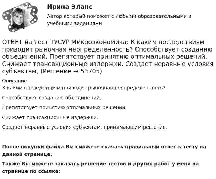     
            Описание
            К каким последствиям приводит рыночная неопределенность?Способствует созданию объединений.Препятствует принятию оптимальных решений.Снижает трансакционные издержки.Создает неравные условия субъектам, принимающим решения.После покупки файла Вы сможете скачать правильный ответ к тесту на данной странице.Также Вы можете заказать решение тестов и других работ у меня на странице по ссылке:  
            
            
            ОТВЕТ на тест ТУСУР Микроэкономика: Касание линии относительных цен (РР) изоквант в точках А и В на рисунке указывает на…  установление одинаковых норм замены двух благ  наличие общего равновесия при рассмотрении проблемы эффективности в ОТВЕТ на тест ТУСУР Микроэкономика: К каким последствиям приводит рыночная неопределенность?  Способствует созданию объединений.  Препятствует принятию оптимальных решений.  Снижает трансакционные издержки.  Создает неравные условия субъектам, ОТВЕТ на тест ТУСУР Микроэкономика: Любая точка в пределах коробки Эджуорта при изучении общего равновесия в производстве…  характеризует некоторое распределение двух ресурсов, необходимых для производства двух благ  может быть точкой исходного ОТВЕТ на тест ТУСУР Микроэкономика: Метод познания, основанный на движении умозаключения от общего к частному, характерен для…  дедукции.  анализа.  индукции.  синтеза.  аналогии.  сравнения.ОТВЕТ на тест ТУСУР Микроэкономика: На двух рисунках представлена кривая потребительских контрактов в разном формате.  Точке K на правом рисунке для Маши соответствует точка ... на левом рисунке.ОТВЕТ на тест ТУСУР Микроэкономика: На двух рисунках представлена кривая потребительских контрактов в разном формате. Точке K на правом рисунке для Маши соответствует точка ... на левом рисунке.ОТВЕТ на тест ТУСУР Микроэкономика: На двух рисунках представлена кривая потребительских контрактов в разном формате.  Точке L на правом рисунке для Маши соответствует точка на левом рисунке.ОТВЕТ на тест ТУСУР Микроэкономика: Какие из проблем изучаются в курсе микроэкономики?  Почему роль государства в условиях рыночной экономики снижается? Почему валовой внутренний продукт на душу велик в одной стране и является низким в другой? ПочемуОТВЕТ на тест ТУСУР Микроэкономика: Какие из проблем изучаются в курсе микроэкономики? Чем объяснить более высокие цены на товары, производимые монополиями? Почему уровень безработицы в стране растет? Почему полезность каждойОТВЕТ на тест ТУСУР Микроэкономика: Какие характеристики из перечисленных относятся к индустриальному типу экономических систем? Информация Промышленность Капитал Сфера услуг Земля Сельское хозяйствоОТВЕТ на тест ТУСУР Микроэкономика: Какие характеристики из перечисленных относятся к индустриальному типу экономических систем? Информация Промышленность Капитал Сфера услуг Земля Сельское хозяйствоОТВЕТ на тест ТУСУР Микроэкономика: Как называется метод познания, заключающийся в выдвижении научно обоснованного предположения о возможных причинах или связях явлений и процессов?  Гипотеза  Синтез  Индукция  ДедукцияОТВЕТ на тест ТУСУР Микроэкономика: Как называется метод познания, основанный на переносе одного или ряда свойств с известного явления на неизвестное?  Индукция.  Синтез.  Аналогия.  Дедукция.  Анализ.  Сравнение.ОТВЕТ на тест ТУСУР Микроэкономика: Как называется теория, которая объясняет появление прибавочной стоимости и исследует противоречивые экономические процессы и явления с позиции интересов рабочего класса? Меркантилизм. Марксизм. Маржинализм. 