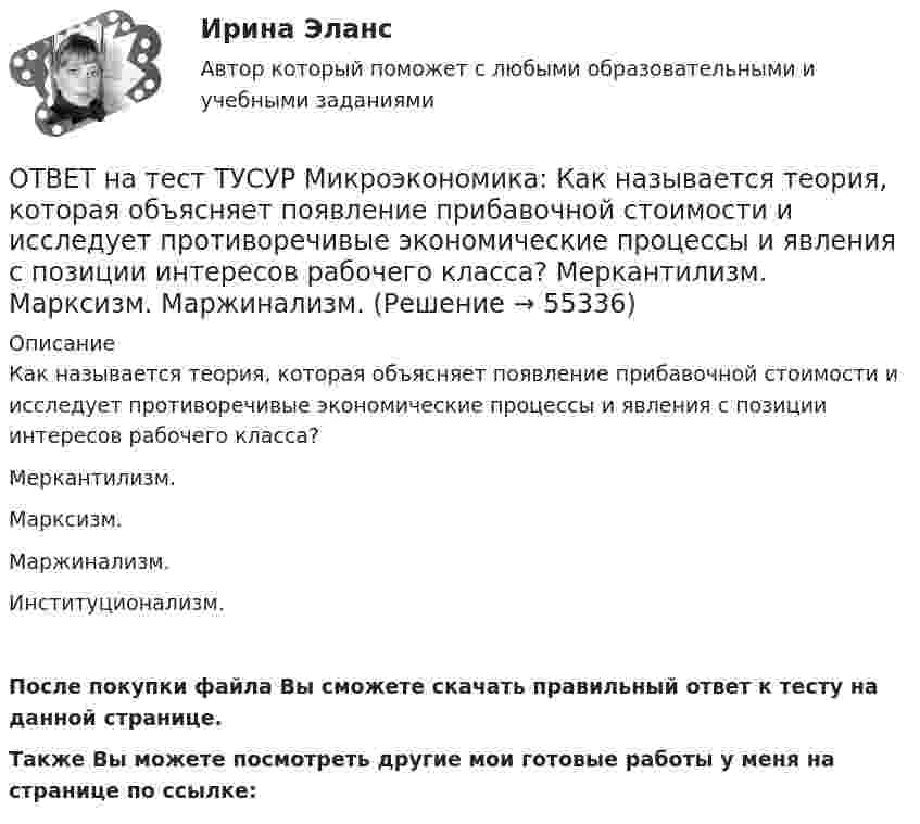     
            Описание
            Как называется теория, которая объясняет появление прибавочной стоимости и исследует противоречивые экономические процессы и явления с позиции интересов рабочего класса?Меркантилизм.Марксизм.Маржинализм.Институционализм.После покупки файла Вы сможете скачать правильный ответ к тесту на данной странице.Также Вы можете посмотреть другие мои готовые работы у меня на странице по ссылке:   
            
            
            ОТВЕТ на тест ТУСУР Микроэкономика: Как называется метод познания, основанный на переносе одного или ряда свойств с известного явления на неизвестное?  Индукция.  Синтез.  Аналогия.  Дедукция.  Анализ.  Сравнение.ОТВЕТ на тест ТУСУР Микроэкономика: Как называется теория, которая объясняет появление прибавочной стоимости и исследует противоречивые экономические процессы и явления с позиции интересов рабочего класса? Меркантилизм. Марксизм. Маржинализм. ОТВЕТ на тест ТУСУР Микроэкономика: Какой модели рыночной структуры присуще наличие идеальной информации?  Монополистическая конкуренция.  Олигополия.  Совершенная конкуренция.  Монополия.ОТВЕТ на тест ТУСУР Микроэкономика: Касание линии относительных цен (РР) изоквант в точках А и В на рисунке указывает на…  установление одинаковых норм замены двух благ  наличие общего равновесия при рассмотрении проблемы эффективности в ОТВЕТ на тест ТУСУР Микроэкономика: К каким последствиям приводит рыночная неопределенность?  Способствует созданию объединений.  Препятствует принятию оптимальных решений.  Снижает трансакционные издержки.  Создает неравные условия субъектам, ОТВЕТ на тест ТУСУР Микроэкономика: Любая точка в пределах коробки Эджуорта при изучении общего равновесия в производстве…  характеризует некоторое распределение двух ресурсов, необходимых для производства двух благ  может быть точкой исходного ОТВЕТ на тест ТУСУР Микроэкономика: Метод познания, основанный на движении умозаключения от общего к частному, характерен для…  дедукции.  анализа.  индукции.  синтеза.  аналогии.  сравнения.ОТВЕТ на тест ТУСУР Микроэкономика: Если эксперт сообщает своему клиенту о том, что при размещении денег в микрофинансовой организации «Кэшбери», он может потерять свои деньги с вероятностью 80 %, а клиент все-таки перечисляет на счет этой ОТВЕТ на тест ТУСУР Микроэкономика: Значительное неравенство в распределении дохода и богатства порождает … экономическая система.  командная  традиционная  смешанная  рыночнаяОТВЕТ на тест ТУСУР Микроэкономика: Изокванта выпукла к началу координат. Капитал замещают трудом. Если в равновесии предельный продукт труда равен 48 ед., а предельный продукт капитала – 12 ед., то цена труда…  ОТВЕТ на тест ТУСУР Микроэкономика: Какие из проблем изучаются в курсе микроэкономики?  Почему роль государства в условиях рыночной экономики снижается? Почему валовой внутренний продукт на душу велик в одной стране и является низким в другой? ПочемуОТВЕТ на тест ТУСУР Микроэкономика: Какие из проблем изучаются в курсе микроэкономики? Чем объяснить более высокие цены на товары, производимые монополиями? Почему уровень безработицы в стране растет? Почему полезность каждойОТВЕТ на тест ТУСУР Микроэкономика: Какие характеристики из перечисленных относятся к индустриальному типу экономических систем? Информация Промышленность Капитал Сфера услуг Земля Сельское хозяйствоОТВЕТ на тест ТУСУР Микроэкономика: Какие характеристики из перечисленных относятся к индустриальному типу экономических систем? Информация Промышленность Капитал Сфера услуг Земля Сельское хозяйство