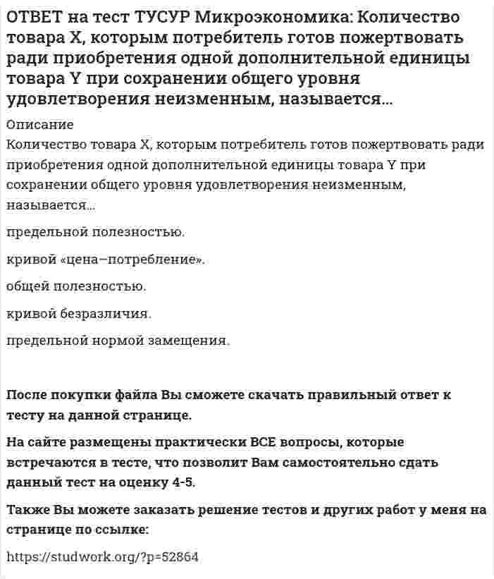      
          Описание
          Коэффициент k в линейной функции y=kx+b показывает…наклон прямой линии.   значение функции в точке пересечения прямой с осью ординат.   значение аргумента в точке пересечения прямой с осью абсцисс.   возрастание функции при наличии отрицательного знака перед коэффициентом.   убывание функции при наличии положительного знака перед коэффициентом.После покупки файла Вы сможете скачать правильный ответ к тесту на данной странице. На сайте размещены практически ВСЕ вопросы, которые встречаются в тесте, что позволит Вам самостоятельно сдать данный тест на оценку 4-5. Также Вы можете заказать решение тестов и других работ у меня на странице по ссылке:    
            
            
            ОТВЕТ на тест ТУСУР Микроэкономика: Коэффициент k в линейной функции y=kx+b показывает… наклон прямой линии. значение функции в точке пересечения прямой с осью ординат. значение аргумента в точке пересечения прямой с осью абсцисс. возрастаниеОТВЕТ на тест ТУСУР Микроэкономика: Кривая безразличия потребителя имеет комбинации двух благ, представленные точками в таблице. Представьте в графическом виде кривую безразличия. Выберите верный ответ из предложенного списка.ОТВЕТ на тест ТУСУР Микроэкономика: Кривая предложения конкурентной фирмы в краткосрочном периоде начинает свое движение с объема выпуска, при котором достигается равенство … издержек.ОТВЕТ на тест ТУСУР Микроэкономика: Метод познания «единство исторического и логического» позволяет… ответить на вопрос: «Что же лучше: пропорциональный налог на доходы наемных работников или прогрессивный?». выявить внутренние противоречия вОТВЕТ на тест ТУСУР Микроэкономика: Новая экономическая теория благосостояния, созданная В. Парето, опирается на следующие суждения: справедливым является такое распределение благ, при котором растет общее благосостояние общества справедливым ОТВЕТ на тест ТУСУР Микроэкономика: Определите наклон линии предложения по функции, имеющей вид Qs=1+0.5P. 0.5 2.5 2 0.4ОТВЕТ на тест ТУСУР Микроэкономика: Оптимум по издержкам достигается при величине эластичности производства по издержкам, равной… от нуля до единицы. свыше единицы. единице. нулю.ОТВЕТ на тест ТУСУР Микроэкономика: Выберите характеристики, присущие монопсонии на рынке труда. Фирма-монопсонист не может сама устанавливать ставку заработной платы. Работники, предлагающие свой труд на рынке, не имеют высокой мобильности. ФирмаОТВЕТ на тест ТУСУР Микроэкономика: Деятельность фирмы характеризуется следующими показателями, представленными в таблице. Цена на реализуемую продукцию неизменна и равна 18 ден. ед. Определите рентабельность основной деятельности при Q=15 ед.ОТВЕТ на тест ТУСУР Микроэкономика: Для производственной функции Q=L0.6K0.4 коэффициент эластичности выпуска по капиталу равен… 0.6 0.4 0.2 1.0ОТВЕТ на тест ТУСУР Микроэкономика: Если микроэкономика служит теоретической основой для прикладных экономических наук, то она выполняет … функцию. познавательную практическую прогностическую методологическуюОТВЕТ на тест ТУСУР Микроэкономика: Запретительная цена товара равна 18 ден. ед., а возможный объем спроса при нулевой цене - 40 ед. Функция спроса линейна. Цена при единичной ценовой эластичности будет равна…ОТВЕТ на тест ТУСУР Микроэкономика: Запретительная цена товара равна 25 ден. ед., а возможный объем спроса при нулевой цене – 100 ед. Выберите прямую линейную функцию спроса. P=25–0.4Q P=25–4Q Qd=25–0.4P Qd=100–4P Qd=100–2.5PОТВЕТ на тест ТУСУР Микроэкономика: Используя данные таблицы, определите предельную норму технологического замещения капитала трудом при переходе из точки Б в точку В по модулю.