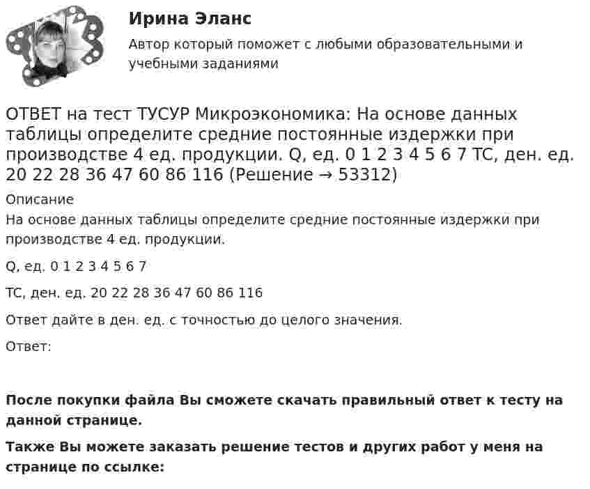     
            Описание
            На основе данных таблицы определите средние постоянные издержки при производстве 4 ед. продукции.Q, ед.   0   1   2   3   4   5   6   7TC, ден. ед.   20   22   28   36   47   60   86   116Ответ дайте в ден. ед. с точностью до целого значения.Ответ: После покупки файла Вы сможете скачать правильный ответ к тесту на данной странице.Также Вы можете заказать решение тестов и других работ у меня на странице по ссылке:  
            
            
            ОТВЕТ на тест ТУСУР Микроэкономика: На основе данных таблицы определите средние переменные издержки при производстве 6 ед. продукции.  Q, ед.   0   1   2   3   4   5   6   7  TC, ден. ед.   20   22   28   36   47   60   86   116ОТВЕТ на тест ТУСУР Микроэкономика: На основе данных таблицы определите средние постоянные издержки при производстве 4 ед. продукции.  Q, ед.   0   1   2   3   4   5   6   7  TC, ден. ед.   20   22   28   36   47   60   86   116ОТВЕТ на тест ТУСУР Микроэкономика: На основе данных таблицы определите средние постоянные издержки при производстве 5 ед. продукции.  Q, ед.   0   1   2   3   4   5  TC, ден. ед.   15   16   20   30   45   70ОТВЕТ на тест ТУСУР Микроэкономика: На рисунке представлена бюджетная линия (БЛ) и кривая безразличия.  В равновесном наборе у потребителя…  будет находиться только один товар, расположенный по оси ординат.  находятся оба товара.  будет находиться ОТВЕТ на тест ТУСУР Микроэкономика: На рисунке представлена бюджетная линия (БЛ) и кривая безразличия потребителя U0. Состояние равновесия… может возникнуть, если новая кривая безразличия будет располагаться левее бюджетной линии. наблюдается вОТВЕТ на тест ТУСУР Микроэкономика: На рисунке представлена бюджетная линия (БЛ) и сочетание двух товаров в равновесном наборе.  Если цена товара х равна 5 ден. ед., то второй товар (у) будет стоить… ОТВЕТ на тест ТУСУР Микроэкономика: На рисунке представлена изокванта.  При переходе из точки G в точку F предельная норма технологического замещения…  ниже, чем при переходе из точки F в точку D.  будет такой же, как и при переходе из точки ОТВЕТ на тест ТУСУР Микроэкономика: Метод познания, основанный на движении умозаключения от общего к частному, характерен для…  дедукции.  анализа.  индукции.  синтеза.  аналогии.  сравнения.ОТВЕТ на тест ТУСУР Микроэкономика: На двух рисунках представлена кривая потребительских контрактов в разном формате.  Точке K на правом рисунке для Маши соответствует точка ... на левом рисунке.ОТВЕТ на тест ТУСУР Микроэкономика: На двух рисунках представлена кривая потребительских контрактов в разном формате. Точке K на правом рисунке для Маши соответствует точка ... на левом рисунке.ОТВЕТ на тест ТУСУР Микроэкономика: На двух рисунках представлена кривая потребительских контрактов в разном формате.  Точке L на правом рисунке для Маши соответствует точка на левом рисунке.ОТВЕТ на тест ТУСУР Микроэкономика: Наибольшую прибыль на единицу продукции конкурентная фирма получает, выпуская q= …  15 ед.  7 ед.  5 ед.  12 ед.ОТВЕТ на тест ТУСУР Микроэкономика: Наибольшую совокупную прибыль конкурентная фирма получает, выпуская q=q= …  5 ед.  12 ед.  15 ед.  7 ед.ОТВЕТ на тест ТУСУР Микроэкономика: На основе данных таблицы определите, при каком количестве потребленных благ произойдет насыщение потребителя благом. Q, ед. 0 1 2 3 4 5 6 7 TU, ютилы 2 8 13 17 20 22 21
