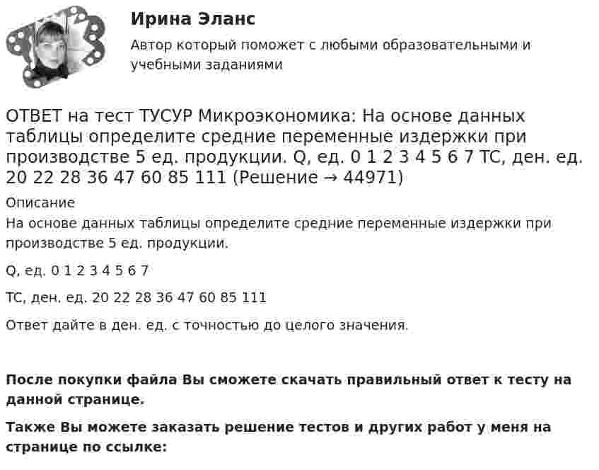    
            Описание
            На основе данных таблицы определите средние переменные издержки при производстве 5 ед. продукции.Q, ед.   0   1   2   3   4   5   6   7TC, ден. ед.   20   22   28   36   47   60   85   111Ответ дайте в ден. ед. с точностью до целого значения.После покупки файла Вы сможете скачать правильный ответ к тесту на данной странице.Также Вы можете заказать решение тестов и других работ у меня на странице по ссылке:  
            
            
            ОТВЕТ на тест ТУСУР Микроэкономика: На основе данных таблицы определите, при каком количестве потребленных благ произойдет насыщение потребителя благом. Q, ед. 0 1 2 3 4 5 6 7 TU, ютилы 2 8 13 17 20 22 21ОТВЕТ на тест ТУСУР Микроэкономика: На основе данных таблицы определите средние переменные издержки при производстве 5 ед. продукции.  Q, ед.   0   1   2   3   4   5   6   7  TC, ден. ед.   20   22   28   36   47   60   85   111ОТВЕТ на тест ТУСУР Микроэкономика: На основе данных таблицы определите средние переменные издержки при производстве 6 ед. продукции.  Q, ед.   0   1   2   3   4   5   6   7  TC, ден. ед.   20   22   28   36   47   60   86   116ОТВЕТ на тест ТУСУР Микроэкономика: На основе данных таблицы определите средние постоянные издержки при производстве 4 ед. продукции.  Q, ед.   0   1   2   3   4   5   6   7  TC, ден. ед.   20   22   28   36   47   60   86   116ОТВЕТ на тест ТУСУР Микроэкономика: На основе данных таблицы определите средние постоянные издержки при производстве 5 ед. продукции.  Q, ед.   0   1   2   3   4   5  TC, ден. ед.   15   16   20   30   45   70ОТВЕТ на тест ТУСУР Микроэкономика: На рисунке представлена бюджетная линия (БЛ) и кривая безразличия.  В равновесном наборе у потребителя…  будет находиться только один товар, расположенный по оси ординат.  находятся оба товара.  будет находиться ОТВЕТ на тест ТУСУР Микроэкономика: На рисунке представлена бюджетная линия (БЛ) и кривая безразличия потребителя U0. Состояние равновесия… может возникнуть, если новая кривая безразличия будет располагаться левее бюджетной линии. наблюдается вОТВЕТ на тест ТУСУР Микроэкономика: К каким последствиям приводит рыночная неопределенность?  Способствует созданию объединений.  Препятствует принятию оптимальных решений.  Снижает трансакционные издержки.  Создает неравные условия субъектам, ОТВЕТ на тест ТУСУР Микроэкономика: Любая точка в пределах коробки Эджуорта при изучении общего равновесия в производстве…  характеризует некоторое распределение двух ресурсов, необходимых для производства двух благ  может быть точкой исходного ОТВЕТ на тест ТУСУР Микроэкономика: Метод познания, основанный на движении умозаключения от общего к частному, характерен для…  дедукции.  анализа.  индукции.  синтеза.  аналогии.  сравнения.ОТВЕТ на тест ТУСУР Микроэкономика: На двух рисунках представлена кривая потребительских контрактов в разном формате.  Точке K на правом рисунке для Маши соответствует точка ... на левом рисунке.ОТВЕТ на тест ТУСУР Микроэкономика: На двух рисунках представлена кривая потребительских контрактов в разном формате. Точке K на правом рисунке для Маши соответствует точка ... на левом рисунке.ОТВЕТ на тест ТУСУР Микроэкономика: На двух рисунках представлена кривая потребительских контрактов в разном формате.  Точке L на правом рисунке для Маши соответствует точка на левом рисунке.ОТВЕТ на тест ТУСУР Микроэкономика: Наибольшую прибыль на единицу продукции конкурентная фирма получает, выпуская q= …  15 ед.  7 ед.  5 ед.  12 ед.