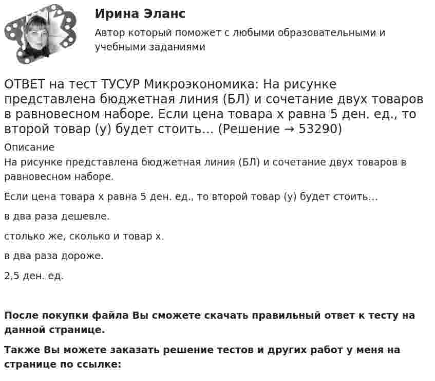     
            Описание
            На рисунке представлена бюджетная линия (БЛ) и сочетание двух товаров в равновесном наборе.Если цена товара х равна 5 ден. ед., то второй товар (у) будет стоить…в два раза дешевле.столько же, сколько и товар х.в два раза дороже.2,5 ден. ед.После покупки файла Вы сможете скачать правильный ответ к тесту на данной странице.Также Вы можете заказать решение тестов и других работ у меня на странице по ссылке:  
            
            
            ОТВЕТ на тест ТУСУР Микроэкономика: На рисунке представлена бюджетная линия (БЛ) и кривая безразличия потребителя U0. Состояние равновесия… может возникнуть, если новая кривая безразличия будет располагаться левее бюджетной линии. наблюдается вОТВЕТ на тест ТУСУР Микроэкономика: На рисунке представлена бюджетная линия (БЛ) и сочетание двух товаров в равновесном наборе.  Если цена товара х равна 5 ден. ед., то второй товар (у) будет стоить… ОТВЕТ на тест ТУСУР Микроэкономика: На рисунке представлена изокванта.  При переходе из точки G в точку F предельная норма технологического замещения…  ниже, чем при переходе из точки F в точку D.  будет такой же, как и при переходе из точки ОТВЕТ на тест ТУСУР Микроэкономика: На рисунке представлена изокванта.  При переходе из точки А в точку В предельная норма технологического замещения…  равна 0,5  растет  снижается  равна 2  остается неизменнойОТВЕТ на тест ТУСУР Микроэкономика: На рисунке представлена коробка Эджуорта и равное распределение двух благ между Машей и Дашей.  В этом случае состояние экономики…  может считаться эффективным в обмене, поскольку кривые безразличия двух субъектов ОТВЕТ на тест ТУСУР Микроэкономика: На рисунке представлена кривая потребительских возможностей, где по оси абсцисс располагается полезность Даши, а по оси ординат – полезность Маши.  Максимум полезности получит Маша…ОТВЕТ на тест ТУСУР Микроэкономика: На рисунке представлена кривая потребительских возможностей, где по оси абсцисс располагается полезность Даши, а по оси ординат – полезность Маши.  Предельные нормы замещения одного блага другим у Маши и Даши равныОТВЕТ на тест ТУСУР Микроэкономика: Наибольшую прибыль на единицу продукции конкурентная фирма получает, выпуская q= …  15 ед.  7 ед.  5 ед.  12 ед.ОТВЕТ на тест ТУСУР Микроэкономика: Наибольшую совокупную прибыль конкурентная фирма получает, выпуская q=q= …  5 ед.  12 ед.  15 ед.  7 ед.ОТВЕТ на тест ТУСУР Микроэкономика: На основе данных таблицы определите, при каком количестве потребленных благ произойдет насыщение потребителя благом. Q, ед. 0 1 2 3 4 5 6 7 TU, ютилы 2 8 13 17 20 22 21ОТВЕТ на тест ТУСУР Микроэкономика: На основе данных таблицы определите средние переменные издержки при производстве 5 ед. продукции.  Q, ед.   0   1   2   3   4   5   6   7  TC, ден. ед.   20   22   28   36   47   60   85   111ОТВЕТ на тест ТУСУР Микроэкономика: На основе данных таблицы определите средние переменные издержки при производстве 6 ед. продукции.  Q, ед.   0   1   2   3   4   5   6   7  TC, ден. ед.   20   22   28   36   47   60   86   116ОТВЕТ на тест ТУСУР Микроэкономика: На основе данных таблицы определите средние постоянные издержки при производстве 4 ед. продукции.  Q, ед.   0   1   2   3   4   5   6   7  TC, ден. ед.   20   22   28   36   47   60   86   116ОТВЕТ на тест ТУСУР Микроэкономика: На основе данных таблицы определите средние постоянные издержки при производстве 5 ед. продукции.  Q, ед.   0   1   2   3   4   5  TC, ден. ед.   15   16   20   30   45   70