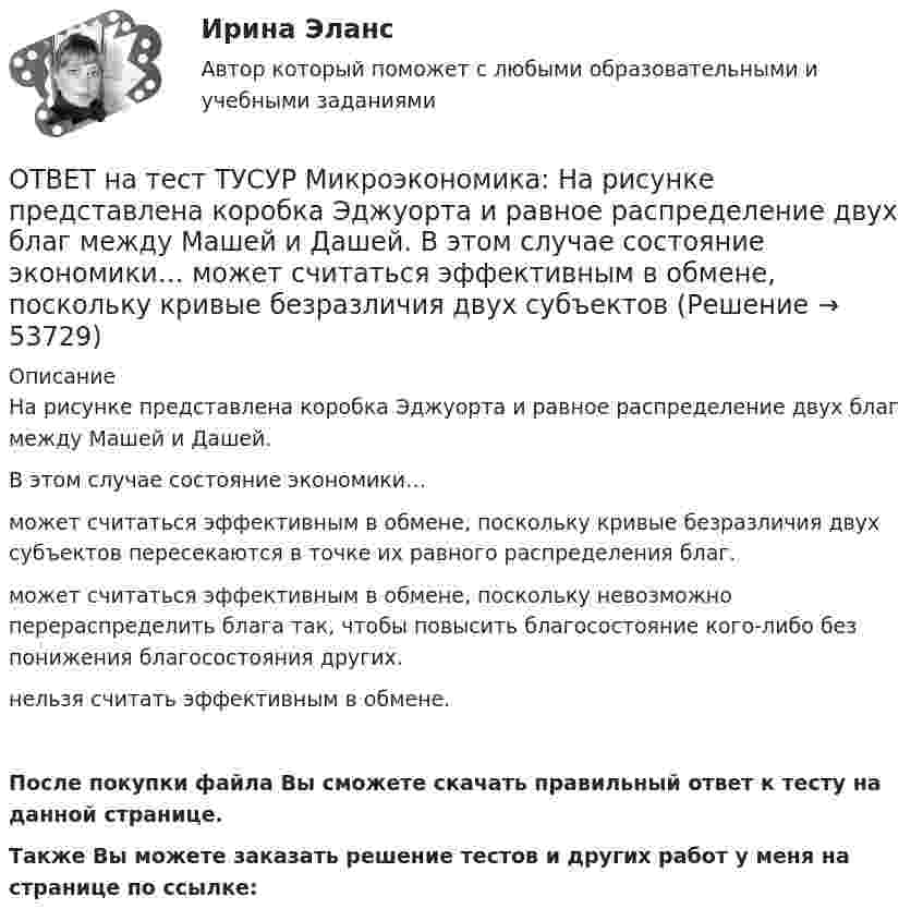     
            Описание
            На рисунке представлена коробка Эджуорта и равное распределение двух благ между Машей и Дашей.В этом случае состояние экономики…может считаться эффективным в обмене, поскольку кривые безразличия двух субъектов пересекаются в точке их равного распределения благ.может считаться эффективным в обмене, поскольку невозможно перераспределить блага так, чтобы повысить благосостояние кого-либо без понижения благосостояния других.нельзя считать эффективным в обмене.После покупки файла Вы сможете скачать правильный ответ к тесту на данной странице.Также Вы можете заказать решение тестов и других работ у меня на странице по ссылке:  
            
            
            ОТВЕТ на тест ТУСУР Микроэкономика: На рисунке представлена изокванта.  При переходе из точки А в точку В предельная норма технологического замещения…  равна 0,5  растет  снижается  равна 2  остается неизменнойОТВЕТ на тест ТУСУР Микроэкономика: На рисунке представлена коробка Эджуорта и равное распределение двух благ между Машей и Дашей.  В этом случае состояние экономики…  может считаться эффективным в обмене, поскольку кривые безразличия двух субъектов ОТВЕТ на тест ТУСУР Микроэкономика: На рисунке представлена кривая потребительских возможностей, где по оси абсцисс располагается полезность Даши, а по оси ординат – полезность Маши.  Максимум полезности получит Маша…ОТВЕТ на тест ТУСУР Микроэкономика: На рисунке представлена кривая потребительских возможностей, где по оси абсцисс располагается полезность Даши, а по оси ординат – полезность Маши.  Предельные нормы замещения одного блага другим у Маши и Даши равныОТВЕТ на тест ТУСУР Микроэкономика: На рисунке представлена кривая предложения товара. Какой вид будет иметь функция предложения? Qs=1+0,8P. Qs=1+1,25P. Qs=0,8P. Qs=1,25P.ОТВЕТ на тест ТУСУР Микроэкономика: На рисунке представлена кривая производственных возможностей страны.  Коэффициент трансформации при переходе из точки C в точку D равенОТВЕТ на тест ТУСУР Микроэкономика: На рисунке представлена кривая производственных возможностей страны.  Коэффициент трансформации при переходе из точки А в точку В равенОТВЕТ на тест ТУСУР Микроэкономика: На основе данных таблицы определите средние переменные издержки при производстве 5 ед. продукции.  Q, ед.   0   1   2   3   4   5   6   7  TC, ден. ед.   20   22   28   36   47   60   85   111ОТВЕТ на тест ТУСУР Микроэкономика: На основе данных таблицы определите средние переменные издержки при производстве 6 ед. продукции.  Q, ед.   0   1   2   3   4   5   6   7  TC, ден. ед.   20   22   28   36   47   60   86   116ОТВЕТ на тест ТУСУР Микроэкономика: На основе данных таблицы определите средние постоянные издержки при производстве 4 ед. продукции.  Q, ед.   0   1   2   3   4   5   6   7  TC, ден. ед.   20   22   28   36   47   60   86   116ОТВЕТ на тест ТУСУР Микроэкономика: На основе данных таблицы определите средние постоянные издержки при производстве 5 ед. продукции.  Q, ед.   0   1   2   3   4   5  TC, ден. ед.   15   16   20   30   45   70ОТВЕТ на тест ТУСУР Микроэкономика: На рисунке представлена бюджетная линия (БЛ) и кривая безразличия.  В равновесном наборе у потребителя…  будет находиться только один товар, расположенный по оси ординат.  находятся оба товара.  будет находиться ОТВЕТ на тест ТУСУР Микроэкономика: На рисунке представлена бюджетная линия (БЛ) и кривая безразличия потребителя U0. Состояние равновесия… может возникнуть, если новая кривая безразличия будет располагаться левее бюджетной линии. наблюдается вОТВЕТ на тест ТУСУР Микроэкономика: На рисунке представлена бюджетная линия (БЛ) и сочетание двух товаров в равновесном наборе.  Если цена товара х равна 5 ден. ед., то второй товар (у) будет стоить… 