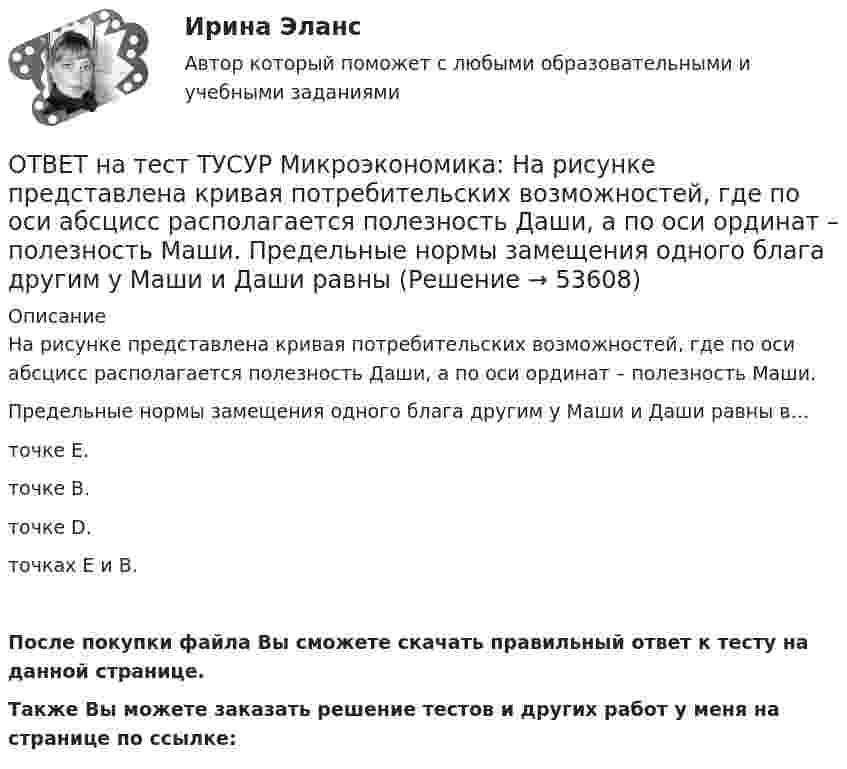     
            Описание
            На рисунке представлена кривая потребительских возможностей, где по оси абсцисс располагается полезность Даши, а по оси ординат – полезность Маши.Предельные нормы замещения одного блага другим у Маши и Даши равны в…точке Е.точке В.точке D.точках Е и В.После покупки файла Вы сможете скачать правильный ответ к тесту на данной странице.Также Вы можете заказать решение тестов и других работ у меня на странице по ссылке:  
            
            
            ОТВЕТ на тест ТУСУР Микроэкономика: На рисунке представлена кривая потребительских возможностей, где по оси абсцисс располагается полезность Даши, а по оси ординат – полезность Маши.  Максимум полезности получит Маша…ОТВЕТ на тест ТУСУР Микроэкономика: На рисунке представлена кривая потребительских возможностей, где по оси абсцисс располагается полезность Даши, а по оси ординат – полезность Маши.  Предельные нормы замещения одного блага другим у Маши и Даши равныОТВЕТ на тест ТУСУР Микроэкономика: На рисунке представлена кривая предложения товара. Какой вид будет иметь функция предложения? Qs=1+0,8P. Qs=1+1,25P. Qs=0,8P. Qs=1,25P.ОТВЕТ на тест ТУСУР Микроэкономика: На рисунке представлена кривая производственных возможностей страны.  Коэффициент трансформации при переходе из точки C в точку D равенОТВЕТ на тест ТУСУР Микроэкономика: На рисунке представлена кривая производственных возможностей страны.  Коэффициент трансформации при переходе из точки А в точку В равенОТВЕТ на тест ТУСУР Микроэкономика: На рисунке представлена кривая спроса на товар. Цена P2 будет равна… 12. 10. 8. 6.ОТВЕТ на тест ТУСУР Микроэкономика: На рисунке представлена кривая средних общих издержек фирмы при увеличении выпуска в долгосрочном периоде.  Возрастающий эффект от масштаба возникает на интервале выпуска…  q0−q1.  q1−q2  q2−q3   q3−q4ОТВЕТ на тест ТУСУР Микроэкономика: На основе данных таблицы определите средние постоянные издержки при производстве 4 ед. продукции.  Q, ед.   0   1   2   3   4   5   6   7  TC, ден. ед.   20   22   28   36   47   60   86   116ОТВЕТ на тест ТУСУР Микроэкономика: На основе данных таблицы определите средние постоянные издержки при производстве 5 ед. продукции.  Q, ед.   0   1   2   3   4   5  TC, ден. ед.   15   16   20   30   45   70ОТВЕТ на тест ТУСУР Микроэкономика: На рисунке представлена бюджетная линия (БЛ) и кривая безразличия.  В равновесном наборе у потребителя…  будет находиться только один товар, расположенный по оси ординат.  находятся оба товара.  будет находиться ОТВЕТ на тест ТУСУР Микроэкономика: На рисунке представлена бюджетная линия (БЛ) и кривая безразличия потребителя U0. Состояние равновесия… может возникнуть, если новая кривая безразличия будет располагаться левее бюджетной линии. наблюдается вОТВЕТ на тест ТУСУР Микроэкономика: На рисунке представлена бюджетная линия (БЛ) и сочетание двух товаров в равновесном наборе.  Если цена товара х равна 5 ден. ед., то второй товар (у) будет стоить… ОТВЕТ на тест ТУСУР Микроэкономика: На рисунке представлена изокванта.  При переходе из точки G в точку F предельная норма технологического замещения…  ниже, чем при переходе из точки F в точку D.  будет такой же, как и при переходе из точки ОТВЕТ на тест ТУСУР Микроэкономика: На рисунке представлена изокванта.  При переходе из точки А в точку В предельная норма технологического замещения…  равна 0,5  растет  снижается  равна 2  остается неизменной