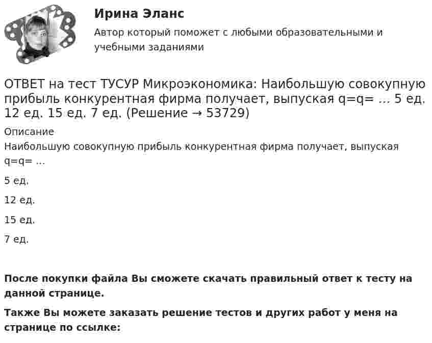     
            Описание
            Наибольшую совокупную прибыль конкурентная фирма получает, выпуская q=q= …5 ед.12 ед.15 ед.7 ед.После покупки файла Вы сможете скачать правильный ответ к тесту на данной странице.Также Вы можете заказать решение тестов и других работ у меня на странице по ссылке:  
            
            
            ОТВЕТ на тест ТУСУР Микроэкономика: Наибольшую прибыль на единицу продукции конкурентная фирма получает, выпуская q= …  15 ед.  7 ед.  5 ед.  12 ед.ОТВЕТ на тест ТУСУР Микроэкономика: Наибольшую совокупную прибыль конкурентная фирма получает, выпуская q=q= …  5 ед.  12 ед.  15 ед.  7 ед.ОТВЕТ на тест ТУСУР Микроэкономика: На основе данных таблицы определите, при каком количестве потребленных благ произойдет насыщение потребителя благом. Q, ед. 0 1 2 3 4 5 6 7 TU, ютилы 2 8 13 17 20 22 21ОТВЕТ на тест ТУСУР Микроэкономика: На основе данных таблицы определите средние переменные издержки при производстве 5 ед. продукции.  Q, ед.   0   1   2   3   4   5   6   7  TC, ден. ед.   20   22   28   36   47   60   85   111ОТВЕТ на тест ТУСУР Микроэкономика: На основе данных таблицы определите средние переменные издержки при производстве 6 ед. продукции.  Q, ед.   0   1   2   3   4   5   6   7  TC, ден. ед.   20   22   28   36   47   60   86   116ОТВЕТ на тест ТУСУР Микроэкономика: На основе данных таблицы определите средние постоянные издержки при производстве 4 ед. продукции.  Q, ед.   0   1   2   3   4   5   6   7  TC, ден. ед.   20   22   28   36   47   60   86   116ОТВЕТ на тест ТУСУР Микроэкономика: На основе данных таблицы определите средние постоянные издержки при производстве 5 ед. продукции.  Q, ед.   0   1   2   3   4   5  TC, ден. ед.   15   16   20   30   45   70ОТВЕТ на тест ТУСУР Микроэкономика: Какой модели рыночной структуры присуще наличие идеальной информации?  Монополистическая конкуренция.  Олигополия.  Совершенная конкуренция.  Монополия.ОТВЕТ на тест ТУСУР Микроэкономика: Касание линии относительных цен (РР) изоквант в точках А и В на рисунке указывает на…  установление одинаковых норм замены двух благ  наличие общего равновесия при рассмотрении проблемы эффективности в ОТВЕТ на тест ТУСУР Микроэкономика: К каким последствиям приводит рыночная неопределенность?  Способствует созданию объединений.  Препятствует принятию оптимальных решений.  Снижает трансакционные издержки.  Создает неравные условия субъектам, ОТВЕТ на тест ТУСУР Микроэкономика: Любая точка в пределах коробки Эджуорта при изучении общего равновесия в производстве…  характеризует некоторое распределение двух ресурсов, необходимых для производства двух благ  может быть точкой исходного ОТВЕТ на тест ТУСУР Микроэкономика: Метод познания, основанный на движении умозаключения от общего к частному, характерен для…  дедукции.  анализа.  индукции.  синтеза.  аналогии.  сравнения.ОТВЕТ на тест ТУСУР Микроэкономика: На двух рисунках представлена кривая потребительских контрактов в разном формате.  Точке K на правом рисунке для Маши соответствует точка ... на левом рисунке.ОТВЕТ на тест ТУСУР Микроэкономика: На двух рисунках представлена кривая потребительских контрактов в разном формате. Точке K на правом рисунке для Маши соответствует точка ... на левом рисунке.