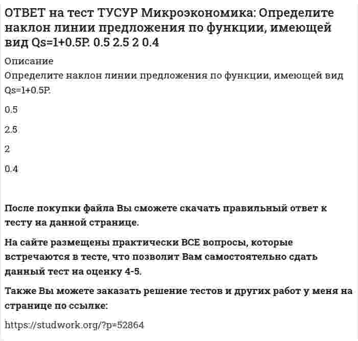      
          Описание
          Оптимум по издержкам достигается при величине эластичности производства по издержкам, равной…от нуля до единицы.   свыше единицы.   единице.   нулю.После покупки файла Вы сможете скачать правильный ответ к тесту на данной странице. На сайте размещены практически ВСЕ вопросы, которые встречаются в тесте, что позволит Вам самостоятельно сдать данный тест на оценку 4-5. Также Вы можете заказать решение тестов и других работ у меня на странице по ссылке:    
            
            
            ОТВЕТ на тест ТУСУР Микроэкономика: Оптимум по издержкам достигается при величине эластичности производства по издержкам, равной… от нуля до единицы. свыше единицы. единице. нулю.ОТВЕТ на тест ТУСУР Микроэкономика: Отрицательная величина математического ожидания свидетельствует о следующем: наличие высокого риска вложения капитала в дело участие в рыночной сделке субъекта, стремящегося к риску участие в рыночной сделкеОТВЕТ на тест ТУСУР Микроэкономика: При цене предложения товара равной 12 ден. ед. производитель продает 10 штук товара, а при нулевой цене он предлагает 1 штуку товара. Кривая предложения будет описываться функцией…ОТВЕТ на тест ТУСУР Микроэкономика: Равенство MRTXY=MRSAXY=MRSBXY формулирует условие достижения… Парето-эффективного состояния только в производстве. равновесия на рынке благ в условиях несовершенной конкуренции. Парето-эффективного состояния толькоОТВЕТ на тест ТУСУР Микроэкономика: Рынок «лимонов» характеризуется продажей товаров… стоимость которых выше 1 млн. руб. со скрытыми характеристиками. стоимость которых выше 10 тыс. руб. стоимость которых выше 100 тыс. руб.ОТВЕТ на тест ТУСУР Микроэкономика: Средний продукт… определяет количество продукции, произведенной с помощью применения некоторого количества переменного фактора. определяет величину выпуска продукции на единицу данного количества переменногоОТВЕТ на тест ТУСУР Микроэкономика: Укажите все верные продолжения нижеследующего утверждения. В условиях монопсонии кривая предложения труда… более эластична, чем кривая предельных издержек на труд. представляет предельные издержки на наемОТВЕТ на тест ТУСУР Микроэкономика: Используя данные таблицы, определите предельную норму технологического замещения капитала трудом при переходе из точки Б в точку В по модулю.ОТВЕТ на тест ТУСУР Микроэкономика: Количество товара Х, которым потребитель готов пожертвовать ради приобретения одной дополнительной единицы товара Y при сохранении общего уровня удовлетворения неизменным, называется…ОТВЕТ на тест ТУСУР Микроэкономика: Коэффициент k в линейной функции y=kx+b показывает… наклон прямой линии. значение функции в точке пересечения прямой с осью ординат. значение аргумента в точке пересечения прямой с осью абсцисс. возрастаниеОТВЕТ на тест ТУСУР Микроэкономика: Кривая безразличия потребителя имеет комбинации двух благ, представленные точками в таблице. Представьте в графическом виде кривую безразличия. Выберите верный ответ из предложенного списка.ОТВЕТ на тест ТУСУР Микроэкономика: Кривая предложения конкурентной фирмы в краткосрочном периоде начинает свое движение с объема выпуска, при котором достигается равенство … издержек.ОТВЕТ на тест ТУСУР Микроэкономика: Метод познания «единство исторического и логического» позволяет… ответить на вопрос: «Что же лучше: пропорциональный налог на доходы наемных работников или прогрессивный?». выявить внутренние противоречия вОТВЕТ на тест ТУСУР Микроэкономика: Новая экономическая теория благосостояния, созданная В. Парето, опирается на следующие суждения: справедливым является такое распределение благ, при котором растет общее благосостояние общества справедливым 