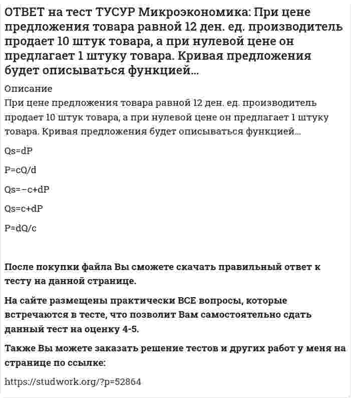      
          Описание
          Равенство MRTXY=MRSAXY=MRSBXY формулирует условие достижения…Парето-эффективного состояния только в производстве.   равновесия на рынке благ в условиях несовершенной конкуренции.   Парето-эффективного состояния только в обмене.   совместной Парето-эффективности в обмене и производстве.После покупки файла Вы сможете скачать правильный ответ к тесту на данной странице. На сайте размещены практически ВСЕ вопросы, которые встречаются в тесте, что позволит Вам самостоятельно сдать данный тест на оценку 4-5. Также Вы можете заказать решение тестов и других работ у меня на странице по ссылке:    
            
            
            ОТВЕТ на тест ТУСУР Микроэкономика: Равенство MRTXY=MRSAXY=MRSBXY формулирует условие достижения… Парето-эффективного состояния только в производстве. равновесия на рынке благ в условиях несовершенной конкуренции. Парето-эффективного состояния толькоОТВЕТ на тест ТУСУР Микроэкономика: Рынок «лимонов» характеризуется продажей товаров… стоимость которых выше 1 млн. руб. со скрытыми характеристиками. стоимость которых выше 10 тыс. руб. стоимость которых выше 100 тыс. руб.ОТВЕТ на тест ТУСУР Микроэкономика: Средний продукт… определяет количество продукции, произведенной с помощью применения некоторого количества переменного фактора. определяет величину выпуска продукции на единицу данного количества переменногоОТВЕТ на тест ТУСУР Микроэкономика: Укажите все верные продолжения нижеследующего утверждения. В условиях монопсонии кривая предложения труда… более эластична, чем кривая предельных издержек на труд. представляет предельные издержки на наемОТВЕТ на тест ТУСУР Микроэкономика: Укажите все верные продолжения нижеследующего утверждения. Кривая спроса на ресурс F сместится влево, если…ОТВЕТ на тест ТУСУР Микроэкономика: Установите последовательность появления ученых и их концепций от более ранних к поздним. 1. К. Менгер 2. У. Петти 3. Дж. Кейнс 4. Т. Веблен 5. Р. ЛукасОТВЕТ на тест ТУСУР Микроэкономика: Установите соответствие между дисциплиной и её содержанием. Дисциплина Cодержание 1. Микроэкономика а. Производственные отношения последовательно сменяющих друг друга общественных формаций 2. КомпаративистикаОТВЕТ на тест ТУСУР Микроэкономика: Кривая безразличия потребителя имеет комбинации двух благ, представленные точками в таблице. Представьте в графическом виде кривую безразличия. Выберите верный ответ из предложенного списка.ОТВЕТ на тест ТУСУР Микроэкономика: Кривая предложения конкурентной фирмы в краткосрочном периоде начинает свое движение с объема выпуска, при котором достигается равенство … издержек.ОТВЕТ на тест ТУСУР Микроэкономика: Метод познания «единство исторического и логического» позволяет… ответить на вопрос: «Что же лучше: пропорциональный налог на доходы наемных работников или прогрессивный?». выявить внутренние противоречия вОТВЕТ на тест ТУСУР Микроэкономика: Новая экономическая теория благосостояния, созданная В. Парето, опирается на следующие суждения: справедливым является такое распределение благ, при котором растет общее благосостояние общества справедливым ОТВЕТ на тест ТУСУР Микроэкономика: Определите наклон линии предложения по функции, имеющей вид Qs=1+0.5P. 0.5 2.5 2 0.4ОТВЕТ на тест ТУСУР Микроэкономика: Оптимум по издержкам достигается при величине эластичности производства по издержкам, равной… от нуля до единицы. свыше единицы. единице. нулю.ОТВЕТ на тест ТУСУР Микроэкономика: Отрицательная величина математического ожидания свидетельствует о следующем: наличие высокого риска вложения капитала в дело участие в рыночной сделке субъекта, стремящегося к риску участие в рыночной сделке
