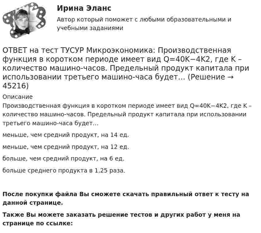     
            Описание
            Производственная функция в коротком периоде имеет вид Q=40K−4K2, где K – количество машино-часов. Предельный продукт капитала при использовании третьего машино-часа будет…меньше, чем средний продукт, на 14 ед.меньше, чем средний продукт, на 12 ед.больше, чем средний продукт, на 6 ед.больше среднего продукта в 1,25 раза.После покупки файла Вы сможете скачать правильный ответ к тесту на данной странице.Также Вы можете заказать решение тестов и других работ у меня на странице по ссылке:  
            
            
            ОТВЕТ на тест ТУСУР Микроэкономика: Производственная функция в коротком периоде имеет вид Q=40K−4K2, где K – количество машино-часов. Предельный продукт капитала при использовании третьего машино-часа будет…ОТВЕТ на тест ТУСУР Микроэкономика: Производственная функция в коротком периоде имеет вид Q=40K−4K2, где K – количество машино-часов. Предельный продукт капитала при использовании третьего машино-часа будет…  ОТВЕТ на тест ТУСУР Микроэкономика: Производственная функция в коротком периоде имеет вид Q=60L−4L2, где L – количество рабочего времени в часах. Предельный продукт труда при использовании 4-го часа будет… больше, чем средний продукт. большеОТВЕТ на тест ТУСУР Микроэкономика: Работники, обладающие исключительными способностями, обычно получают…  экономическую ренту  доход выше, чем удерживающий доход  только удерживающий доходОТВЕТ на тест ТУСУР Микроэкономика: Равенство MRTSXLK=MRTSYLKMRTSLKX=MRTSLKY формулирует условие…  достижения Парето-эффективного состояния в производстве.  достижения равновесия на рынке благ.  достижения совместной ПаретоОТВЕТ на тест ТУСУР Микроэкономика: Разделение экономических систем на доиндустриальную, индустриальную и постиндустриальную предложили:  К. Маркс и его сторонники  К. Маркс и Г. Киссинджер  Д. Белл  Г. Киссинджер  У. РостоуОТВЕТ на тест ТУСУР Микроэкономика: Рынок «лимонов» характеризуется…  наличием товаров со скрытыми характеристиками  как рынок с высокой степенью асимметрии информации  как рынок с низкой степенью асимметрии информацииОТВЕТ на тест ТУСУР Микроэкономика: Повышение цены товара с 10 ден. ед. до 12 ден. ед. способствовало росту объема предложения на 12 %.  В этом случае эластичность предложения по цене будет равнаОТВЕТ на тест ТУСУР Микроэкономика: Предприниматель для продажи товара в двух торговых точках арендовал помещение за 50000 ден. ед. в год и использовал собственное помещение, сдача которого в аренду принесла бы ему доход ... Неявные издержки равны…ОТВЕТ на тест ТУСУР Микроэкономика: Прибыль фирмы достигает максимального значения в условиях…  равенства цены труда и предельной факторной выручки  превышения величины предельной факторной выручкой над предельными затратами на труд  равенства ОТВЕТ на тест ТУСУР Микроэкономика: При выпуске, равном 12 ед., совокупные убытки предпринимателя будут равны ден. ед.ОТВЕТ на тест ТУСУР Микроэкономика: При снижении спроса фирмы на труд с L1 до L2 новое равновесие установится при…  L=25.  L=30.  L=20.  L=15.ОТВЕТ на тест ТУСУР Микроэкономика: При увеличении цены груш на 15 % объем спроса на яблоки вырос с 5 кг до 8 кг в месяц.  В этом случае эластичность спроса на один товар по цене другого товара будет равнаОТВЕТ на тест ТУСУР Микроэкономика: Производственная функция в длинном периоде имеет вид Q=2L0,5K0,5, где L – количество труда, K – количество капитала. Предельный продукт капитала при использовании 9 ед. капитала и 25 ед. труда равен…