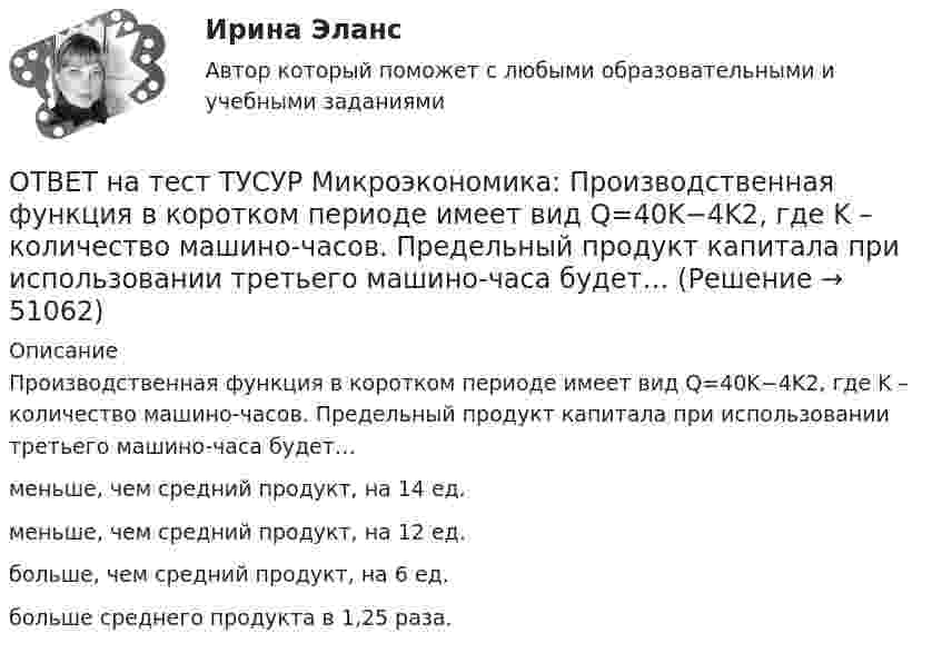     
            Описание
            Производственная функция в коротком периоде имеет вид Q=40K−4K2, где K – количество машино-часов. Предельный продукт капитала при использовании третьего машино-часа будет…меньше, чем средний продукт, на 14 ед.меньше, чем средний продукт, на 12 ед.больше, чем средний продукт, на 6 ед.больше среднего продукта в 1,25 раза.  
            
            
            ОТВЕТ на тест ТУСУР Микроэкономика: Производственная функция в коротком периоде имеет вид Q=40K−4K2, где K – количество машино-часов. Предельный продукт капитала при использовании третьего машино-часа будетОТВЕТ на тест ТУСУР Микроэкономика: Производственная функция в коротком периоде имеет вид Q=40K−4K2, где K – количество машино-часов. Предельный продукт капитала при использовании третьего машино-часа будет…ОТВЕТ на тест ТУСУР Микроэкономика: Производственная функция в коротком периоде имеет вид Q=40K−4K2, где K – количество машино-часов. Предельный продукт капитала при использовании третьего машино-часа будет…  ОТВЕТ на тест ТУСУР Микроэкономика: Производственная функция в коротком периоде имеет вид Q=60L−4L2, где L – количество рабочего времени в часах. Предельный продукт труда при использовании 4-го часа будет… больше, чем средний продукт. большеОТВЕТ на тест ТУСУР Микроэкономика: Работники, обладающие исключительными способностями, обычно получают…  экономическую ренту  доход выше, чем удерживающий доход  только удерживающий доходОТВЕТ на тест ТУСУР Микроэкономика: Равенство MRTSXLK=MRTSYLKMRTSLKX=MRTSLKY формулирует условие…  достижения Парето-эффективного состояния в производстве.  достижения равновесия на рынке благ.  достижения совместной ПаретоОТВЕТ на тест ТУСУР Микроэкономика: Разделение экономических систем на доиндустриальную, индустриальную и постиндустриальную предложили:  К. Маркс и его сторонники  К. Маркс и Г. Киссинджер  Д. Белл  Г. Киссинджер  У. РостоуОТВЕТ на тест ТУСУР Микроэкономика: Повышение уровня реальной заработной платы при наличии отрицательного наклона кривой предложения труда…  не влияет на изменение объемов труда, предлагаемых работниками.  способствует уменьшению объемов труда,ОТВЕТ на тест ТУСУР Микроэкономика: Повышение цены товара с 10 ден. ед. до 12 ден. ед. способствовало росту объема предложения на 12 %.  В этом случае эластичность предложения по цене будет равнаОТВЕТ на тест ТУСУР Микроэкономика: Предприниматель для продажи товара в двух торговых точках арендовал помещение за 50000 ден. ед. в год и использовал собственное помещение, сдача которого в аренду принесла бы ему доход ... Неявные издержки равны…ОТВЕТ на тест ТУСУР Микроэкономика: Прибыль фирмы достигает максимального значения в условиях…  равенства цены труда и предельной факторной выручки  превышения величины предельной факторной выручкой над предельными затратами на труд  равенства ОТВЕТ на тест ТУСУР Микроэкономика: При выпуске, равном 12 ед., совокупные убытки предпринимателя будут равны ден. ед.ОТВЕТ на тест ТУСУР Микроэкономика: При снижении спроса фирмы на труд с L1 до L2 новое равновесие установится при…  L=25.  L=30.  L=20.  L=15.ОТВЕТ на тест ТУСУР Микроэкономика: При увеличении цены груш на 15 % объем спроса на яблоки вырос с 5 кг до 8 кг в месяц.  В этом случае эластичность спроса на один товар по цене другого товара будет равна