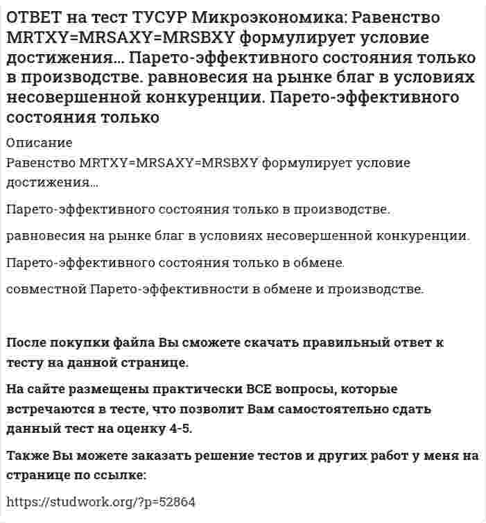      
          Описание
          Рынок «лимонов» характеризуется продажей товаров…стоимость которых выше 1 млн. руб.   со скрытыми характеристиками.   стоимость которых выше 10 тыс. руб.   стоимость которых выше 100 тыс. руб.После покупки файла Вы сможете скачать правильный ответ к тесту на данной странице. На сайте размещены практически ВСЕ вопросы, которые встречаются в тесте, что позволит Вам самостоятельно сдать данный тест на оценку 4-5. Также Вы можете заказать решение тестов и других работ у меня на странице по ссылке:    
            
            
            ОТВЕТ на тест ТУСУР Микроэкономика: Рынок «лимонов» характеризуется продажей товаров… стоимость которых выше 1 млн. руб. со скрытыми характеристиками. стоимость которых выше 10 тыс. руб. стоимость которых выше 100 тыс. руб.ОТВЕТ на тест ТУСУР Микроэкономика: Средний продукт… определяет количество продукции, произведенной с помощью применения некоторого количества переменного фактора. определяет величину выпуска продукции на единицу данного количества переменногоОТВЕТ на тест ТУСУР Микроэкономика: Укажите все верные продолжения нижеследующего утверждения. В условиях монопсонии кривая предложения труда… более эластична, чем кривая предельных издержек на труд. представляет предельные издержки на наемОТВЕТ на тест ТУСУР Микроэкономика: Укажите все верные продолжения нижеследующего утверждения. Кривая спроса на ресурс F сместится влево, если…ОТВЕТ на тест ТУСУР Микроэкономика: Установите последовательность появления ученых и их концепций от более ранних к поздним. 1. К. Менгер 2. У. Петти 3. Дж. Кейнс 4. Т. Веблен 5. Р. ЛукасОТВЕТ на тест ТУСУР Микроэкономика: Установите соответствие между дисциплиной и её содержанием. Дисциплина Cодержание 1. Микроэкономика а. Производственные отношения последовательно сменяющих друг друга общественных формаций 2. КомпаративистикаОТВЕТ на тест ТУСУР Микроэкономика: Установите соответствие между категориями субъектов, по-разному относящихся к риску, и их определениями. Субъект Определение 1) склонный к риску а) отдаст предпочтение определенному исходу по сравнению сОТВЕТ на тест ТУСУР Микроэкономика: Кривая предложения конкурентной фирмы в краткосрочном периоде начинает свое движение с объема выпуска, при котором достигается равенство … издержек.ОТВЕТ на тест ТУСУР Микроэкономика: Метод познания «единство исторического и логического» позволяет… ответить на вопрос: «Что же лучше: пропорциональный налог на доходы наемных работников или прогрессивный?». выявить внутренние противоречия вОТВЕТ на тест ТУСУР Микроэкономика: Новая экономическая теория благосостояния, созданная В. Парето, опирается на следующие суждения: справедливым является такое распределение благ, при котором растет общее благосостояние общества справедливым ОТВЕТ на тест ТУСУР Микроэкономика: Определите наклон линии предложения по функции, имеющей вид Qs=1+0.5P. 0.5 2.5 2 0.4ОТВЕТ на тест ТУСУР Микроэкономика: Оптимум по издержкам достигается при величине эластичности производства по издержкам, равной… от нуля до единицы. свыше единицы. единице. нулю.ОТВЕТ на тест ТУСУР Микроэкономика: Отрицательная величина математического ожидания свидетельствует о следующем: наличие высокого риска вложения капитала в дело участие в рыночной сделке субъекта, стремящегося к риску участие в рыночной сделкеОТВЕТ на тест ТУСУР Микроэкономика: При цене предложения товара равной 12 ден. ед. производитель продает 10 штук товара, а при нулевой цене он предлагает 1 штуку товара. Кривая предложения будет описываться функцией…