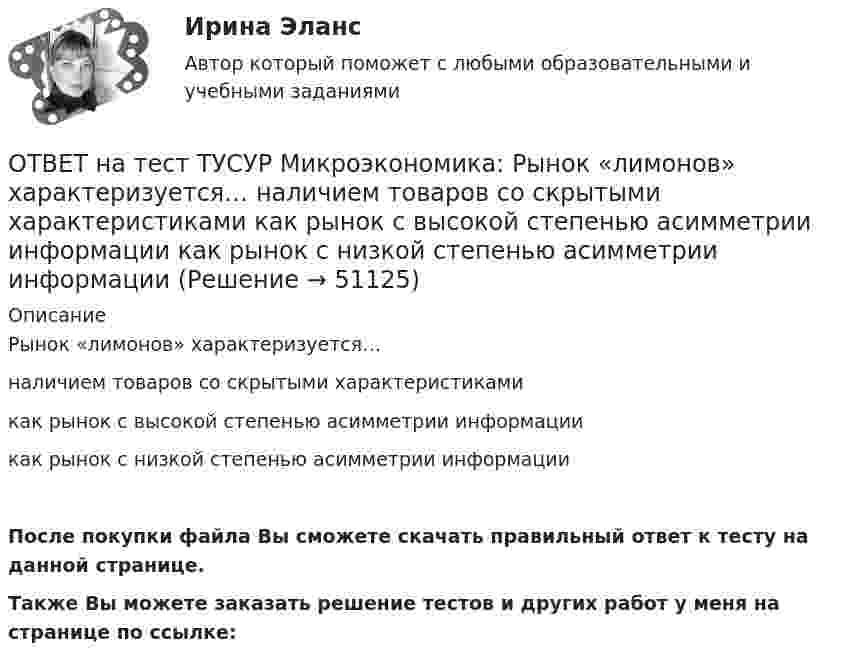     
            Описание
            Рынок «лимонов» характеризуется…наличием товаров со скрытыми характеристикамикак рынок с высокой степенью асимметрии информациикак рынок с низкой степенью асимметрии информацииПосле покупки файла Вы сможете скачать правильный ответ к тесту на данной странице.Также Вы можете заказать решение тестов и других работ у меня на странице по ссылке:  
            
            
            ОТВЕТ на тест ТУСУР Микроэкономика: Разделение экономических систем на доиндустриальную, индустриальную и постиндустриальную предложили:  К. Маркс и его сторонники  К. Маркс и Г. Киссинджер  Д. Белл  Г. Киссинджер  У. РостоуОТВЕТ на тест ТУСУР Микроэкономика: Рынок «лимонов» характеризуется…  наличием товаров со скрытыми характеристиками  как рынок с высокой степенью асимметрии информации  как рынок с низкой степенью асимметрии информацииОТВЕТ на тест ТУСУР Микроэкономика: Рынок «лимонов» характеризуется…  продажей товаров, стоимость которых выше 10 тыс. руб.  продажей товаров со скрытыми характеристиками.  продажей товаров, стоимость которых выше 1 млн руб.  продажей товаров, ОТВЕТ на тест ТУСУР Микроэкономика: Скрытые действия как тип асимметрии информации имеют место в следующих случаях:   одна из фирм, участвующая в рыночной сделке, обладает более полной информацией, чем другая фирма   покупатель, принимающий участие ОТВЕТ на тест ТУСУР Микроэкономика: Смещение кривой производственных возможностей на рисунке означает…  рост ресурсов и постановку цели: увеличить расходы на производство сельскохозяйственной техники при сохранении количества голов скота. рост ОТВЕТ на тест ТУСУР Микроэкономика: Снижение переменных издержек на выпуск продукции отразится на рисунке смещением кривой…  LATC1LATC1 вверх.  LMC0LMC0 вправо и LATC0LATC0 вниз.  LATC0LATC0 вверх.  LMC1LMC1 влево.ОТВЕТ на тест ТУСУР Микроэкономика: Средние общие издержки одного из производителей в отрасли, где существует совершенная конкуренция, представлены функцией ATC=100/Q+2+0,01Q, где Q измеряется в тоннах. Рыночная цена в отрасли равна 22 ден. ед.ОТВЕТ на тест ТУСУР Микроэкономика: При увеличении цены груш на 15 % объем спроса на яблоки вырос с 5 кг до 8 кг в месяц.  В этом случае эластичность спроса на один товар по цене другого товара будет равнаОТВЕТ на тест ТУСУР Микроэкономика: Производственная функция в длинном периоде имеет вид Q=2L0,5K0,5, где L – количество труда, K – количество капитала. Предельный продукт капитала при использовании 9 ед. капитала и 25 ед. труда равен…ОТВЕТ на тест ТУСУР Микроэкономика: Производственная функция в коротком периоде имеет вид Q=40K−4K2, где K – количество машино-часов. Предельный продукт капитала при использовании третьего машино-часа будетОТВЕТ на тест ТУСУР Микроэкономика: Производственная функция в коротком периоде имеет вид Q=40K−4K2, где K – количество машино-часов. Предельный продукт капитала при использовании третьего машино-часа будет…ОТВЕТ на тест ТУСУР Микроэкономика: Производственная функция в коротком периоде имеет вид Q=40K−4K2, где K – количество машино-часов. Предельный продукт капитала при использовании третьего машино-часа будет…  ОТВЕТ на тест ТУСУР Микроэкономика: Производственная функция в коротком периоде имеет вид Q=60L−4L2, где L – количество рабочего времени в часах. Предельный продукт труда при использовании 4-го часа будет… больше, чем средний продукт. большеОТВЕТ на тест ТУСУР Микроэкономика: Работники, обладающие исключительными способностями, обычно получают…  экономическую ренту  доход выше, чем удерживающий доход  только удерживающий доход