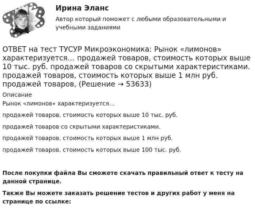     
            Описание
            Рынок «лимонов» характеризуется…продажей товаров, стоимость которых выше 10 тыс. руб.продажей товаров со скрытыми характеристиками.продажей товаров, стоимость которых выше 1 млн руб.продажей товаров, стоимость которых выше 100 тыс. руб.После покупки файла Вы сможете скачать правильный ответ к тесту на данной странице.Также Вы можете заказать решение тестов и других работ у меня на странице по ссылке:  
            
            
            ОТВЕТ на тест ТУСУР Микроэкономика: Рынок «лимонов» характеризуется…  наличием товаров со скрытыми характеристиками  как рынок с высокой степенью асимметрии информации  как рынок с низкой степенью асимметрии информацииОТВЕТ на тест ТУСУР Микроэкономика: Рынок «лимонов» характеризуется…  продажей товаров, стоимость которых выше 10 тыс. руб.  продажей товаров со скрытыми характеристиками.  продажей товаров, стоимость которых выше 1 млн руб.  продажей товаров, ОТВЕТ на тест ТУСУР Микроэкономика: Скрытые действия как тип асимметрии информации имеют место в следующих случаях:   одна из фирм, участвующая в рыночной сделке, обладает более полной информацией, чем другая фирма   покупатель, принимающий участие ОТВЕТ на тест ТУСУР Микроэкономика: Смещение кривой производственных возможностей на рисунке означает…  рост ресурсов и постановку цели: увеличить расходы на производство сельскохозяйственной техники при сохранении количества голов скота. рост ОТВЕТ на тест ТУСУР Микроэкономика: Снижение переменных издержек на выпуск продукции отразится на рисунке смещением кривой…  LATC1LATC1 вверх.  LMC0LMC0 вправо и LATC0LATC0 вниз.  LATC0LATC0 вверх.  LMC1LMC1 влево.ОТВЕТ на тест ТУСУР Микроэкономика: Средние общие издержки одного из производителей в отрасли, где существует совершенная конкуренция, представлены функцией ATC=100/Q+2+0,01Q, где Q измеряется в тоннах. Рыночная цена в отрасли равна 22 ден. ед.ОТВЕТ на тест ТУСУР Микроэкономика: Стремление каждого субъекта получить выгоду исходя из его личных интересов выражает суть общего методологического принципа микроэкономической теории…  равновесного подхода.  экономического атомизма.  ОТВЕТ на тест ТУСУР Микроэкономика: Производственная функция в длинном периоде имеет вид Q=2L0,5K0,5, где L – количество труда, K – количество капитала. Предельный продукт капитала при использовании 9 ед. капитала и 25 ед. труда равен…ОТВЕТ на тест ТУСУР Микроэкономика: Производственная функция в коротком периоде имеет вид Q=40K−4K2, где K – количество машино-часов. Предельный продукт капитала при использовании третьего машино-часа будетОТВЕТ на тест ТУСУР Микроэкономика: Производственная функция в коротком периоде имеет вид Q=40K−4K2, где K – количество машино-часов. Предельный продукт капитала при использовании третьего машино-часа будет…ОТВЕТ на тест ТУСУР Микроэкономика: Производственная функция в коротком периоде имеет вид Q=40K−4K2, где K – количество машино-часов. Предельный продукт капитала при использовании третьего машино-часа будет…  ОТВЕТ на тест ТУСУР Микроэкономика: Производственная функция в коротком периоде имеет вид Q=60L−4L2, где L – количество рабочего времени в часах. Предельный продукт труда при использовании 4-го часа будет… больше, чем средний продукт. большеОТВЕТ на тест ТУСУР Микроэкономика: Работники, обладающие исключительными способностями, обычно получают…  экономическую ренту  доход выше, чем удерживающий доход  только удерживающий доходОТВЕТ на тест ТУСУР Микроэкономика: Равенство MRTSXLK=MRTSYLKMRTSLKX=MRTSLKY формулирует условие…  достижения Парето-эффективного состояния в производстве.  достижения равновесия на рынке благ.  достижения совместной Парето