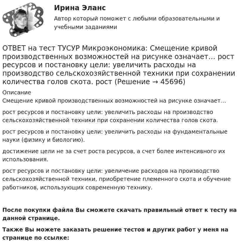     
            Описание
            Смещение кривой производственных возможностей на рисунке означает…рост ресурсов и постановку цели: увеличить расходы на производство сельскохозяйственной техники при сохранении количества голов скота.рост ресурсов и постановку цели: увеличить расходы на фундаментальные науки (физику и биологию).достижение цели не за счет роста ресурсов, а счет более интенсивного их использования.рост ресурсов и постановку цели: увеличение расходов на производство сельскохозяйственной техники, приобретение племенного скота и обучение работников, использующих современную технику.После покупки файла Вы сможете скачать правильный ответ к тесту на данной странице.Также Вы можете заказать решение тестов и других работ у меня на странице по ссылке:  
            
            
            ОТВЕТ на тест ТУСУР Микроэкономика: Скрытые действия как тип асимметрии информации имеют место в следующих случаях:   одна из фирм, участвующая в рыночной сделке, обладает более полной информацией, чем другая фирма   покупатель, принимающий участие ОТВЕТ на тест ТУСУР Микроэкономика: Смещение кривой производственных возможностей на рисунке означает…  рост ресурсов и постановку цели: увеличить расходы на производство сельскохозяйственной техники при сохранении количества голов скота. рост ОТВЕТ на тест ТУСУР Микроэкономика: Снижение переменных издержек на выпуск продукции отразится на рисунке смещением кривой…  LATC1LATC1 вверх.  LMC0LMC0 вправо и LATC0LATC0 вниз.  LATC0LATC0 вверх.  LMC1LMC1 влево.ОТВЕТ на тест ТУСУР Микроэкономика: Средние общие издержки одного из производителей в отрасли, где существует совершенная конкуренция, представлены функцией ATC=100/Q+2+0,01Q, где Q измеряется в тоннах. Рыночная цена в отрасли равна 22 ден. ед.ОТВЕТ на тест ТУСУР Микроэкономика: Стремление каждого субъекта получить выгоду исходя из его личных интересов выражает суть общего методологического принципа микроэкономической теории…  равновесного подхода.  экономического атомизма.  ОТВЕТ на тест ТУСУР Микроэкономика: Суждение об эффективности рыночной экономики находит свое выражение…  в высказываниях сторонников утилитарного подхода к проблеме распределения благ в обществе  во второй теореме благосостояния  в первой теореме ОТВЕТ на тест ТУСУР Микроэкономика: Существенный вклад в разработку теории общеэкономического равновесия внесли:  В. Парето  К. Менгер  Дж. Роулз  Т. Веблен  Л. ВальрасОТВЕТ на тест ТУСУР Микроэкономика: Производственная функция в коротком периоде имеет вид Q=40K−4K2, где K – количество машино-часов. Предельный продукт капитала при использовании третьего машино-часа будет…ОТВЕТ на тест ТУСУР Микроэкономика: Производственная функция в коротком периоде имеет вид Q=40K−4K2, где K – количество машино-часов. Предельный продукт капитала при использовании третьего машино-часа будет…  ОТВЕТ на тест ТУСУР Микроэкономика: Производственная функция в коротком периоде имеет вид Q=60L−4L2, где L – количество рабочего времени в часах. Предельный продукт труда при использовании 4-го часа будет… больше, чем средний продукт. большеОТВЕТ на тест ТУСУР Микроэкономика: Работники, обладающие исключительными способностями, обычно получают…  экономическую ренту  доход выше, чем удерживающий доход  только удерживающий доходОТВЕТ на тест ТУСУР Микроэкономика: Равенство MRTSXLK=MRTSYLKMRTSLKX=MRTSLKY формулирует условие…  достижения Парето-эффективного состояния в производстве.  достижения равновесия на рынке благ.  достижения совместной ПаретоОТВЕТ на тест ТУСУР Микроэкономика: Разделение экономических систем на доиндустриальную, индустриальную и постиндустриальную предложили:  К. Маркс и его сторонники  К. Маркс и Г. Киссинджер  Д. Белл  Г. Киссинджер  У. РостоуОТВЕТ на тест ТУСУР Микроэкономика: Рынок «лимонов» характеризуется…  наличием товаров со скрытыми характеристиками  как рынок с высокой степенью асимметрии информации  как рынок с низкой степенью асимметрии информации
