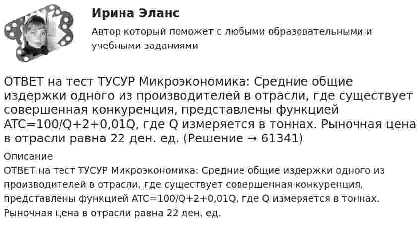     
            Описание
            ОТВЕТ на тест ТУСУР Микроэкономика: Средние общие издержки одного из производителей в отрасли, где существует совершенная конкуренция, представлены функцией ATC=100/Q+2+0,01Q, где Q измеряется в тоннах. Рыночная цена в отрасли равна 22 ден. ед.   
            
            
            ОТВЕТ на тест ТУСУР Микроэкономика: Снижение переменных издержек на выпуск продукции отразится на рисунке смещением кривой…  LATC1LATC1 вверх.  LMC0LMC0 вправо и LATC0LATC0 вниз.  LATC0LATC0 вверх.  LMC1LMC1 влево.ОТВЕТ на тест ТУСУР Микроэкономика: Средние общие издержки одного из производителей в отрасли, где существует совершенная конкуренция, представлены функцией ATC=100/Q+2+0,01Q, где Q измеряется в тоннах. Рыночная цена в отрасли равна 22 ден. ед.ОТВЕТ на тест ТУСУР Микроэкономика: Стремление каждого субъекта получить выгоду исходя из его личных интересов выражает суть общего методологического принципа микроэкономической теории…  равновесного подхода.  экономического атомизма.  ОТВЕТ на тест ТУСУР Микроэкономика: Суждение об эффективности рыночной экономики находит свое выражение…  в высказываниях сторонников утилитарного подхода к проблеме распределения благ в обществе  во второй теореме благосостояния  в первой теореме ОТВЕТ на тест ТУСУР Микроэкономика: Существенный вклад в разработку теории общеэкономического равновесия внесли:  В. Парето  К. Менгер  Дж. Роулз  Т. Веблен  Л. ВальрасОТВЕТ на тест ТУСУР Микроэкономика: Теория общеэкономического равновесия, представленная в коробках Эджуорта, рассматривает ситуации, совершаемые в условиях … конкуренции. ОТВЕТ на тест ТУСУР Микроэкономика: Условие равновесия на рынке апельсинов представлено вектором цен Pа=0,5+1,5Pм, а на рынке мандаринов – Pм=0,75+2Pа. В этом случае… имеет место неустойчивость общего равновесия. общее равновесие не устанавливаетсяОТВЕТ на тест ТУСУР Микроэкономика: Производственная функция в коротком периоде имеет вид Q=60L−4L2, где L – количество рабочего времени в часах. Предельный продукт труда при использовании 4-го часа будет… больше, чем средний продукт. большеОТВЕТ на тест ТУСУР Микроэкономика: Работники, обладающие исключительными способностями, обычно получают…  экономическую ренту  доход выше, чем удерживающий доход  только удерживающий доходОТВЕТ на тест ТУСУР Микроэкономика: Равенство MRTSXLK=MRTSYLKMRTSLKX=MRTSLKY формулирует условие…  достижения Парето-эффективного состояния в производстве.  достижения равновесия на рынке благ.  достижения совместной ПаретоОТВЕТ на тест ТУСУР Микроэкономика: Разделение экономических систем на доиндустриальную, индустриальную и постиндустриальную предложили:  К. Маркс и его сторонники  К. Маркс и Г. Киссинджер  Д. Белл  Г. Киссинджер  У. РостоуОТВЕТ на тест ТУСУР Микроэкономика: Рынок «лимонов» характеризуется…  наличием товаров со скрытыми характеристиками  как рынок с высокой степенью асимметрии информации  как рынок с низкой степенью асимметрии информацииОТВЕТ на тест ТУСУР Микроэкономика: Рынок «лимонов» характеризуется…  продажей товаров, стоимость которых выше 10 тыс. руб.  продажей товаров со скрытыми характеристиками.  продажей товаров, стоимость которых выше 1 млн руб.  продажей товаров, ОТВЕТ на тест ТУСУР Микроэкономика: Скрытые действия как тип асимметрии информации имеют место в следующих случаях:   одна из фирм, участвующая в рыночной сделке, обладает более полной информацией, чем другая фирма   покупатель, принимающий участие 