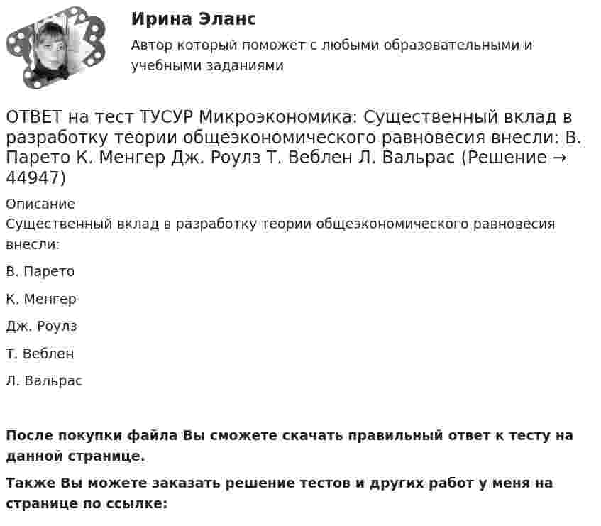     
            Описание
            Существенный вклад в разработку теории общеэкономического равновесия внесли:В. ПаретоК. МенгерДж. РоулзТ. ВебленЛ. ВальрасПосле покупки файла Вы сможете скачать правильный ответ к тесту на данной странице.Также Вы можете заказать решение тестов и других работ у меня на странице по ссылке:  
            
            
            ОТВЕТ на тест ТУСУР Микроэкономика: Суждение об эффективности рыночной экономики находит свое выражение…  в высказываниях сторонников утилитарного подхода к проблеме распределения благ в обществе  во второй теореме благосостояния  в первой теореме ОТВЕТ на тест ТУСУР Микроэкономика: Существенный вклад в разработку теории общеэкономического равновесия внесли:  В. Парето  К. Менгер  Дж. Роулз  Т. Веблен  Л. ВальрасОТВЕТ на тест ТУСУР Микроэкономика: Теория общеэкономического равновесия, представленная в коробках Эджуорта, рассматривает ситуации, совершаемые в условиях … конкуренции. ОТВЕТ на тест ТУСУР Микроэкономика: Условие равновесия на рынке апельсинов представлено вектором цен Pа=0,5+1,5Pм, а на рынке мандаринов – Pм=0,75+2Pа. В этом случае… имеет место неустойчивость общего равновесия. общее равновесие не устанавливаетсяОТВЕТ на тест ТУСУР Микроэкономика: Условие равновесия на рынке кефира жирностью 1 % представлено вектором цен P1=−1+0,5P2P1=−1+0,5P2, а на рынке кефира жирностью 2,5 % – P2=−1,5+P1P2=−1,5+P1. В этом случае…ОТВЕТ на тест ТУСУР Микроэкономика: Условие равновесия на рынке кефира представлено вектором цен Pкефир=1,2+0,8Pряженка, а на рынке ряженки – Pряженка=1,5+0,75Pкефир. В этом случае…ОТВЕТ на тест ТУСУР Микроэкономика: Условие равновесия на рынке кефира представлено вектором цен Pкефир=3+0,2PряженкаPкефир=3+0,2Pряженка, а на рынке ряженки – Pряженка=1,25+0,8PкефирPряженка=1,25+0,8Pкефир. В этом случае…ОТВЕТ на тест ТУСУР Микроэкономика: Разделение экономических систем на доиндустриальную, индустриальную и постиндустриальную предложили:  К. Маркс и его сторонники  К. Маркс и Г. Киссинджер  Д. Белл  Г. Киссинджер  У. РостоуОТВЕТ на тест ТУСУР Микроэкономика: Рынок «лимонов» характеризуется…  наличием товаров со скрытыми характеристиками  как рынок с высокой степенью асимметрии информации  как рынок с низкой степенью асимметрии информацииОТВЕТ на тест ТУСУР Микроэкономика: Рынок «лимонов» характеризуется…  продажей товаров, стоимость которых выше 10 тыс. руб.  продажей товаров со скрытыми характеристиками.  продажей товаров, стоимость которых выше 1 млн руб.  продажей товаров, ОТВЕТ на тест ТУСУР Микроэкономика: Скрытые действия как тип асимметрии информации имеют место в следующих случаях:   одна из фирм, участвующая в рыночной сделке, обладает более полной информацией, чем другая фирма   покупатель, принимающий участие ОТВЕТ на тест ТУСУР Микроэкономика: Смещение кривой производственных возможностей на рисунке означает…  рост ресурсов и постановку цели: увеличить расходы на производство сельскохозяйственной техники при сохранении количества голов скота. рост ОТВЕТ на тест ТУСУР Микроэкономика: Снижение переменных издержек на выпуск продукции отразится на рисунке смещением кривой…  LATC1LATC1 вверх.  LMC0LMC0 вправо и LATC0LATC0 вниз.  LATC0LATC0 вверх.  LMC1LMC1 влево.ОТВЕТ на тест ТУСУР Микроэкономика: Средние общие издержки одного из производителей в отрасли, где существует совершенная конкуренция, представлены функцией ATC=100/Q+2+0,01Q, где Q измеряется в тоннах. Рыночная цена в отрасли равна 22 ден. ед.