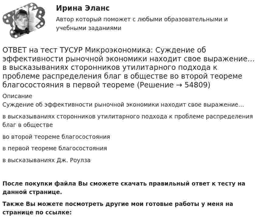     
            Описание
            Суждение об эффективности рыночной экономики находит свое выражение…в высказываниях сторонников утилитарного подхода к проблеме распределения благ в обществево второй теореме благосостоянияв первой теореме благосостоянияв высказываниях Дж. РоулзаПосле покупки файла Вы сможете скачать правильный ответ к тесту на данной странице.Также Вы можете посмотреть другие мои готовые работы у меня на странице по ссылке:   
            
            
            ОТВЕТ на тест ТУСУР Микроэкономика: Стремление каждого субъекта получить выгоду исходя из его личных интересов выражает суть общего методологического принципа микроэкономической теории…  равновесного подхода.  экономического атомизма.  ОТВЕТ на тест ТУСУР Микроэкономика: Суждение об эффективности рыночной экономики находит свое выражение…  в высказываниях сторонников утилитарного подхода к проблеме распределения благ в обществе  во второй теореме благосостояния  в первой теореме ОТВЕТ на тест ТУСУР Микроэкономика: Существенный вклад в разработку теории общеэкономического равновесия внесли:  В. Парето  К. Менгер  Дж. Роулз  Т. Веблен  Л. ВальрасОТВЕТ на тест ТУСУР Микроэкономика: Теория общеэкономического равновесия, представленная в коробках Эджуорта, рассматривает ситуации, совершаемые в условиях … конкуренции. ОТВЕТ на тест ТУСУР Микроэкономика: Условие равновесия на рынке апельсинов представлено вектором цен Pа=0,5+1,5Pм, а на рынке мандаринов – Pм=0,75+2Pа. В этом случае… имеет место неустойчивость общего равновесия. общее равновесие не устанавливаетсяОТВЕТ на тест ТУСУР Микроэкономика: Условие равновесия на рынке кефира жирностью 1 % представлено вектором цен P1=−1+0,5P2P1=−1+0,5P2, а на рынке кефира жирностью 2,5 % – P2=−1,5+P1P2=−1,5+P1. В этом случае…ОТВЕТ на тест ТУСУР Микроэкономика: Условие равновесия на рынке кефира представлено вектором цен Pкефир=1,2+0,8Pряженка, а на рынке ряженки – Pряженка=1,5+0,75Pкефир. В этом случае…ОТВЕТ на тест ТУСУР Микроэкономика: Равенство MRTSXLK=MRTSYLKMRTSLKX=MRTSLKY формулирует условие…  достижения Парето-эффективного состояния в производстве.  достижения равновесия на рынке благ.  достижения совместной ПаретоОТВЕТ на тест ТУСУР Микроэкономика: Разделение экономических систем на доиндустриальную, индустриальную и постиндустриальную предложили:  К. Маркс и его сторонники  К. Маркс и Г. Киссинджер  Д. Белл  Г. Киссинджер  У. РостоуОТВЕТ на тест ТУСУР Микроэкономика: Рынок «лимонов» характеризуется…  наличием товаров со скрытыми характеристиками  как рынок с высокой степенью асимметрии информации  как рынок с низкой степенью асимметрии информацииОТВЕТ на тест ТУСУР Микроэкономика: Рынок «лимонов» характеризуется…  продажей товаров, стоимость которых выше 10 тыс. руб.  продажей товаров со скрытыми характеристиками.  продажей товаров, стоимость которых выше 1 млн руб.  продажей товаров, ОТВЕТ на тест ТУСУР Микроэкономика: Скрытые действия как тип асимметрии информации имеют место в следующих случаях:   одна из фирм, участвующая в рыночной сделке, обладает более полной информацией, чем другая фирма   покупатель, принимающий участие ОТВЕТ на тест ТУСУР Микроэкономика: Смещение кривой производственных возможностей на рисунке означает…  рост ресурсов и постановку цели: увеличить расходы на производство сельскохозяйственной техники при сохранении количества голов скота. рост ОТВЕТ на тест ТУСУР Микроэкономика: Снижение переменных издержек на выпуск продукции отразится на рисунке смещением кривой…  LATC1LATC1 вверх.  LMC0LMC0 вправо и LATC0LATC0 вниз.  LATC0LATC0 вверх.  LMC1LMC1 влево.