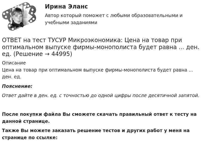     
            Описание
            Цена на товар при оптимальном выпуске фирмы-монополиста будет равна ... ден. ед.Пояснение:Ответ дайте в ден. ед. с точностью до одной цифры после десятичной запятой.После покупки файла Вы сможете скачать правильный ответ к тесту на данной странице.Также Вы можете заказать решение тестов и других работ у меня на странице по ссылке:  
            
            
            ОТВЕТ на тест ТУСУР Микроэкономика: Цена на товар при оптимальном выпуске фирмы-монополиста будет равна ... ден. ед.ОТВЕТ на тест ТУСУР Микроэкономика: Цена на товар при оптимальном выпуске фирмы-монополиста будет равна ... ден. ед.ОТВЕТ на тест ТУСУР Микроэкономика: Цена равновесия на рынке земли будет равна ... ден. ед. Ответ дайте в ден. ед. с точностью до целого значения.ОТВЕТ на тест ТУСУР Микроэкономика: Чем определяется ценность ресурса для фирмы?  Предельной факторной выручкой.  Предельными затратами на труд.  Ценой труда на предприятиях-конкурентах.  Превышением величины предельных затрат на труд над предельной ОТВЕТ на тест ТУСУР Микроэкономика: Чем определяется ценность ресурса для фирмы? Предельной факторной выручкой. Предельными затратами на труд. Ценой труда на предприятиях-конкурентах. Превышением величины предельных затрат на труд над предельнойОТВЕТ на тест ТУСУР Микроэкономика: Чему будет равна величина факторного дохода?  Больше 16000, но меньше 25600.  16000.  9600.  25600.ОТВЕТ на тест ТУСУР Микроэкономика: Чему будет равна величина экономической ренты?  9600.  Меньше 10000, но больше 9600.  16000.  Меньше 16000, но больше 10000.ОТВЕТ на тест ТУСУР Микроэкономика: Функция спроса на продукцию фирмы на рынке, где существует монополистическая конкуренция, имеет вид Qd=124−P. Средние издержки фирмы представлены функцией ATC=50/Q+4+2Q, где Q измеряется в единицах. Производитель,ОТВЕТ на тест ТУСУР Микроэкономика: Функция спроса первого покупателя имеет вид Qd1=44−4PQd1=44−4P, где PP – цена товара, ден. ед. Функция спроса второго покупателя Qd2=40−2PQd2=40−2P. Наклон линии спроса второго покупателя равен…ОТВЕТ на тест ТУСУР Микроэкономика: Функция спроса первого покупателя имеет вид Qd1=44−4P, где P – цена товара, ден. ед.; второго покупателя – Qd2=40−2P. Функция рыночного спроса на интервале цен от нуля до 20 ден. ед. имеет вид:ОТВЕТ на тест ТУСУР Микроэкономика: Функция спроса первого покупателя имеет вид Qd1=44−4P, где P – цена товара, ден. ед. Функция спроса второго покупателя Qd2=40−2P. Наклон линии спроса второго покупателя равенОТВЕТ на тест ТУСУР Микроэкономика: Функция спроса покупателя имеет вид Qd=100−2P+0,001I, где P – цена товара, ден. ед.; I – доход, ден. ед. Если доход вырастет с 50 тыс. ден. ед. до 60 тыс. ден. ед., то эластичность спроса по цене при P=50 ден. ед. ОТВЕТ на тест ТУСУР Микроэкономика: Функция спроса покупателя имеет вид Qd=20−2P, функция предложения продавца – Qs=4+0,5P, где P – цена товара, ден. ед. Эластичность спроса по цене при P=4 ден. ед. по абсолютной величине будет…ОТВЕТ на тест ТУСУР Микроэкономика: Функция спроса покупателя имеет вид Qd=20−2P, функция предложения продавца – Qs=4+0,5P, где P   – цена товара, ден. ед. Эластичность спроса при равновесной цене по абсолютной величине будет…